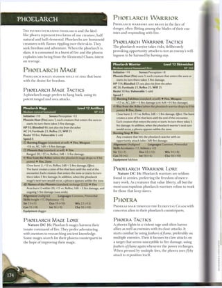 PHOELARCH                                                              PHOELARCH WARRIOR
                                                                       P H O E L A R C H W A R R I O R S A R E BRAVE in t h e face o f
                                                                       danger, often flitting among t h e blades o f their ene-
 T H E PLUMED HUMANOID P H O E L A R C H a n d t h e bird-
                                                                       mies a n d responding with fire.
 like phoera represent two forms o f one creature, h a l f
 natural and h a l f elemental. Phoelarchs a r e h u m a n o i d
 creatures with f l a m e s rippling over their skin. T h e y
                                                                       PHOELARCH W A R R I O R TACTICS
 seek freedom a n d adventure. W h e n the phoelarch is                T h e p h o e l a r c h warrior takes risks, deliberately

 slain, it is c o n s u m e d in a burst o f fire and t h e phoera     provoking opportunity attacks to test a n enemy's will-

 explodes into being from t h e Elemental Chaos, intent                ingness to b e h a r m e d b y burning       step.

 on revenge.
                                                                       Phoelarch Warrior                            Level 12 Skirmisher
                                                                       Medium natural humanoid (fire)                                XP350
 PHOELARCH MAGE                                                        Initiative +14        Senses Perception +8
 P H O E L A R C H MAGES H A R B O R SOULS OF F I R E that b u r n     Phoenix Heat (Fire) aura 1; each creature that enters the aura or
 with t h e desire for freedom.                                           starts its turn there takes 5 fire damage.
                                                                       HP 114; Bloodied 57; see also rise from the ashes
                                                                       AC 26; Fortitude 23, Reflex 25, W i l l 25
 PHOELARCH MAGE TACTICS                                                Resist 10 fire; Vulnerable 5 cold
 A phoelarch mage prefers to h a n g back, using its                   Sp—d 7
 potent ranged a n d area attacks.                                     © Burning Falchion (standard; at-will) • Fire, Weapon
                                                                          +17 vs. AC; 2d4 + 6 fire damage (crit 4d4 +14 fire damage).
                                                                       «<• Rise from the Ashes (when the phoelarch warrior drops to 0 hit
 Phoelarch Mage                                  Level 12 Artillery
                                                                          points) • Fire, Zone
 Medium natural humanoid                                       XP350
                                                                          Close burst 2; +13 vs. Reflex; 3d8 + 5 fire damage. Effect: The burst
 Initiative +10        Senses Perception +12
                                                                          creates a zone offirethat lasts until the end of the encounter.
 Phoenix Heat (Fire) aura 1; each creature that enters the aura or
                                                                          Each creature that enters the zone or starts its turn there takes 5
   starts its turn there takes 5 fire damage.
                                                                          fire damage. In addition, when the phoelarch warrior's next turn
 HP 93; Bloodied 46; see also rise from the ashes
                                                                          would occur, a phoera appears within the zone.
 AC 24; Fortitude 23, Reflex 23, W i l l 25
                                                                       Burning Step • Fire
 Resist 10 fire; Vulnerable 5 cold
                                                                          Any creature that hits the phoelarch warrior with an
 Speed 6
                                                                          opportunity attack takes 3d6 fire damage.
 © Burning Dagger (standard; at-will) • Fire, Weapon
                                                                       Alignment Unaligned           Languages Common, Primordial
   +16 vs. AC; 1d4 + 6 fire damage.
                                                                       Skills Acrobatics +17, Athletics +12
 © Phoenix Ray (standard; at-will) 4-Fire
                                                                       Str 13 (+7)            Dex23(+12)               Wis14(+8)
   Ranged 20; +17 vs. Reflex; 2d8 + 5 fire damage.
                                                                       Con 10 (+6)            Int 10 (+6)            Cha 18 (+10)
   Rise from the Ashes (when the phoelarch mage drops to 0 hit
                                                                       Equipment falchion
   points) • Fire, Zone
   Close burst 2; +13 vs. Reflex; 3d8 + 5 fire damage. Effect:
   The burst creates a zone offirethat lasts until the end of the      PHOELARCH W A R R I O R LORE
   encounter. Each creature that enters the zone or starts its turn        N a t u r e D C 1 6 : P h o e l a r c h warriors a r e seldom
   there takes 5 fire damage. In addition, when the phoelarch
                                                                       found in a r m i e s , preferring t h e f r e e d o m o f merce-
   mage's next turn would occur, a phoera appears within the zone.
                                                                       nary work. As creatures that value liberty, all but t h e
    Flames of the Phoenix (standard; recharge [x] (FFj) • Fire
   Area burst 2 within 20; +15 vs. Reflex; 1d8 + 5 fire damage, and    most unscrupulous p h o e l a r c h warriors refuse to work
   ongoing 5 fire damage (save ends).                                  for those that keep slaves.
 Alignment Unaligned          Languages Common, Primordial
 Skills Insight+17, Diplomacy+15                                       PHOERA
 Str 13 (+7)           Dex 19 (+10)           W i s 22 (+12)
 Con 15 (+8)           Int 16 (+9)              Cha 18 (+10)           P H O E R A S SOAR THROUGH T H E E L E M E N T A L C H A O S with
 Equipment dagger                                                      c o n c e r n s alien to their phoelarch counterparts.


 PHOELARCH MAGE LORE                                                   PHOERA TACTICS
    N a t u r e D C 1 6 : P h o e l a r c h mages harness their        A phoera fights in a violent rage a n d often h a r m s
 innate c o m m a n d o f fire. T h e y prefer adventuring             allies as well as e n e m i e s with its close attacks. It
 with mentors to researching ancient knowledge.                        starts c o m b a t by using/eathers of flame,        preferably on
 S o m e mages search for their phoera counterparts in                 multiple e n e m i e s . T h e n it focuses its claw attacks on
 the hope o f improving their magic.                                   a target that seems susceptible to fire damage, using
                                                                       feathers   of flame   again whenever t h e power recharges.
                                                                       W h e n pressed by multiple foes, t h e phoera uses flyby
                                                                       attack to reposition itself.
 