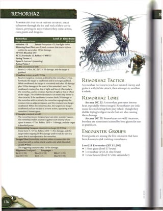 REMORHAZ

 R E M O R H A Z E S USE T H E I R INTENSE INTERNAL HEAT
 to b u r r o w t h r o u g h t h e ice a n d r o c k o f t h e i r a r c t i c
 h o m e s , preying on any c r e a t u r e s t h e y c o m e across,
 even giants a n d dragons.


 Remorhaz                                             Level 21 Elite Brute
 Huge elemental beast                                             XP 6,400
 Initiative +18             Senses Perception +15; low-light vision
 Blistering Heat (Fire) aura 2; each creature that starts its turn
    within the aura takes 10firedamage.
 H P 480; Bloodied 240
 AC 33; Fortitude 33, Reflex 34, W i l l 32
 Saving Throws +2
 Speed 6, burrow 4 (tunneling)
 Action Points 1
 © Bite (standard; at-will)
    Reach 2; +24 vs. AC; 2d12 + 10 damage, and the target is
    grabbed.
  Swallow (minor; at-will) • Fire
    Reach 2; targets a creature grabbed by the remorhaz; +24 vs.
    Fortitude; the target is swallowed and is no longer grabbed.                  REMORHAZ TACTICS
    While swallowed, the target is restrained and takes 10 damage
                                                                                  A r e m o r h a z b u r r o w s to r e a c h a n isolated e n e m y a n d
    plus 10 fire damage at the start of the remorhaz's turn. The
    swallowed creature has line of sight and line of effect only to               grabs it with its bite attack, t h e n attempts to swallow
    the remorhaz, and no creature has line of sight or line of effect             it whole.
    to the target. The swallowed creature can make only melee or
    close attacks. If the swallowed creature deals 30 damage to
    the remorhaz with an attack, the remorhaz regurgitates the
                                                                                  REMORHAZ LORE
    creature into an adjacent square, and the creature is no longer                   A r c a n a D C 2 2 : A r e m o r h a z generates i n t e n s e
    swallowed. When the remorhaz dies, the target is no longer                    heat, especially w h e n e n r a g e d . R e m o r h a z e s are infa-
    swallowed and can escape as a move action, appearing in the
                                                                                  mous for swallowing t h e i r prey whole, t h o u g h they
    remorhaz's former space.
                                                                                  dislike trying to digest m e a l s that are also causing
 I Trample (standard; at-will)
                                                                                  them damage.
    The remorhaz moves its speed and can enter enemies' spaces.
                                                                                      A r c a n a D C 2 7 : R e m o r h a z e s are wild c r e a t u r e s ,
    The remorhaz makes an attack against each enemy whose
    space it enters: +22 vs. Reflex; 2d10 + 5 damage, and the target              but they a r e s o m e t i m e s t r a i n e d by frost giants for use
    is knocked prone.                                                             as g u a r d i a n s .
    Immolating Carapace (standard; recharge (fjj) • Fire
    Close burst 1; +24 vs. Reflex; 3d10 + S fire damage, and the
    target takes ongoing 10 fire damage until it ends its turn in a
                                                                                  ENCOUNTER GROUPS
    space that is not adjacent to the remorhaz.                                   Frost giants are a m o n g t h e few c r e a t u r e s that have
 Enraged Heat (immediate reaction, when a creature hits the                       b e e n k n o w n to risk t r a i n i n g r e m o r h a z e s .
    remorhaz with a melee attack; usable only while bloodied;
    at-will) • Fire
                                                                                  Level 1 8 E n c o u n t e r ( X P         11,200)
    The triggering creature takes 10 fire damage.
                                                                                  •    1 frost giant (level 17 brute)
 Alignment Unaligned                 Languages -
                                                                                  •    1 r e m o r h a z (level 2 1 elite brute)
 Str 23 (+16)               Dex 26 (+18)               W i s 21 (+15)
 Con 20 (+15)               Int 5 (+7)                 Cha 10 (+10)               •    1 r i m e h o u n d (level 17 elite s k i r m i s h e r )
 