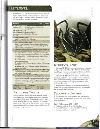 x
RETRIEVER                                                                                                                                                        _
                                                                                                                                                                 >
                                                                                                                                                                 _
 R E T R I E V E R S A R E ARACHNOID MONSTROSITEES c r e a t e d                                                                                                 -
                                                                                                                                                                 _,
 by the primordials to seek out their foes with unerr-
                                                                                                                                                                 ::::
 ing accuracy. As constructs, they are built to follow
 the directions o f powerful creatures.


 Retriever                                       Level 2 7 Soldier
 Huge elemental animate                                         XP 11,000
 Initiative +24        Senses Perception +20; darkvision,
                       truesight 10
 HP 248; Bloodied 124
 AC 43; Fortitude 39, Reflex 40, W i l l 38
 Immune charm, fear; Resist 5 to all damage
 Speed S                                           ,   a   m   ^^   m   m   ^   m   ^.
 © Claws (standard; at-will)
   Reach 3; +34 vs. AC; 2d8 + 8 damage.
 © Retrieve (standard; usable only while the retriever does not
   have a creature grabbed; at-will)
    Reach 3; +30 vs. Fortitude; 2d8 + 8 damage, and the target
    is grabbed. The retriever can move a creature it has grabbed
    without making a Strength attack.
 •f Eye Rays (standard; one ray recharges each round-roll a d4 to
    determine which) • Acid, Cold, Fire, Thunder
    The retriever fires all the rays as a single standard action, but
    each must target a different creature: ranged 10; +32 vs. Reflex.
    1—Acid Ray: 2d10 + 9 acid damage, and the target is blinded
    (save ends).
    2—Cold Ray: 2d10 + 9 cold damage, and the target is
    immobilized (save ends).
    3—Fire Ray: 2d10 + 9 fire damage, and ongoing 15 fire damage
    (save ends).
   4—Thunder Ray: 2d10 + 9 thunder damage, and the target is
                                                                                         RETRIEVER LORE
    stunned (save ends).                                                                     A r c a n a D C 2 6 : Retrievers are unrivaled assassins
 Self-Repair (standard; recharges when first bloodied) • Healing                         and kidnappers that have the ability to find a desig-
   The retriever regains 20 hit points and gains a +4 bonus to AC                        nated target even across interplanar distances. T h e i r
    until the start of its next turn.
                                                                                         eye rays c a n easily destroy or neutralize targets.
 Unerring Accuracy (standard; daily) • Teleportation
                                                                                             A r c a n a D C 3 1 : Retrievers have a single m i n d e d
    The retriever senses the general location of the target or nearest
    creature of the type it was commanded to locate. The retriever                       intellect, and in t h e eons since t h e cosmic war they
    teleports to a space that is within 10 squares of the target. The                    have continued tirelessly to pursue whatever tasks
    target need not be on the same plane as the retriever when it                        they were given before being separated from their
    uses this power.                                                                     primordial masters.
 Alignment Unaligned           Languages -
                                                                                             D e m o n s have l e a r n e d the secret o f c o m m a n d i n g
 Str 26 (+21)          Dex 29 (+22)          W i s 25 (+20)
                                                                                         retrievers, turning these constructs into a n o t h e r tool
 Con 24 (+20)          Int 2 (+9)             Cha 10 (+13)
                                                                                         for their destructive impulses.

 RETRIEVER TACTICS                                                                       ENCOUNTER GROUPS
 A retriever uses eye rays whenever possible. I n any
                                                                                         I f they aren't acting alone on some ancient mission,
 round w h e n the retriever has access to at least two
                                                                                         retrievers are seen alongside d e m o n s that have taken
 rays, it fires t h e m , even i f doing this provokes oppor-
                                                                                         control o f t h e m .
 tunity attacks. I f it does not, it savages foes with its
 claws. W h e n directed to find a target, a retriever con-
                                                                                         Level 2 6 Encounter ( X P 4 3 , 1 0 0 )
 centrates its attacks on that c r e a t u r e until it c a n grab
                                                                                         •   1 abyssal rotfiend (level 2 6 controller)
 the target using       retrieve.
                                                                                         •   1 marilith (level 2 4 elite skirmisher, M M 5 7 )
                                                                                         •   2 retrievers (level 2 7 soldier)
 