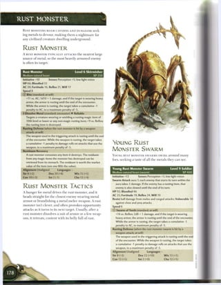 RUST MONSTER

 R U S T MONSTERS ROAM CAVERNS A N D DUNGEONS seek-
 ing m e t a l s to devour, m a k i n g t h e m a n i g h t m a r e for
 any civilized c r e a t u r e dwelling u n d e r g r o u n d .



 RUST MONSTER
 A RUST MONSTER T Y P I C A L L Y ATTACKS t h e n e a r e s t large
 source o f m e t a l , so t h e most heavily a r m o r e d e n e m y
 is often its target.


 Rust Monster                                    Level 6 Skirmisher
 Medium natural beast                                             XP 250
 Initiative +10         Senses Perception +5; low-light vision
 HP 66; Bloodied 33
 AC 20; Fortitude 16, Reflex 21, W i l l 17
 Speed 8
 © Bite (standard; at-will)
    +11 vs. AC; 1d10 + 5 damage, and if the target is wearing heavy
    armor, the armor is rusting until the end of the encounter.
    While the armor is rusting, the target takes a cumulative -1
    penalty to AC, to a maximum penalty of -5.
 4 Dissolve Metal (standard; encounter) • Reliable
    Targets a creature wearing or wielding a rusting magic item of
    10th level or lower or any non-magic rusting item; +9 vs. Reflex;
    the rusting item is destroyed.
 Rusting Defense (when the rust monster is hit by a weapon
    attack; at-will)
    The weapon used in the triggering attack is rusting until the end
    of the encounter. While the weapon is rusting, the target takes
    a cumulative -1 penalty to damage rolls on attacks that use the        YOUNG RUST
    weapon, to a maximum penalty of -5.
 Residuum Recovery                                                         MONSTER SWARM
    A rust monster consumes any item it destroys. The residuum             YOUNG RUST MONSTER S W A R M S S W I R L a r o u n d m a n y
    from any magic items the monster has destroyed can be                  foes, seeking a taste o f all t h e m e t a l s they c a n see.
    retrieved from its stomach. The residuum is worth the market
    value of the item (not one-fifth the value).
 Alignment Unaligned            Languages —                                Young Rust Monster Swarm                            Level 9 Soldier
 Str 8 (+2)              Dex 20 (+8)            W i s 15 (+5)              Medium natural beast (swarm)                                 XP400

 Con 10 (+3)             Int 2 (-1)             Cha 12 (+4)                Initiative +12     Senses Perception +5; low-light vision
                                                                           Swarm Attack aura 1; each enemy that starts its turn within the
                                                                             aura takes 3 damage. If the enemy has a rusting item, that
 RUST MONSTER TACTICS                                                        enemy is also slowed until the end of its turn.
 A h u n g e r for m e t a l drives t h e rust monster, a n d it           HP 92; Bloodied 46
                                                                           AC 25; Fortitude 19, Reflex 24, W i l l 19
 h e a d s straight for t h e closest e n e m y w e a r i n g m e t a l
                                                                           Resist half damage from melee and ranged attacks; Vulnerable 10
 a r m o r or b r a n d i s h i n g a m e t a l m e l e e weapon. A rust
                                                                             against close and area attacks
 m o n s t e r isn't clever, a n d often provokes opportunity              Speed 6
 attacks as it t u r n s to its n e x t target. Usually, after a           © Swarm of Teeth (standard; at-will)
 rust m o n s t e r dissolves a suit o f a r m o r or a few weap-            +14 vs. Reflex; 2d8 + 1 damage, and if the target is wearing
 ons, it retreats, content with its belly full o f rust.                     heavy armor, the armor is rusting until the end of the encounter.
                                                                             While the armor is rusting, the target takes a cumulative -1
                                                                             penalty to AC, to maximum penalty of -5.
                                                                           Rusting Defense (when the rust monster swarm is hit by a
                                                                             weapon attack; at-will)
                                                                             The weapon used in the triggering attack is rusting until the end
                                                                             of the encounter. While the weapon is rusting, the target takes
                                                                             a cumulative -1 penalty to damage rolls on attacks that use the
                                                                             weapon, to a maximum penalty of -5.
                                                                           Alignment Unaligned          Languages-
                                                                           Str 8 (+3)            Dex 22 (+10)           W i s 13 (+5)
                                                                           Con 12 (+5)           lnt2(+0)               Cha 12 (+5)
 