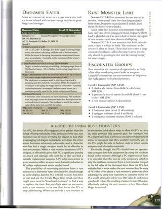 DWEOMER EATER                                                         RUST MONSTER LORE
SOME RUST MONSTERS DEVELOP A TASTE FOR MAGIC and                           N a t u r e D C 1 4 : Rust monsters devour metals to
eat items infused with a r c a n e energy in order to grow            survive. Most spend their lives leaching m i n e r a l s
larger and stronger.                                                  from stone, but purer m a n u f a c t u r e d metals draw
                                                                      t h e m like blood draws sharks.
Dweomer Eater                                Level 11 Skirmisher           Since their food is scarce, rust monsters typically
Large natural beast                                           XP600   have only one or two young per brood. In places where          D
Initiative +13        Senses Perception +9; low-light vision          food is plentiful, such as near a lode o f metal ore, a pair   ^
H P 110; Bloodied 55                                                  o f rust monsters c a n have dozens o f offspring.
AC 25; Fortitude 20, Reflex 25, W i l l 23                               N a t u r e D C 1 9 : A rust monster that feeds on resid-
Speed 8
© Bite (standard; at-will)     j|l_fi                                 uum retains it within its body. T h e residuum c a n b e
                                                                      retrieved after its death. Those that have eaten a large
  +16 vs. AC; 2d6 + 6 damage, and if the target is wearing magic
  armor, the armor is decaying until the end of the encounter.        a m o u n t o f residuum, called dweomer eaters, eventu-
  While the armor is decaying, the armor's enhancement bonus          ally absorb it, growing in size and b e c o m i n g hungry
  takes a cumulative -1 penalty, to the maximum of the armor's        for m o r e magic.
  enhancement bonus.
4 Dissolve Item (standard; recharge (Ii)) • Reliable
  Targets a creature wearing or wielding a decaying magic item of     ENCOUNTER GROUPS
   15th level or lower; +14 vs. Reflex; the decaying magic item is    Rust monsters are creatures o f opportunity, so their
   destroyed.                                                         allies often avoid using metal tools or weapons.
Magic Consumption (when the dweomer eater is hit by an attack
                                                                      Lizardfolk sometimes use rust monsters to help even
  that uses a magic implement or weapon; at-will)
                                                                      the odds against well-armed e n e m i e s .
  The implement or weapon used in the triggering attack is
   decaying until the end of the encounter. While the implement
   or weapon is decaying, the target takes a cumulative -1 penalty    Level 6 Encounter ( X P 1,250)
   to that implement's or weapon's enhancement bonus, to a            • 2 blackscale bruiser lizardfolk (level 6 brute,
   maximum penalty equal to the item's enhancement bonus.               MM 1 7 9 )
Residuum Recovery
                                                                      • 1 greenscale m a r s h mystic lizardfolk (level 6 con-
   A dweomer eater consumes any item it destroys. The residuum
                                                                        troller, MM 1 7 9 )
   from any magic items the dweomer eater has destroyed can be
                                                                      •   2 rust monsters (level 6 skirmisher)
   retrieved from its stomach. The residuum is worth the market
   value of the item (not one-fifth the value).
Alignment Unaligned           Languages -                             Level 8 Encounter ( X P 1,750)
Str 12 (+6)            Dex 2 3 (+11)          W i s 18 (+9)           • 1 dweomer eater (level 11 skirmisher)
Con14(+7)              Int2(+1)               Cha 13 (+6)
                                                        >             • 1 spriggan witherer (level 8 artillery)
                                                                      • 2 young rust monster swarms (level 9 soldier)



                                  A GUIDE T O USING R U S T                      MONSTERS
For a PC, the threat of losing gear can be greater than the           an encounter, think about ways to allow the PCs to carry
threat of being reduced to 0 hp. Because of this fact, rust           on, with perhaps less optimal gear. For example, the
monsters can be more terrifying for players to face than              PCs might have had a previous encounter that provided
a rampaging red dragon. A character who loses his or her              armor or weapons that they wouldn't normally use, or
armor becomes extremely vulnerable, and a character                   the PCs might be able to fashion clubs or other simple
who has lost a magic weapon won't be as effective in                  weapons out of nearby materials.
later encounters. W h e n a rust monster consumes a PC's                  Eventually, though, the PCs should have an opportu-
weapon, it effectively gives that PC a significant penalty            nity to regain their lost equipment by using the residuum
on attack and damage rolls until he or she can find a                 found in the monster. Although a PC might lose an item,
suitable replacement weapon. A PC who loses armor to                  it is intended that the loss be only temporary, which is
a rust monster suffers an even more dramatic reduction in             why the residuum recovered from a rust monster is equal
AC unless replacement armor can be found.                             to the full value of the destroyed item. How the PCs deal
   The possibility of recovering residuum   from a rust               with the loss is what makes the rust monster fun. Be wary
monster or a dweomer eater alleviates this disadvantage               of PCs who try to abuse a rust monster's powers to their
to some degree, but the PCs will still need to find time              advantage by using rust monsters to consume items the
to rest and use the Create Magic Item ritual, and they                PCs would otherwise sell for one-fifth value. In such cases,
might even need to "head back to t o w n " to find a way              you should reduce the resulting residuum to one-fifth value,
to replace the item. But you don't want an encounter                  effectively making the rust monster a free Disenchant
with a rust monster to be one that forces the PCs to                  Magic Item ritual.
stop adventuring. W h e n you include a rust monster in
 