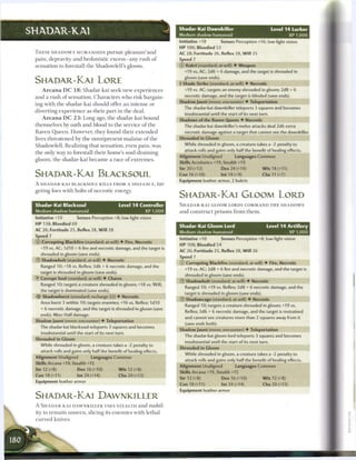 Shadar-Kai Dawnkiller
SHADAR-KAI                                                                          Medium shadow humanoid
                                                                                                                                         Level 1 4 Lurker
                                                                                                                                                      X P 1,000
                                                                                    Initiative +18         Senses Perception +16; low-light vision
                                                                                    HP 106; Bloodied 53
 T H E S E S H A D O W Y HUMANOIDS pursue p l e a s u r e ' a n d                   AC 28; Fortitude 26, Reflex 28, W i l l 25
 pain, depravity a n d hedonistic excess—any rush o f                               Speed 7
 sensation to forestall t h e Shadowfell's gloom.                                   © Kukri (standard; at-will) • Weapon
                                                                                      +19 vs. AC; 2d6 + 6 damage, and the target is shrouded in
                                                                                      gloom (save ends).
 SHADAR-KAI LORE                                                                    4 Shade Strike (standard; at-will) • Necrotic
     A r c a n a D C 1 8 : Shadar-kai seek new e x p e r i e n c e s                  +19 vs. AC; targets an enemy shrouded in gloom; 2d8 + 6
 a n d a rush o f sensation. C h a r a c t e r s who risk bargain-                    necrotic damage, and the target is blinded (save ends).
                                                                                    Shadow Jaunt (move; encounter) • Teleportation
 ing with the shadar-kai should offer a n intense or
                                                                                      The shadar-kai dawnkiller teleports 3 squares and becomes
 diverting e x p e r i e n c e as t h e i r p a r t in t h e deal.
                                                                                      insubstantial until the start of its next turn.
     A r c a n a D C 2 3 : Long ago, t h e shadar-kai b o u n d                     Shadows of the Raven Queen • Necrotic
 t h e m s e l v e s by oath a n d blood to t h e service o f t h e                   The shadar-kai dawnkiller's melee attacks deal 2d6 extra
 R a v e n Q u e e n . However, t h e y found t h e i r e x t e n d e d               necrotic damage against a target that cannot see the dawnkiller.
 lives t h r e a t e n e d by t h e o m n i p r e s e n t m a l a i s e o f t h e   Shrouded in Gloom
 Shadowfell. R e a l i z i n g that sensation, even pain, was                         While shrouded in gloom, a creature takes a -2 penalty to
                                                                                      attack rolls and gains only half the benefit of healing effects.
 t h e only way to forestall t h e i r home's soul-draining
                                                                                    Alignment Unaligned            Languages Common
 gloom, t h e shadar-kai b e c a m e a race o f e x t r e m e s .
                                                                                    Skills Acrobatics +19, Stealth +19
                                                                                    Str 20 (+12)           Dex 24 (+14)              W i s 18 (+11)
 SHADAR-KAI BLACKSOUL                                                               Con16(+10)             lnt14(+9)                 Cha 11 (+7)
                                                                                    Equipment leather armor, 2 kukris
 A S H A D A R - K A I BLACKSOUL KILLS FROM A DISTANCE, tar-
 geting foes with bolts o f n e c r o t i c energy.
                                                                                    SHADAR-KAI GLOOM LORD
 Shadar-Kai Blacksoul                                  Level 1 4 Controller         S H A D A R - K A I GLOOM LORDS COMMAND T H E S H A D O W S
 Medium shadow humanoid                                           X P 1,000         a n d c o n s t r u c t prisons from t h e m .
 Initiative +10             Senses Perception +8; low-light vision
 HP 138; Bloodied 69                                                                                                                   Level 1 4 Artillery
                                                                                    Shadar-Kai Gloom Lord
 AC 26; Fortitude 25, Reflex 28, W i l l 28                                         Medium shadow humanoid                                            X P 1,000
 Speed 7
                                                                                    Initiative +10         Senses Perception +8; low-light vision
 © Corrupting Blackfire (standard; at-will) • Fire, Necrotic
                                                                                    HP 108; Bloodied 54
     +19 vs. AC; I d I O + 6 fire and necrotic damage, and the target is
                                                                                    AC 26; Fortitude 25, Reflex 28, W i l l 26
     shrouded in gloom (save ends).
                                                                                    Speed 7
 ®   Shadowbolt (standard; at-will) • Necrotic
                                                                                    © Corrupting Blackfire (standard; at-will) • Fire, Necrotic
     Ranged 10; +18 vs. Reflex; 3d6 + 6 necrotic damage, and the
                                                                                      +19 vs. AC; 2d8 + 6 fire and necrotic damage, and the target is
     target is shrouded in gloom (save ends).
                                                                                      shrouded in gloom (save ends).
 • Corrupt Soul (standard; at-will) • Charm
  Y
                                                                                    © Shadowbolt (standard; at-will) • Necrotic
     Ranged 10; targets a creature shrouded in gloom; +18 vs. Will;
                                                                                      Ranged 10; +19 vs. Reflex; 2d8 + 6 necrotic damage, and the
     the target is dominated (save ends).
                                                                                      target is shrouded in gloom (save ends).
 •ft Shadowburst (standard; recharge jjj) • Necrotic
                                                                                    © Shadowcage (standard; at-will) • Necrotic
     Area burst 3 within 10; targets enemies; +16 vs. Reflex; I d I O
                                                                                       Ranged 10; targets a creature shrouded in gloom; +19 vs.
     + 6 necrotic damage, and the target is shrouded in gloom (save
                                                                                       Reflex; 3d6 + 6 necrotic damage, and the target is restrained
     ends). Miss: Half damage.
                                                                                      and cannot see creatures more than 2 squares away from it
 Shadow Jaunt (move; encounter) • Teleportation
                                                                                      (save ends both).
     The shadar-kai blacksoul teleports 3 squares and becomes
                                                                                    Shadow Jaunt (move; encounter) • Teleportation
     insubstantial until the start of its next turn.
                                                                                      The shadar-kai gloom lord teleports 3 squares and becomes
 Shrouded in Gloom
                                                                                       insubstantial until the start of its next turn.
     While shrouded in gloom, a creature takes a -2 penalty to
                                                                                    Shrouded in Gloom
     attack rolls and gains only half the benefit of healing effects.
                                                                                      While shrouded in gloom, a creature takes a -2 penalty to
 Alignment Unaligned                 Languages Common
                                                                                      attack rolls and gains only half the benefit of healing effects.
 Skills Arcana +19, Stealth +15
                                                                                    Alignment Unaligned            Languages Common
 Str 12 (+8)                Dex 16 (+10)               W i s 12 (+8)
                                                                                    Skills Arcana +19, Stealth +15
 Con 18(+11)                Int24(+14)                 Cha 20(+12)
                                                                                    Str 12 (+8)            Dex 16 (+10)              W i s 12 (+8)
 Equipment leather armor
                                                                                    Con 18 (+11)           Int 24 (+14)              Cha 20 (+12)
                                                                                    Equipment leather armor
 SHADAR-KAI DAWNKILLER
 A S H A D A R - K A I D A W N K I L L E R USES STEALTH and mobil-
 ity to r e m a i n u n s e e n , slicing its e n e m i e s with lethal
 c u r v e d knives.
 