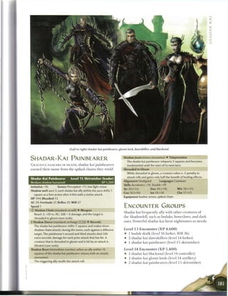 (Left to right) shadar-kai painhearer, gloom lord, dawnkiller, and blacksoul


SHADAR-KAI PAINBEARER                                                     Shadowjaunt (move; encounter) • Teleportation
                                                                              The shadar-kai painbearer teleports 3 squares and becomes
G R A C E F U L DANCERS OF DEATH, shadar-kai p a i n b e a r e r s            insubstantial until the start of its next turn.
e a r n e d t h e i r n a m e from the spiked c h a i n s they wield.     Shrouded in Gloom
                                                                              While shrouded in gloom, a creature takes a -2 penalty to
                                                                              attack rolls and gains only half the benefit of healing effects.
Shadar-Kai Painbearer             Level 1 5 Skirmisher (leader)
                                                                          Alignment Unaligned             Languages Common
Medium shadow humanoid                                     XP 1,200
                                                                          Skills Acrobatics +19, Stealth +19
Initiative +16         Senses Perception +11; low-light vision
                                                                          Str 20 (+12)            Dex 24 (+14)             W i s 18 (+11)
Shadow weft aura 5; each shadar-kai ally within the aura shifts 1
                                                                          Con 16 (+10)             Int 14 (+9)              Cha 11 (+7)
  square as a free action after it hits with a melee attack.
                                                                          Equipment leather armor, spiked chain
H P 144; Bloodied 72
AC 29; Fortitude 27, Reflex 29, W i l l 27
Speed 7                                                                   ENCOUNTER GROUPS
© Shadow Chain (standard; at-will) • Weapon
                                                                          S h a d a r - k a i frequently ally with o t h e r c r e a t u r e s o f
   Reach 2; +20 vs. AC; 2d8 + 6 damage, and the target is
  shrouded in gloom (save ends).                                          t h e Shadowfell, such as b o d a k s , b o n e c l a w s , a n d dark

+ Shadow Dance (standard; recharge [xl III]) • Necrotic                   o n e s . Powerful shadar-kai favor n i g h t m a r e s as steeds.
  The shadar-kai painbearer shifts 7 squares and makes three
  shadow chain attacks during the move, each against a different          Level 1 3 Encounter ( X P 4 , 6 0 0 )
  target. The painbearer's second and third attacks deal 2d6              •    1 b o d a k skulk (level 1 6 lurker, M M 3 6 )
   extra necrotic damage for each prior attack that has hit. A            •    2 shadar-kai d a w n k i l l e r s (level 1 4 lurker)
   creature that is shrouded in gloom and is hit by an attack is
                                                                          •    1 shadar-kai p a i n b e a r e r (level 1 5 s k i r m i s h e r )
   blinded (save ends).
Shadow Boon (immediate reaction, when an ally within 10                   Level 14 Encounter ( X P 5 , 4 0 0 )
   squares of the shadar-kai painbearer misses with an attack;            •    1 shadar-kai blacksoul (level 14 controller)
   encounter)                                                             •    2 shadar-kai gloom lords (level 1 4 artillery)
   The triggering ally rerolls the attack roll.
                                                                          •    2 shadar-kai p a i n b e a r e r s (level 15 s k i r m i s h e r )
 