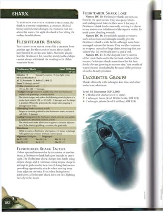 SHARK                                                                      ELESHTEARER SHARK LORE
                                                                              N a t u r e D C 1 0 : Fleshtearer sharks are not con-
                                                                           fined to t h e open ocean. T h e y also prowl rivers
 To SAHUAGIN A N D OTHER U N D E R S E A PREDATORS, t h e                  and underground lakes in their search for prey. A
 shark is a totemic inspiration, a creature o f blood                      fleshtearer shark feeds constantly, making it a threat
 frenzy and relentless hunger. To creatures that live                      to any visitor to or inhabitant o f the aquatic realm. Its
 above the waves, t h e sight o f a shark's fin cutting t h e              teeth cause bleeding wounds.
 surface heralds doom.                                                        N a t u r e D C 1 6 : Formidable aquatic creatures
                                                                           such as kuo-toas and sahuagin usually give t h e
 FLESHTEARER SHARK                                                         fleshtearer shark a wide berth, although some have
                                                                           managed to t a m e the beasts. They use t h e creatures
 T H E F L E S H T E A R E R S H A R K LOOKS like a c r e a t u r e from
                                                                           as weapons on raids o f large ships, ensuring that any
 another age. For thousands o f years, these sharks
                                                                           sailors who fall overboard m e e t a quick end.
 have hunted in o c e a n s and lakes. M a r i n e r s greatly
                                                                               N a t u r e D C 2 1 : I n the deepest watery caverns
 fear the fleshtearer, for even the sturdy hulls o f ships
                                                                           of the Underdark and i n the farthest reaches of the
 c a n n o t always withstand t h e rending teeth o f this
                                                                           oceans, fleshtearer sharks sometimes live for hun-
 voracious beast.
                                                                           dreds o f years, growing to massive size. Vast swaths o f
                                                                           water b e c o m e uninhabitable because o f the presence
 Fleshtearer Shark                                     Level 1 0 Brute
                                                                           o f such a beastly predator.
 Large natural beast (aquatic)                                    XP 500
 Initiative +8          Senses Perception +9; low-light vision
 HP 128; Bloodied 64                                                       ENCOUNTER GROUPS
 AC 22; Fortitude 23, Reflex 21, Will 22
                                                                           Sharks often ally with sahuagin, kuo-toas, and other
 Speed 1 (clumsy), swim 8
 0   Bite (standard; at-will)                                              underwater denizens.
     +13 vs. AC: 2d8 + 7 damage.
 •j- Lockjaw Charge (standard; usable only while the fleshtearer           Level 1 0 E n c o u n t e r ( X P 2 , 7 0 0 )
     shark is not grabbing a creature; at-will)                            • 2 fleshtearer sharks (level 10 brute)
     The shark charges and makes the following attack in place of a        • 1 sahuagin baron (level 10 elite brute, MM 2 2 4 )
     melee basic attack: +14 vs. AC; 2d8 + 7 damage, and the target
                                                                           • 2 sahuagin priests (level 8 artillery, M M 2 2 4 )
     is grabbed. When the grab ends, the target takes ongoing 5
     damage (save ends).
 4 Shredding Teeth (standard; at-will)
     Targets a creature grabbed by the fleshtearer shark; no attack
     roll; 3d8 + 7 damage.
 Feeding Frenzy (when the fleshtearer shark starts its turn within
     5 squares of a bloodied creature; at-will)
     The shark must make a bite attack against a creature adjacent
     to it. If the shark is grabbing a creature, the grab ends.
 Waterborne
     While in water, a fleshtearer shark gains a +2 bonus to damage
     rolls against any creature without a swim speed.
 Alignment Unaligned             Languages -
 Str 21 (+10)            Dex 16 (+8)              W i s 18 (+9)
 Con 18 (+9)             Int 2 (+1)               Cha 15 (+7)


 ELESHTEARER SHARK TACTICS
 Unless spurred into combat b y its master or another
 beast, a fleshtearer shark lurks j u s t outside its prey's
 sight. T h e fleshtearer shark charges into battle using
 lockjaw charge, and it continues using lockjaw charge to
 attempt to grab nearby foes even i f doing that m e a n s
 provoking opportunity attacks w h e n moving away
 from adjacent enemies. Even w h e n facing formi-
 dable prey, a fleshtearer shark does not flee, fighting
 fiercely to the death.
 
