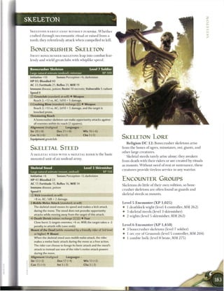 SKELETON

 SKELETONS R A R E L Y E X I S T W I T H O U T P U R P O S E . W h e t h e r
 c r a f t e d t h r o u g h n e c r o m a n t i c ritual or raised from a
 tomb, t h e y relentlessly attack w h e n c o m p e l l e d to kill.


 BONECRUSHER SKELETON
 S W I F T BONECRUSHER SKELETONS leap into c o m b a t fear-
 lessly a n d wield greatclubs with whiplike s p e e d .


 Bonecrusher Skeleton                                  Level 7 Soldier
 Large natural animate (undead), minotaur                          XP 300
 Initiative +10          Senses Perception +6; darkvision
 HP 80; Bloodied 40
 AC 22; Fortitude 21, Reflex 21, W i l l 19
 Immune disease, poison; Resist 10 necrotic; Vulnerable 5 radiant
 Speed 8
 0   Greatclub (standard; at-will) • Weapon
     Reach 2; +13 vs. AC; 1 d l 0 + 5 damage.
 4 Crushing Blow (standard; recharge (fT) • Weapon
     Reach 2; +13 vs. AC; 2d10 + 5 damage, and the target is
     knocked prone.
 Threatening Reach
     A bonecrusher skeleton can make opportunity attacks against
     all enemies within its reach (2 squares).
 Alignment Unaligned             Languages -
 Str 20 (+8)             Dex 21 (+8)              W i s 16 (+6)
 Con 16 (+6)             Int 3 (-1)               Cha 3 (-1)
 Equipment greatclub                                                           SKELETON LORE
                                                                                   R e l i g i o n D C 1 2 : B o n e c r u s h e r skeletons arise

 SKELETAL STEED                                                                from t h e b o n e s o f ogres, m i n o t a u r s , oni, giants, a n d
                                                                               o t h e r large c r e a t u r e s .
 A SKELETAL STEED W I T H A SKELETAL R I D E R is t h e b a s k
                                                                                   Skeletal steeds rarely arise alone; they awaken
 m o u n t e d unit o f a n u n d e a d army.
                                                                               from d e a t h with t h e i r riders or a r e c r e a t e d by rituals
                                                                               as m o u n t s . W i t h o u t n e e d o f rest or s u s t e n a n c e , t h e s e
 Skeletal Steed                                   Level 3 Skirmisher
                                                                               c r e a t u r e s provide tireless service to any warrior.
 Large natural animate (mount, undead)                        XP150
 Initiative +6           Senses Perception +2; darkvision
 HP 47; Bloodied 23                                                            ENCOUNTER GROUPS
 AC 17; Fortitude 15, Reflex 16, W i l l 14
                                                                               Skeletons do little o f t h e i r o w n volition, so b o n e
 Immune disease, poison
                                                                               c r u s h e r skeletons are often found as guards a n d
 Speed 8
 © Kick (standard; at-will)                                                    skeletal steeds as m o u n t s .

     +8 vs. AC; 1d8 + 2 damage.
 4 Mobile Melee Attack (standard; at-will)                                     Level 5 Encounter ( X P                 1,025)
     The skeletal steed moves its speed and makes a kick attack                •    1 d e a t h l o c k wight (level 4 controller, MM 2 6 2 )
     during the move. The steed does not provoke opportunity                   •    3 skeletal steeds (level 3 s k i r m i s h e r )
     attacks while moving away from the target of this attack.
                                                                               •    2 wights (level 5 skirmisher, M M 2 6 2 )
 • * Death Shriek (minor; recharge [x][Tj]) • Fear
  <
     Close burst 3; targets enemies; +6 vs. Will; the target takes a -2
     penalty to attack rolls (save ends).                                      Level 6 Encounter ( X P                  1,450)

 Mount of the Dead (while mounted by a friendly rider of 3rd level             •    3 b o n e c r u s h e r skeletons (level 7 soldier)
     or higher) • Mount                                                        •    1 ore eye o f G r u u m s h (level 5 controller, MM 2 0 4 )
     When the skeletal steed uses mobile melee attack, the rider               •    1 z o m b i e h u l k (level 8 brute, M M 2 7 5 )
     makes a melee basic attack during the move as a free action.
     The rider can choose to forego its basic attack and the steed's
     attack to instead use one of the rider's melee attack powers
     during the move.
 Alignment Unaligned              Languages -
 Str 12 (+2)              Dex 17 (+4)             W i s 13 (+2)
 Con 15 (+3)              Int 3 (-3)              Cha 3 (-3)
 