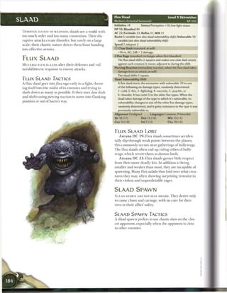 it
                                                                         Flux Slaad                                          Level 9 Skirmisher
SLAAD                                                                    Medium elemental humanoid                                         XP400
                                                                         Initiative +8          Senses Perception +10; low-light vision
                                                                         H P 98; Bloodied 49
 THROUGH A H A Z E OF MADNESS, slaads see a world with
                                                                         AC 23; Fortitude 23, Reflex 21, W i l l 21
 too m u c h order and too m a n y constraints. T h e i r dis-           Resist 5 variable (see also slaad vulnerability     shift); Vulnerable 10
 ruptive attacks create disorder, but rarely on a large                    variable (see also slaad vulnerability   shift)
 scale; their chaotic nature deters t h e m from banding                 Speed 7, teleport 2
 into effective armies.                                                  © Claw Slash (standard; at-will)
                                                                           +14 vs. AC; 2d8 + 3 damage.
                                                                          Flux Rage (standard; recharges when first bloodied)
 F L U X SLAAD                                                             The flux slaad shifts 2 squares and makes one claw slash attack
                                                                           against each creature it moves adjacent to during the shift.
 M U T A B L E F L U X SLAADS alter t h e i r defenses a n d vul-
                                                                         Piercing Reaction (immediate reaction, when the flux slaad takes
 nerabilities in response to e n e m y attacks.
                                                                           damage from an attack; at-will)
                                                                           The slaad shifts 1 square.
 F L U X SLAAD TACTICS                                                   Slaad Vulnerability Shift
 A flux slaad goes into flux rage early in a fight, throw-                 A flux slaad starts the encounter with vulnerable 10 to one

 ing itself into the midst o f its e n e m i e s and trying to             of the following six damage types, randomly determined:
                                                                            1-cold, 2-fire, 3-lightning, 4-necrotic, 5-psychic, or
 slash down as m a n y as possible. It then uses claw slash
                                                                            6-thunder. It has resist 5 to the other five types. When the
 and shifts using piercing reaction to move into flanking                  slaad takes damage of the type to which it's vulnerable, its
 position or out o f harm's way.                                           vulnerability changes to one of the other five damage types,
                                                                            randomly determined, and it gains resistance to the type it was
                                                                            previously vulnerable to.
                                                                         Alignment Unaligned            Languages Common, Primordial
                                                                         Str 16 (+7)            Dex 15 (+6)                W i s 13 (+5)
                                                                         Con 18 (+8)            Int 7 (+2)                 Cha 14 (+6)



                                                                         F L U X SLAAD LORE
                                                                             A r c a n a DC 19: Flux slaads sometimes acciden-
                                                                         tally slip through weak points b e t w e e n the planes;
                                                                         this c o m m o n l y occurs near gatherings o f bullywugs.
                                                                         T h e flux slaads often end up ruling tribes o f bully-
                                                                         wugs, w h i c h revere t h e m as demon lords.
                                                                             A r c a n a DC 21: Flux slaads garner little respect
                                                                         from their m o r e deadly kin. I n addition to being
                                                                         smaller and weaker t h a n most, they are incapable o f
                                                                         spawning. M a n y flux salads thus lord over what crea-
                                                                         tures they may, often showing surprising restraint in
                                                                         their violent and unpredictable rages.


                                                                         SLAAD SPAWN
                                                                         S L A A D SPAWN A R E NOT S E L F - A W A R E . T h e y desire only
                                                                         to cause chaos and carnage, with n o c a r e for their
                                                                         own or their allies' safety.


                                                                         SLAAD SPAWN TACTICS
                                                                         A slaad spawn prefers to use chaotic slam on the clos-
                                                                         est opponent, especially w h e n the opponent is close
                                                                         to other e n e m i e s .
 