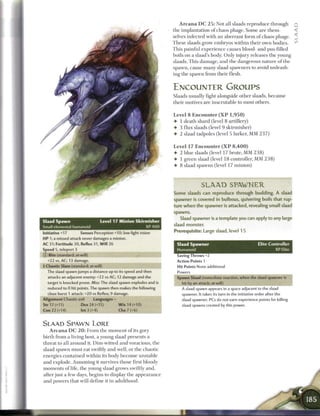 A r c a n a D C 2 5 : Not all slaads reproduce through Q
                                                                    the implantation o f chaos phage. S o m e are them-        <
                                                                    selves infected with a n aberrant form of chaos phage. _
                                                                    T h e s e slaads grow embryos within their own bodies.              , J )



                                                                    This painful experience causes blood- and pus-filled
                                                                    boils on a slaad's body. Only injury releases the young
                                                                    slaads. This damage, and the dangerous nature o f the
                                                                    spawn, cause m a n y slaad spawners to avoid unleash-
                                                                    ing the spawn from their flesh.


                                                                    ENCOUNTER GROUPS
                                                                    Slaads usually fight alongside other slaads, b e c a u s e
                                                                    their motives are inscrutable to most others.


                                                                    Level 8 Encounter ( X P 1 , 9 5 0 )
                                                                    • 1 death shard (level 8 artillery)
                                                                    • 3 flux slaads (level 9 skirmisher)
                                                                    4 2 slaad tadpoles (level 5 lurker, M M 2 3 7 )


                                                                    Level 17 E n c o u n t e r ( X P 8 , 4 0 0 )
                                                                    4 2 blue slaads (level 17 brute, MM 2 3 8 )
                                                                    4 1 g r e e n slaad (level 1 8 controller, MM 2 3 8 )
                                                                    4 8 slaad spawns (level 17 minion)



                                                                                  SLAAD SPAWNER
                                                                    Some slaads can reproduce through budding. A slaad
                                                                    spawner is covered in bulbous, quivering boils that rup-
                                                                    ture when the spawner is attacked, revealing small slaad
                                                                    spawns.
                                                                       Slaad spawner is a template you can apply to any large
Slaad Spawn                     Level 17 Minion Skirmisher
                                                                    slaad monster.
Small elemental humanoid                                    XP400
Initiative +17        Senses Perception +10; low-light vision
                                                                    Prerequisite: Large slaad, level 1 5
H P 1; a missed attack never damages a minion.
AC 31; Fortitude 30, Reflex 31, W i l l 26                            Slaad Spawner                                Elite Controller
Speed 5, teleport 3                                                   Humanoid                                               XP Elite
© Bite (standard; at-will)                                            Saving Throws +2
  +22 vs. AC; 13 damage.                                              Action Points 1
f Chaotic Slam (standard; at-will)                                    Hit Points None additional
  The slaad spawn jumps a distance up to its speed and then           Powers
  attacks an adjacent enemy: +2 2 vs AC; 12 damage and the            Spawn Slaad (immediate reaction, when the slaad spawner is
  target is knocked prone. Miss: The slaad spawn explodes and is        hit by an attack; at-will)
  reduced to 0 hit points. The spawn then makes the following           A slaad spawn appears in a space adjacent to the slaad
  close burst 1 attack: +20 vs Reflex; 9 damage.                        spawner. It takes its turn in the initiative order after the
Alignment Chaotic evil       Languages -                                slaad spawner. PCs do not earn experience points for killing
Str 17 (+11)          Dex 24 (+15)         W i s 14 (+10)               slaad spawns created by this power.
Con 22 (+14)          Int 3 (+4)           Cha 7 (+6)


SLAAD SPAWM L O R E
   A r c a n a D C 2 0 : F r o m the m o m e n t o f its gory
birth from a living host, a young slaad presents a
threat to all around it. Dim-witted and voracious, the
slaad spawn must eat swiftly and well, or the chaotic
energies contained within its body b e c o m e unstable
and explode. Assuming it survives those first bloody
m o m e n t s o f life, the young slaad grows swiftly and,
after just a few days, begins to display the appearance
and powers that will define it in adulthood.
 