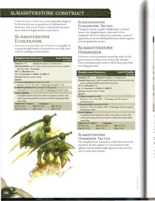 SLAUGHTERSTONE CONSTRUCT

 T H E S E DEADLY AUTOMATONS were originally designed
                                                                     SLAUGHTERSTONE
 by dwarves for use as guardians o f underground
 fortresses. T h e secret o f their construction has since           EVISCERATOR TACTICS
 been stolen or duplicated by m a n y others.                        Though it is quite capable o f fighting in confined
                                                                     spaces, t h e slaughterstone eviscerator is best
                                                                     employed w h e n it is allowed to wade into a mass o f
 SLAUGHTERSTONE                                                      opponents to use its whirling bladestorm attack against
 EVISCERATOR                                                         several opponents at once.
 T H I S GREAT STONE INSECTILE CONSTRUCT is capable o f
 tearing through hordes o f e n e m i e s in very little time        SLAUGHTERSTONE
 with its whirling serrated blades.
                                                                     HAMMERER
                                                                     POUNDING STONE H A M M E R S m o u n t t h e sides o f this
 Slaughterstone Eviscerator                      Level 1 8 Brute
                                                                     great construct whose every step is like thunder.
 Large natural animate (construct)                        XP 2,000
 Initiative +15        Senses Perception +9; darkvision
                                                                     T h e s e automatons lay waste to all in their path with
 Whirling Blades aura 2; each creature that starts its turn within   uncaring precision.
   the aura takes 10 damage.
 HP 212; Bloodied 106                                                Slaughterstone Hammerer                          Level 2 5 Soldier
 AC 30; Fortitude 31, Reflex 30, W i l l 28
                                                                     Large natural animate (construct)                             XP 7,000
 Immune disease, poison, sleep
                                                                     Initiative +14         Senses Perception +12; darkvision
 Speed 6
                                                                     Thunder Step aura 2; each creature that starts its turn within the
 (T) Eviscerating Blade (standard; at-will)                            aura is slowed until the start of its next turn.
    Reach 2; +21 vs. AC; 2d12 + 8 damage (crit 4d12 + 32).           HP 233; Bloodied 116
 •<T Whirling Bladestorm (standard; recharge [Fi])                   AC 41; Fortitude 40, Reflex 35, W i l l 35
   Close burst 2; +21 vs. AC; 1d12 + 8 damage (crit 2d12 +20).       Immune disease, poison, sleep
 Tunnel Fighting                                                     Speed 6
   A slaughterstone eviscerator takes no penalty to attack rolls     © Slam (standard; at-will)
   while squeezing and does not grant combat advantage while           Reach 2; +32 vs. AC; 2d8 + 10 damage, and the target is
   squeezing.                                                          knocked prone.
                                                                     4 Hammerstrike (standard; at-will)
                                                                       Reach 2; +28 vs. Fortitude; 2d8 + 10 damage, and the target is
                                                                       dazed (save ends).
                                                                     Tunnel Fighting
                                                                       A slaughterstone hammerer takes no penalty to attack rolls
                                                                       while squeezing and does not grant combat advantage while
                                                                       squeezing.
                                                                     Alignment Unaligned          Languages -
                                                                     Str 28 (+21)           Dex 11 (+12)          W i s 10 (+12)
                                                                     Con 25 (+19)           lnt1(+7)              Cha 3 (+8)


                                                                     SLAUGHTERSTONE
                                                                     HAMMERER TACTICS
                                                                     T h e slaughterstone h a m m e r e r strides forward, strik-
                                                                     ing down all who oppose it. It uses hammerstrike
                                                                     against a particularly tough opponent that survives
                                                                     one or m o r e slam attacks.
 