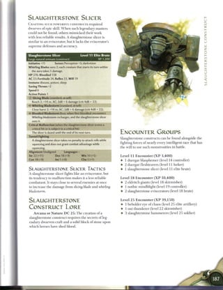 SLAUGHTERSTONE SLICER
C R A F T I N G SUCH P O W E R F U L CONSTRUCTS r e q u i r e d
dwarves o f epic skill. W h e n such legendary masters
could not b e found, others m i m i c k e d their work
with less reliable results. A slaughterstone slicer is
similar to an eviscerator, but it lacks the eviscerator's
supreme defenses and accuracy.


Slaughterstone Slicer                               Level 11 Elite Brute
Large natural animate (construct)                                   XP 1,200
Initiative +11           Senses Perception +5; darkvision
Whirling Blades aura 2; each creature that starts its turn within
    the aura takes 5 damage.
HP 276; Bloodied 138
AC 23; Fortitude 24, Reflex 23, W i l l 19
Immune disease, poison, sleep
Saving Throws +2
Speed 6
Action Points 1
0   Slicing Blade (standard; at-will)
    Reach 2; +14 vs. AC; 2d8 + 6 damage (crit 4d8 + 22).
<* Whirling Bladestorm (standard; at-will)
    Close burst 2; +14 vs. AC; 2d8 + 6 damage (crit 4d8 + 22).
    Bloodied Bladestorm (free, when first bloodied; encounter)
    Whirling bladestorm recharges, and the slaughterstone slicer
    uses it.
Critical Malfunction (when the slaughterstone slicer scores a
    critical hit or is subject to a critical hit)
    The slicer is dazed until the end of its next turn.                        ENCOUNTER GROUPS
Tunnel Fighting
                                                                               Slaughterstone constructs c a n b e found alongside the
    A slaughterstone slicer takes no penalty to attack rolls while
    squeezing and does not grant combat advantage while                        fighting forces o f nearly every intelligent race that has
    squeezing.                                                                 the will to use such monstrosities in battle.
Alignment Unaligned               Languages -
Str 22 (+11)              Dex 18 (+9)               W i s 10 (+5)              Level 1 1 E n c o u n t e r ( X P 3 , 4 0 0 )
Con 18 (+9)               Int 1 (+0)                 Cha 3 (+1)                • 1 duergar blasphemer (level 14 controller)
                                                                               • 2 duergar fleshtearers (level 11 lurker)
SLAUGHTERSTONE SLICER TACTICS                                                  • 1 slaughterstone slicer (level 11 elite brute)
A slaughterstone slicer fights like a n eviscerator, but
its tendency to m a l f u n c t i o n m a k e s it a less reliable             Level 1 8 E n c o u n t e r ( X P 1 0 , 4 0 0 )
combatant. It stays close to several e n e m i e s at once                     4- 2 eldritch giants (level 18 skirmisher)
to increase the damage from slicing blade and whirling                         4- 1 nothic mindblight (level 1 9 controller)
bladestorm.                                                                    4 2 slaughterstone eviscerators (level 18 brute)


SLAUGHTERSTONE                                                                 Level 2 5 E n c o u n t e r ( X P 3 9 , 1 5 0 )
                                                                               4 1 beholder eye o f chaos (level 2 5 elite artillery)
CONSTRUCT LORE                                                                 4 1 oni t h u n d e r e r (level 2 2 skirmisher)
   A r c a n a o r N a t u r e D C 2 5 : T h e creation o f a                  4 3 slaughterstone h a m m e r e r s (level 2 5 soldier)
slaughterstone construct requires the secrets o f leg-
endary dwarven craft and a solid block o f stone upon
which heroes have shed blood.
 