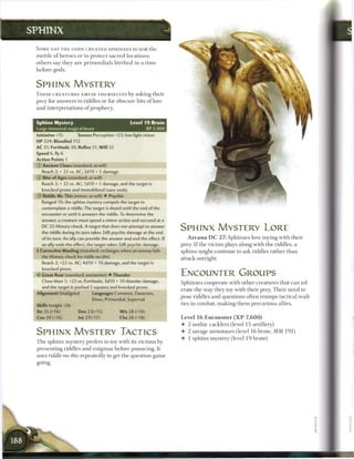 SPHINX

 SOME SAY T H E GODS C R E A T E D S P H I N X E S to test t h e
 m e t t l e o f h e r o e s or to protect sacred locations;
 others say they a r e primordials b i r t h e d in a t i m e
 before gods.


 SPHINX MYSTERY
 T H E S E C R E A T U R E S AMUSE THEMSELVES by asking t h e i r
 prey for answers to riddles or for obscure bits o f lore
 and interpretations o f prophecy.


 Sphinx Mystery                                     Level 1 9 Brute
 Large immortal magical beast                                  XP 2,400
 Initiative +15         Senses Perception +23; low-light vision
 HP 224; Bloodied 112
 AC 31; Fortitude 30, Reflex 31, W i l l 32
 Speed 6,fly6
 Action Points 1
 0   Ancient Claws (standard; at-will)
     Reach 2; + 22 vs. AC; 3d10 + 5 damage.
 © Bite of Ages (standard; at-will)
     Reach 2; + 22 vs. AC; 1 d10 + 5 damage, and the target is
     knocked prone and immobilized (save ends).
 © Riddle Me This (minor; at-will) • Psychic
     Ranged 10; the sphinx mystery compels the target to
     contemplate a riddle. The target is dazed until the end of the
     encounter or until it answers the riddle. To determine the
     answer, a creature must spend a minor action and succeed at a
     DC 25 History check. A target that does not attempt to answer
     the riddle during its turn takes 2d8 psychic damage at the end
                                                                          SPHINX MYSTERY LORE
     of its turn. An ally can provide the answer and end the effect. If      A r c a n a D C 2 7 : Sphinxes love toying with their
     an ally ends the effect, the target takes 2d8 psychic damage.        prey. I f the victim plays along with the riddles, a
 • Corrective Mauling (standard; recharges when an enemy fails
  f                                                                       sphinx might continue to ask riddles rather t h a n
     the History check for ridd/e me this)                                attack outright.
     Reach 2; +22 vs. AC; 4d10 + 10 damage, and the target is
     knocked prone.
 4* Great Roar (standard; encounter) • Thunder                            ENCOUNTER GROUPS
     Close blast 5; +22 vs. Fortitude; 3d10 + 10 thunder damage,          Sphinxes cooperate with other creatures that c a n tol-
     and the target is pushed 5 squares and knocked prone.
                                                                          erate t h e way they toy with their prey. T h e i r need to
 Alignment Unaligned            Languages Common, Dwarven,
                                                                          pose riddles and questions often trumps tactical reali-
                                Elven, Primordial, Supernal
 Skills Insight+26                                                        ties in combat, m a k i n g t h e m precarious allies.
 Str 25 (+16)           Dex23(+15)            W i s 28 (+18)
 Con24(+16)             Int27(+17)            Cha 28 (+18)                Level 1 6 E n c o u n t e r ( X P 7 , 6 0 0 )
                                                                          • 2 nothic cacklers (level 1 5 artillery)
 SPHINX MYSTERY TACTICS                                                   • 2 savage minotaurs (level 1 6 brute, MM 1 9 1 )
                                                                          • 1 sphinx mystery (level 1 9 brute)
 T h e sphinx mystery prefers to toy with its victims by
 presenting riddles and enigmas before pouncing. It
 uses riddle me this repeatedly to get the question g a m e
 going.
 