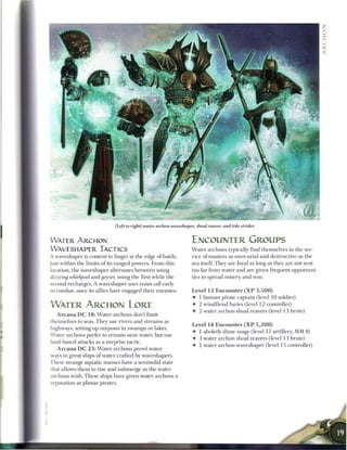 (left to right) water archon waveshaper, shoal reaver, and tide strider


WATER ARCHON                                                       ENCOUNTER GROUPS
WAVESHAPER TACTICS                                                 W a t e r archons typically find themselves in the ser-
A waveshaper is content to linger at the edge o f battle,          vice o f masters as m e r c u r i a l and destructive as the
just within the limits o f its ranged powers. F r o m this         sea itself. They are loyal as long as they are not sent
location, the waveshaper alternates b e t w e e n using            too far from water and are given frequent opportuni
dizzying whirlpool and geyser, using the first while the           ties to spread misery and woe.
 second recharges. A waveshaper uses ocean call early
 in combat, once its allies have engaged their enemies.            Level 1 2 E n c o u n t e r ( X P 3 , 5 0 0 )
                                                                   •   1 h u m a n pirate captain (level 10 soldier)
WATER ARCHON LORE                                                  •   2 windfiend furies (level 1 2 controller)
                                                                   •   2 water archon shoal reavers (level 13 brute)
   A r c a n a D C 1 8 : W a t e r archons don't limit
themselves to seas. T h e y use rivers and streams as
                                                                   Level 14 Encounter ( X P 5 , 2 0 0 )
highways, setting up outposts in swamps or lakes.
                                                                   • 1 aboleth slime mage (level 17 artillery, MM 8)
Water archons prefer to r e m a i n near water, but use
                                                                   • 3 water archon shoal reavers (level 1 3 brute)
land-based attacks as a surprise tactic.
                                                                   • 1 water archon waveshaper (level 15 controller)
   A r c a n a D C 2 3 : W a t e r archons prowl water-
ways in great ships o f water crafted by waveshapers.
These strange aquatic masses have a semisolid state
that allows t h e m to rise and submerge as the water
archons wish. T h e s e ships have given water archons a
reputation as planar pirates.
 