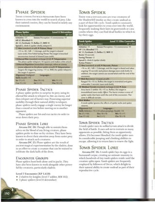 PHASE SPIDER                                                           TOMB SPIDER
T H E S E CUNNING F E Y W I L D PREDATORS have b e e n                 T H E S E VORACIOUS K I L L E R S a r e t r u e c r e a t u r e s o f
k n o w n to cross into the world in search o f prey. Like             the Shadowfell insofar as they c r e a t e u n d e a d as
their natural cousins, they c a n b e found in nearly any              a p a r t o f t h e i r life cycle. T o m b spiders constantly
environment.                                                           look for o p p o r t u n i t i e s to cross over into t h e world,
                                                                       frequently m a k i n g t h e i r lairs in graveyards or cata-
Phase Spider                                  Level 8 Skirmisher       c o m b s w h e r e they c a n find dead b o d i e s i n w h i c h to
Large fey beast (spider)                                      XP 350   lay t h e i r eggs.
Initiative +11        Senses Perception +7; tremorsense 10
H P 87; Bloodied 43                                                    Tomb Spider                               Level 11 Elite Controller
AC 22; Fortitude 19, Reflex 21, Will 18                                Large shadow beast (spider)                                      XP 1,200
Speed 6, climb 6 (spider climb), teleport 6
                                                                       Initiative +9           Senses Perception +12; tremorsense 10
© Bite (standard; at-will) • Poison, Sleep
                                                                       HP 226; Bloodied 113
  +13 vs. AC; 1d8 + 5 damage, and the target is slowed
                                                                       AC 25; Fortitude 23, Reflex 22, Will 22
  (save ends). First Failed Saving Throw: The target is knocked
                                                                       Resist 10 necrotic
  unconscious instead of slowed (save ends),
                                                                       Saving Throws +2
• Ethereal Bite (standard; recharge [_ _ ] ) • Teleportation
 f
                                                                       Speed 6, climb 6 (spider climb)
  The phase spider teleports 10 squares and makes a bite attack.
                                                                       Action Points 1
• Ethereal Repulsion (immediate interrupt, when an enemy
1
                                                                       © Bite (standard; at-will) • Necrotic, Poison
  moves adjacent to the phase spider; at-will) • Teleportation
                                                                          +16 vs. AC; 1d8 + 5 damage, and the target is dazed and takes
  Targets the triggering enemy; +11 vs. Will; the spider teleports
                                                                          ongoing 10 necrotic and poison damage (save ends both). In
  the target 4 squares.
                                                                          addition, the target cannot use second wind until the end of the
Alignment Unaligned          Languages-
                                                                          encounter.
Skills Stealth +14
                                                                       -Y W e b Net (minor 1/round; at-will)
Str 17 (+7)           Dex 20 (+9)             W i s 17 (+7)
                                                                          Ranged 10; +15 vs. Reflex; the target is restrained and gains
Con 15 (+6)           Int 5 (+1)              Cha 10 (+4)
                                                                          vulnerable 5 necrotic (save ends both).
                                                                           Webbed Terrain (standard; recharge [:•:] (fj) • Zone
P H A S E SPIDER TACTICS                                                  Area burst 3 within 10; +15 vs. Reflex; the target is
                                                                          immobilized (save ends). Effect: The burst creates a zone of
A phase spider prefers to surprise its prey, using its
                                                                          spider webs that lasts until the end of the encounter. The
ethereal bite attack to teleport in, bite a n enemy, a n d
                                                                          zone is difficult terrain.
t h e n teleport out o f harm's way. Possessing superior
                                                                       W e b Walker
mobility through their natural ability to teleport,                       A tomb spider ignores the effects of spider webs and spider
phase spiders rarely engage a single e n e m y for longer                 swarms.
t h a n a round or two before moving on to another                     Alignment Evil                  Languages -
opponent.                                                              Skills Athletics +15 (+25 when jumping), Stealth +13
     Phase spiders use hit-and-run tactics in order to                 Str 21 (+10)             Dex 18 (+9)             W i s 15 (+7)
                                                                       Con 17 (+8)              Int 3 (+1)              Cha 18 (+9)
wear down their prey.


P H A S E SPIDER LORE                                                  TOMB SPIDER TACTICS
                                                                       A t o m b spider uses its webbed terrain attack to divide
    A r c a n a DC 2 0 : Though able to sustain them-
                                                                       the field o f battle. It uses web net to restrain as m a n y
selves on the blood o f any living creature, phase
                                                                       opponents as possible, biting t h e m as opportunity
spiders prefer to dine on fey victims. They have b e e n
                                                                       allows. I f it b e c o m e s bloodied, t h e tomb spider uses
k n o w n to divert their attention away from easier prey
                                                                       its considerable j u m p i n g and climbing abilities to
in order to attack such creatures.
                                                                       escape, allowing it to return later to renew the fight.
    A r c a n a DC 2 5 : Phase spiders a r e t h e result o f
ancient magical experimentation by the eladrin, done
in a n effort to create a creature that c a n b e trained to           TOMB SPIDER LORE
infiltrate the dark halls of the drow.                                     A r c a n a D C 1 6 : A tomb spider lays its eggs in a
                                                                       h u m a n o i d corpse, creating an animate m u m m y in
ENCOUNTER GROUPS                                                       which hundreds of tiny tomb spiders reside until t h e
P has e spiders hunt both alone and in packs. T h e y                  creature splits open. Tomb spiders are frequently
have also b e e n k n o w n to work alongside other power-             employed b y followers of Orcus, w h i c h delight in
ful fey creatures, particularly eladrin.                               their natural ability to create undead as part o f their
                                                                       reproductive cycle.
Level 7 Encounter ( X P 1,650)
• 2 eladrin fey knights (level 7 soldier, M M 1 0 2 )
• 3 phase spiders (level 8 skirmisher)
 