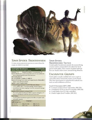 TOMB SPIDER BROODSWARM                                                  TOMB SPIDER
A TOMB SPIDER BROODSWARM ISSUES FORTH from the                          BROODSWARM TACTICS
corpse in w h i c h it was laid.                                        A t o m b spider b r o o d s w a r m attacks the nearest living
                                                                        creature unless c o m m a n d e d to do otherwise by its
Tomb Spider Broodswarm                               Level 1 0 Lurker   parent t o m b spider. T h e s e masses o f infant tomb spi-
Medium shadow beast (spider, swarm)                           XP 500    ders use shadow drift to move around living obstacles.
Initiative +14        Senses Perception +5; tremorsense 10
Swarm Attack aura 1; each enemy that starts its turn within the
  aura is slowed until the start of its next turn.
                                                                        ENCOUNTER GROUPS
HP 84; Bloodied 42                                                      Tomb spiders usually establish lairs n e a r crypts or
AC 24; Fortitude 21, Reflex 22, W i l l 20                              catacombs where humanoid corpses c a n b e found.
Resist half damage from melee and ranged attacks; Vulnerable 5          They have b e e n k n o w n to aid powerful undead crea-
  against close and area attacks
                                                                        tures as well as followers o f Orcus.
Speed 5, climb 5 (spider climb)
CD Dread Fangs (standard; at-will) • Necrotic, Poison
  +13 vs. Reflex; 1d6 + 5 necrotic damage, and the target is            Level 1 1 Encounter ( X P 3 , 3 0 0 )
  immobilized and takes ongoing 5 necrotic and poison damage            • 3 c r i m s o n acolytes (level 7 skirmisher, M M 2 1 0 )
  (save ends both).                                                     • 1 deathpriest o f O r c u s (level 9 controller, M M 2 1 0 )
Shadow Drift (standard; recharge (Xj { _ )                              •   1 tomb spider (level 11 elite controller)
  The tomb spider broodswarm shifts 5 squares and gains a +4            •   2 battle wights (level 9 soldier, M M 2 6 2 )
  bonus to all defenses until the start of its next turn.
W e b Walker
  A tomb spider broodswarm ignores the effects of spider webs
  and spider swarms.
Alignment Evil                Languages -
Skills Stealth +15
Str 15 (+7)            Dex 21 (+10)           W i s 11 (+5)
Con 18 (+9)           Int 1 (+0)              Cha 18 (+9)
 