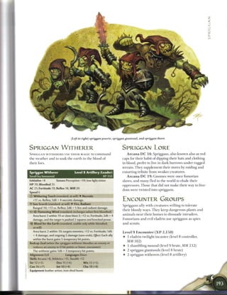 (Left to right) spriggan powrie, spriggan giantsoul, and spriggan thorn


SPRIGGAN W I T H E R E R                                                 SPRIGGAN LORE
SPRIGGAN W I T H E R E R S USE T H E I R MAGIC to c o m m a n d             A r c a n a D C 1 4 : Spriggans, also k n o w n also as red-
the weather and to soak the e a r t h in the blood of                    caps for their habit o f dipping their hats and clothing
their foes.                                                              in blood, prefer to live in dark burrows under rugged
                                                                         terrain. T h e y supplement their stores by raiding and
Spriggan Witherer                    Level 8 Artillery (Leader)          extorting tribute from weaker creatures.
Small fey humanoid                                          XP 350          A r c a n a D C 1 9 : G n o m e s were once fomorian
Initiative +8        Senses Perception +10; low-light vision             slaves, and m a n y fled to the world to elude their
HP 70; Bloodied 35                                                       oppressors. Those that did not m a k e their way to free-
AC 21; Fortitude 19, Reflex 18, Will 20
                                                                         dom were twisted into spriggans.
Speed 6                                      ________
© Withering Touch (standard; at-will) • Necrotic
  +11 vs. Reflex; 1d8 + 4 necrotic damage.                               ENCOUNTER GROUPS
• Sun Scorch (standard; at-will) • Fire, Radiant
 Y
                                                                         Spriggans ally w i t h creatures willing to tolerate
  Ranged 10; +13 vs. Reflex; 2d6 + 5 fire and radiant damage.
                                                                         their bloody ways. T h e y keep dangerous plants and
      Flattening W i n d (standard; recharges when first bloodied)
  Area burst 3 within 10 or close blast 3; +12 vs. Fortitude; 2d6 + 4    a n i m a l s n e a r their h o m e s to dissuade intruders.
  damage, and the target is pushed 2 squares and knocked prone.          F o m o r i a n s and evil eladrin use spriggans as spies
-?f Blood for the Earth (standard, usable only while bloodied;           and scouts.
  at-will)
  Area burst 2 within 10; targets enemies; +12 vs. Fortitude; 1d6        Level 9 Encounter ( X P 2 , 1 5 0 )
  + 4 damage, and ongoing 5 damage (save ends). Effect: Each ally
                                                                         • 1 eladrin twilight i n ca n t e r (level 8 controller,
  within the burst gains 5 temporary hit points.
                                                                           MM 102)
Redcap Zeal (when the spriggan witherer bloodies an enemy or
  reduces an enemy to 0 hit points or fewer; encounter)                  • 1 shambling m o u n d (level 9 brute, M M 2 3 2 )
  The witherer gains 1d6 + 3 temporary hit points.                       • 2 spriggan giantsouls (level 8 brute)
Alignment Evil               Languages Elven                             • 2 spriggan witherers (level 8 artillery)
Skills Arcana +8, Athletics +11, Stealth +12
Str 12 (+5)          Dex 15 (+6)            W i s 12 (+5)
Con 16 (+7)          Int 10 (+4)            Cha 18 (+8)
Equipment leather armor, iron-shod boots
 