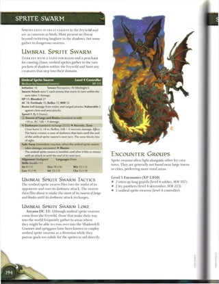 S P R I T E SWARM

  S P R I T E S E X I S T IN GREAT VARIETY in t h e Feywild a n d
  are as c o m m o n as birds. Most present no threat
  beyond twittering laughter in the shadows, but some
  gather in dangerous swarms.


  UMBRAL SPRITE SWARM
  D A R K F E Y W I T H A TASTE FOR BLOOD and a p e n c h a n t
  for causing chaos, u m b r a l sprites gather in the rare
  pockets of shadow within the Feywild and hunt any
  creatures that step into their domain.


  Umbral Sprite Swarm                           Level 4 Controller
  Medium fey humanoid (swarm)                                     XP175
  Initiative +6         Senses Perception +8; blindsight 6
  Swarm Attack aura 1; each enemy that starts its turn within the
    aura takes 3 damage.
  HP 55; Bloodied 27
  AC 18; Fortitude 15, Reflex 17, W i l l 15
  Resist half damage from melee and ranged attacks; Vulnerable 5
    against close and area attacks
  Speed 4, fly 6 (hover)
  © Swarm of Fangs and Blades (standard; at-will)
     +10 vs. AC; 1d6 + 4 damage.
     Darkwave (standard; recharge        t i ) • Necrotic, Zone
     Close burst 3; +8 vs. Reflex; 2d8 + 4 necrotic damage. Effect:
    The burst creates a zone of darkness that lasts until the end
    of the umbral sprite swarm's next turn. The zone blocks line
    of sight.
  Fade Away (immediate reaction, when the umbral sprite swarm
    takes damage; encounter) • Illusion
    The umbral sprite swarm is invisible until after it hits or misses
    with an attack or until the end of its next turn.                     ENCOUNTER GROUPS
  Alignment Unaligned             Languages Elven                         Sprite swarms often fight alongside other fey crea-
  Skills Stealth +11
                                                                          tures. T h e y are generally not found n e a r large towns
  Str8(+1)                 Dex 18 (+6)         W i s 13 (+3)
                                                                          or cities, preferring more rural areas.
  Con 15 (+4)              Int 13 (+3)         Cha 15 (+4)

                                                                          Level 5 E n c o u n t e r ( X P 1 , 0 5 0 )
  UMBRAL SPRITE SWARM TACTICS                                             • 2 ettercap fang guards (level 4 soldier, MM 1 0 7 )
  T h e u m b r a l sprite s w a r m flies into the midst o f its
                                                                          • 2 fey panthers (level 4 skirmisher, MM 2 1 3 )
  opponents and uses its darkwave attack. T h e swarm
                                                                          • 2 u m b r a l sprite swarms (level 4 controller)
  then flits about to m a k e the most o f its swarm of fangs
  and blades until its darkwave attack recharges.


  UMBRAL SPRITE SWARM LORE
      A r c a n a D C 1 2 : Although umbral sprite swarms
  c o m e from the Feywild, those that m a k e their way
  into the world frequently gather in areas where
  they might b e able to cross over into the Shadowfell.
  G n o m e s and spriggans have b e e n known to employ
  u m b r a l sprite swarms as a diversion while they
  pursue goals too subtle for the sprites to aid directly.
 