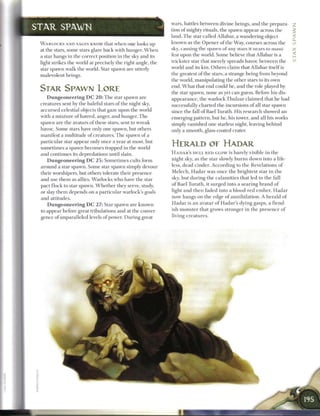 wars, battles b e t w e e n divine beings, a n d t h e prepara- _
S T A R SPAWN                                                          tion o f mighty rituals, the spawn appear across t h e
                                                                       land. T h e star called Allabar, a wandering object
 W A R L O C K S AND SAGES KNOW that w h e n one looks up              known as t h e O p e n e r o f the Way, courses across the ui
 at t h e stars, some stars glare b a c k with hunger. W h e n         sky, causing the spawn o f any stars it nears to mani- cc
 a star hangs in t h e correct position in t h e sky a n d its         fest upon t h e world. S o m e believe that Allabar is a
 light strikes t h e world at precisely t h e right angle, the         trickster star that merely spreads havoc b e t w e e n t h e                  m




 star spawn walk t h e world. Star spawn are utterly                   world a n d its kin. Others claim that Allabar itself is
                                                                       the greatest o f the stars, a strange being from beyond
 malevolent beings.
                                                                       the world, manipulating the other stars to its own
                                                                       end. W h a t that e n d could b e , a n d t h e role played by
 STAR SPAWN LORE                                                       the star spawn, none as yet c a n guess. Before his dis-
    D u n g e o n e e r i n g D C 2 0 : T h e star spawn are           appearance, the warlock Thulzar c l a i m e d that he had
 creatures sent by the baleful stars o f the night sky,                successfully c h a r t e d t h e incursions o f all star spawn
 accursed celestial objects that gaze upon the world                   since the fall o f Bael Turath. His research showed a n
 with a m i x t u r e o f hatred, anger, a n d hunger. T h e           emerging pattern, but h e , his tower, a n d all his works
 spawn a r e t h e avatars o f these stars, sent to w r e a k          simply vanished one starless night, leaving b e h i n d
 havoc. S o m e stars have only o n e spawn, but others                only a smooth, glass-coated crater.
 manifest a multitude o f creatures. T h e spawn o f a
 particular star appear only once a year at most, but
 sometimes a spawn b e c o m e s trapped in the world
                                                                       HERALD OE HADAR
 and continues its depredations until slain.                           H A D A R ' S D U L L R E D GLOW is b a r e l y visible i n t h e

    D u n g e o n e e r i n g D C 2 5 : S o m e t i m e s cults form   night sky, as t h e star slowly b u r n s down into a life-
 around a star spawn. S o m e star spawn simply devour                 less, dead cinder. According to t h e Revelations o f
 their worshipers, but others tolerate their presence                  M e l e c h , H a d a r w a s o n c e t h e brightest star i n t h e
 and use t h e m as allies. W a r l o c k s who have the star          sky, but during t h e c a l a m i t i e s that led to t h e fall
 pact flock to star spawn. W h e t h e r they serve, study,            o f B a e l Turath, it surged into a searing b r a n d o f
 or slay t h e m depends on a particular warlock's goals               light a n d t h e n faded into a blood-red e m b e r . H a d a r
 and attitudes.                                                        now h a n g s on t h e edge o f a n n i h i l a t i o n . A h e r a l d o f
    D u n g e o n e e r i n g D C 2 7 : Star spawn a r e known         H a d a r is a n avatar o f Hadar's dying gasps, a fiend-
 to appear before great tribulations a n d at the conver-              ish m o n s t e r that grows stronger i n t h e p r e s e n c e o f
 gence o f unparalleled levels o f power. D u r i n g great            living c r e a t u r e s .
 