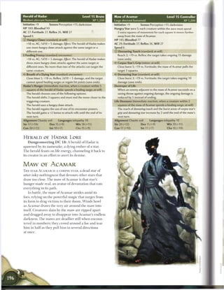 Herald of Hadar                                        Level 1 5 Brute       Maw of Acamar                                Level 1 5 Controller
Medium aberrant humanoid                                          XP 1,200   Large aberrant humanoid                                  XP 1,200
Initiative +9           Senses Perception +11; darkvision                    Initiative +9         Senses Perception +11; darkvision
H P 180; Bloodied 90                                                         Hungry Star aura 5; each creature within the aura must spend
AC 27; Fortitude 27, Reflex 26, W i l l 27                                     3 extra squares of movement for each square it moves farther
Speed 6                                                                        away from the maw of Acamar.
© Hungry Claws (standard; at-will)                                           HP 145; Bloodied 77
  +18 vs. AC; 1d10 + S damage. EJfect: The herald of Hadar makes             AC 29; Fortitude 27, Reflex 26, W i l l 27
  one more hungry claws attack against the same target or a                  Speed 6
  different one.                                                             © Devouring Touch (standard; at-will)
• Feeding Frenzy (standard; encounter)
 f                                                                             Reach 2; +19 vs. Reflex; the target takes ongoing 15 damage
  +18 vs. AC; 1d10 + 5 damage. Ejject: The herald of Hadar makes               (save ends).
  three more hungry claws attacks against the same target or                 • • Corpse Star's Grip (minor; at-will)
                                                                             <•
  different ones. No more than two of the attacks can target the               Close burst 5; +19 vs. Fortitude; the maw of Acamar pulls the
  same creature.                                                               target 3 squares.
  Breath of a Dying Star (standard; encounter)                               V- Devouring Star (standard; at-will)
  Close blast 5; +18 vs. Reflex; 2d10 + 5 damage, and the target               Close burst 3; +19 vs. Fortitude; the target takes ongoing 10
  cannot spend healing surges or regain hit points (save ends).                damage (save ends).
Hadar's Hunger (immediate reaction, when a creature within 5                 Destroyer of Life
   squares of the herald of Hadar spends a healing surge; at-will)             When an enemy adjacent to the maw of Acamar succeeds on a
  The herald chooses one of the following options:                             saving throw against ongoing damage, the ongoing damage is
  The herald shifts 3 squares and must end the move closer to the              reduced by 5 instead of ending.
  triggering creature.                                                       Life Devourer (immediate reaction, when a creature within 2
  The herald uses a hungry claws attack.                                       squares of the maw of Acamar spends a healing surge; at-will)
  The herald regains the use of one of its encounter powers.                   The reach of devouring touch and the burst areas of corpse star's
  The herald gains a +2 bonus to attack rolls until the end of its             grip and devouring star increase by 2 until the end of the maw's
   next turn.                                                                   next turn.
Alignment Chaotic evil          Languages telepathy 10                       Alignment Chaotic evil       Languages telepathy 10
Str 17 (+10)            Dex 15 (+9)              W i s 18 (+11)              Str 20 (+12)          Dex 15 (+9)            W i s 19 (+11)
Con 20 (+12)            Int 10 (+7)              Cha 15 (+9)                 Con 17 (+10)          Int 11 (+7)            Cha 16 (+10)


HERALD OE HADAR LORE
    D u n g e o n e e r i n g D C 1 8 : A herald o f H a d a r is
s p a w n e d by its n a m e s a k e , a dying e m b e r o f a star.
T h e h e r a l d feasts on life energy, c h a n n e l i n g it b a c k to
its c r e a t o r in a n effort to avert its d e m i s e .


MAW OF ACAMAR
T H E STAR A C A M A R IS A CORPSE STAR, a dead star o f
utter i n k y n o t h i n g n e s s that devours o t h e r stars that
draw too close. T h e m a w o f A c a m a r is that star's
h u n g e r m a d e real, a n avatar o f devastation that eats
everything in its path.
    I n battle, t h e m a w o f A c a m a r strides a m i d its
foes, relying on t h e powerful m a g i c that surges from
its form to drag v i c t i m s to t h e i r d o o m . W i n d s howl
as A c a m a r draws t h e very air a r o u n d t h e m a w into
itself. C r e a t u r e s slain by t h e m a w are ripped a p a r t
a n d dragged away to d i s a p p e a r into A c a m a r ' s endless
d a r k n e s s . T h e m a w s are deadlier still w h e n encoun-
tered in n u m b e r s ; they crowd a r o u n d a foe a n d t e a r
h i m in h a l f as they pull h i m in several d i r e c t i o n s
at o n c e .
 
