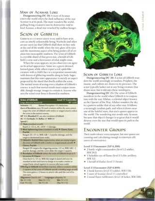 MAW OF ACAMAR LORE
    Dungeoneering D C 1 8 : A maw of Acamar
enters the world when t h e dark influence o f the star
A c a m a r is at its peak. T h e m a w wanders the world,
pulling living creatures into its destructive void to
feed A c a m a r , a dead star wracked by endless hunger.


SCION OF GIBBETH
G I B B E T H is A CURSED GREEN STAR, said to have at its
core an utterly unknowable being. Warlocks and other
arcane users say that Gibbeth shall show its face only
at the end of the world, when the very glare o f its eyes
and the monstrous aspect o f its being pushes all o f cre-
ation into inescapable madness. T h e scion o f Gibbeth
is a terrible shard of that green star, a herald o f Gib-
beth's curse and a forerunner o f what might come.
    W h e n the scion appears, no two observers can agree
on its actual appearance. Some see a green-skinned,
horned giant, while others report a red, spiderlike
creature with a child's face or a serpentine monstrosity
with dozens of gibbering mouths along its body. Sages                           SCION OE GIBBETH LORE
maintain that this outer appearance is merely an aspect                            D u n g e o n e e r i n g D C 2 0 : A scion o f Gibbeth wan-
projected by the shard that dwells within the scion.                            ders the world seemingly at random. Prophets, t h e
T h e mental strain of seeing even a shadow of Gibbeth's                        insane, and cultists a r e drawn to its presence. T h e
essence is such that mortal minds must conjure know-                            scion typically lashes out at any living creature that
able, though strange, images to contain it. Anyone who                          draws near, but it tolerates these worshipers.
sees the scion's true form is doomed to madness.                                   D u n g e o n e e r i n g D C 2 5 : T h e scion o f Gibbeth
                                                                                manifests in the world when Gibbeth is in conjunc-
S c i o n of G i b b e t h                   L e v e l 17 C o n t r o l l e r   tion with the star Allabar, a celestial object known
Large aberrant humanoid                                        XP 1,600         as the O p e n e r of the Way. Allabar wanders the sky
Initiative +11        Senses Perception +11; darkvision                         in a pattern unlike that of any other star. It follows
Aura of Revulsion aura 10; each creature within the aura cannot                 a seemingly random path, and w h e n it draws near
  target the scion of Gibbeth with melee or ranged attacks unless               one of the baleful stars, that star's spawn appear in
  the scion is the nearest enemy.
                                                                                the world. T h e wandering star avoids only A c a m a r ,
H P 163; Bloodied 81; see also revelation o/Gibbeth
                                                                                because that object's hunger is so great that it would
AC 31; Fortitude 29, Reflex 27, W i l l 29
Speed 6                                                                         destroy even the star that would open its path to t h e
© Slam (standard; at-will)                                                      world.
   Reach 2; +22 vs. AC; 2d10 + 5 damage.
• Mind-Splintering Gaze (standard; at-will) • Charm, Gaze,
 Y
   Psychic
                                                                                ENCOUNTER GROUPS
   Ranged 20; +21 vs. Will; 1d8 + 2 psychic damage, and the                     T h e i r malevolence runs rampant, but star spawn are
  target is dominated (save ends).                                              c u n n i n g and calculating enough to entertain alli-
• Gibbeth's Baleful Glare (opportunity, when an enemy targets
 Y                                                                              ances o f convenience.
  the scion of Gibbeth with a melee or ranged attack; at-will) •
  Charm, Psychic
                                                                                Level 1 3 E n c o u n t e r ( X P 4 , 2 0 0 )
   Ranged 20; targets the triggering enemy; +21 vs. Will; 1d8 + 2
                                                                                • 2 battle wight c o m m a n d e r s (level 1 2 soldier,
   psychic damage, and the scion slides the target 2 squares.
4? Revelation of Gibbeth (when the scion of Gibbeth drops to 0                    MM 2 6 2 )
   hit points) • Charm                                                          • 1 beholder eye o f f l a m e (level 1 3 elite artillery,
   Close burst 5; +21 vs. Will; the target is dazed and uses its                  MM 3 2 )
   standard action each turn to charge or to make a melee or                    • 1 herald of H a d a r (level 1 5 brute)
   ranged basic attack against its nearest ally (save ends).
Offering to Gibbeth (immediate reaction, when a creature within
                                                                                Level 1 3 Encounter ( X P 4 , 8 0 0 )
   2 squares of the scion of Gibbeth spends a healing surge; at-will)
  The scion gains a +2 bonus to attack rolls until the end of its
                                                                                •   2 hook horrors (level 1 3 soldier, MM 1 5 8 )
   next turn.                                                                   •   1 m a w o f A c a m a r (level 1 5 controller)
Alignment Chaotic evil        Languages telepathy 10                            •   2 m i n d flayer infiltrators (level 1 4 lurker, MM 1 8 8 )
Str 22 (+14)          Dex 16 (+11)           W i s 17 (+11)
Con 19 (+12)           Int 11 (+8)            Cha 19 (+12)
 