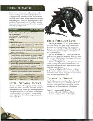 STEEL PREDATOR

 B O R N OF T H E MACHINATIONS OF B A N E , steel preda-
 tors a r e deadly planar creatures designed for war.
 Ranging through t h e Astral S e a and into the world,
 predators are relentless hunters, sometimes pursuing
 quarry for weeks and across planar boundaries. They
 delight in the consumption o f the residuum in magic
 items, and so t h e more richly endowed t h e target, t h e
 farther they will pursue it.


 Steel Predator                               Level 2 0 Elite Soldier
 Large immortal animate (living construct)
 Initiative +18         Senses Perception +16; darkvision
 H P 388; Bloodied 194
 AC 36; Fortitude 34, Reflex 32. W i l l 30
 Saving Throws +2 (+4 against ongoing damage)
 Speed 8
 Action Points 1                                                        STEEL PREDATOR LORE
 © Bite (standard; at-will)
                                                                           A r c a n a o r R e l i g i o n D C 1 4 : Created by B a n e to
    Reach 2; +27 vs. AC; 4d6 + 4 damage, and the target is marked
    until the end of the steel predator's next turn.                    track and slay the foes o f the god o f conquest, steel
  Snap J a w (standard; at-will)                                       predators a r e relentless hunters that pursue their
   The steel predator makes a bite attack. On a hit, the target is      prey even across the planes. T h u n d e r and lightning
    also knocked prone, and the predator makes another bite attack      attacks m a d e against a steel predator only increase
    against a different target.
                                                                        the creature's power.
 • Vicious Pounce (standard; at-will)
 |-
                                                                            A r c a n a o r R e l i g i o n D C 2 2 : Steel predators a r e
   The steel predator charges and makes the following attack in
                                                                        agile, graceful beasts. T h e s e metallic felines are often
    place of a bite attack: +25 vs. Fortitude; 2d12 + 5 damage, and
    the target is pushed 1 square and knocked prone. The predator       led by t e a m s o f bladelings in Chernoggar, where they
    moves into the space vacated by the target.                         are most frequently found.
 V Resonating Roar (standard; recharge _} [ill or when the steel            A r c a n a o r R e l i g i o n D C 2 7 : Steel predators have
    predator takes thunder or lightning damage) • Thunder               a taste for magic items. O n c e they have slain a foe,
    Close burst 3; +25 vs. Fortitude; 4d8 + 7 thunder damage, and
                                                                        they often c o n s u m e the entire body, including both
    the target is deafened and dazed (save ends both).
                                                                        flesh and magical items.
 Shifting Steel (immediate reaction, when a creature adjacent to
                                                                            A r c a n a o r R e l i g i o n D C 2 9 : A steel predator's
    the steel predator shifts; at-will)
    The predator shifts into the space vacated by the triggering        body contains residuum, w h i c h c a n b e extracted upon
    creature.                                                           its death. For this reason, m a n y planar creatures hunt
 Alignment Evil                   Languages Supernal                    steel predators for profit and sport.
 Skills Acrobatics +21, Athletics +21, Endurance +23, Stealth +21
 Str 22 (+16)           Dex 23 (+16)            W i s 23 (+16)
 Con 26 (+18)           Int 15 (+12)            Cha 12 (+11)
                                                                        ENCOUNTER GROUPS
                                                                        Steel predators c a n b e found anywhere t h e servants

 STEEL PREDATOR TACTICS                                                 o f B a n e do battle. T h e y serve faithfully with other
                                                                        creatures working toward c o m m o n goals, but c a n
 T h e steel predator stalks its prey patiently, entering
                                                                        quickly turn on those that betray Bane's ideals.
 combat only w h e n it t h i n k s it is assured o f victory. It
 begins with a vicious pounce, t h e n releases a resonating
                                                                        Level 2 1 Encounter ( X P 1 7 , 6 0 0 )
 roar in the midst o f its foes. W h i l e t h e steel predator
                                                                        •   2 steel predators (level 2 0 elite soldier)
 waits for that power to recharge, it m a k e s snap jaw
                                                                        •   2 marut castigators (level 21 skirmisher)
 attacks against the closest foes, using shifting steel to
 keep targets close.
 