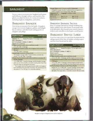 Change Shape (minor 1/round; at-will) • Polymorph
BARGHEST                                                                                A barghest savager can alter its physical form to appear as a
                                                                                        wolf or a bugbear (see Change Shape, MM 280).
                                                                                    Alignment Evil            Languages Common, Goblin
 SAVAGE GOBLIN S H A P E S H I F T E R S , b a r g h e s t s seek power
                                                                                    Skills Stealth +9
 a n d i n f l u e n c e t h r o u g h violence a n d t r e a c h e r y . B a r -   Str 18 (+6)               Dex 15 (+4)               W i s 14 (+4)
 ghests c a n adopt t h e forms o f a variety o f c r e a t u r e s ,               Con 13 (+3)               Int 12 (+3)               Cha 11 (+2)
 including b u g b e a r s , h o b g o b l i n s , a n d wolves.                    Equipment battleaxe



 BARGHEST SAVAGER                                                                   BARGHEST SAVAGER TACTICS
                                                                                    R a r e is a savager that doesn't c h a r g e headlong into
 T H I S BUGBEAR BARGHEST lives for battle. A barghest
                                                                                    battle; subtlety is for o t h e r b e a s t s . It uses j u m p        strike
 savager tries to incite b u g b e a r s , goblins, a n d hobgob-
                                                                                    to hit defenders, t h e n b o u n d s away toward a party's
 lins to violence, a n d often leads raiding parties in
                                                                                    strikers a n d controllers to feed upon a useful power.
 slaughter a n d pillage.


 Barghest Savager                                              Level 4 Brute        BARGHEST BATTLE LORD
 Medium natural humanoid (shapechanger)                                   XP 175    A BATTLE LORD GAINS ITS NAME from its propensity for
 Initiative +4             Senses Perception +9; low-light vision                   t a k i n g control o f t h e flow o f c o m b a t , e a r n i n g r e s p e c t
 HP 63; Bloodied 31
                                                                                    a n d fear from friend a n d foe a l i k e .
 AC 16; Fortitude 17, Reflex 15. W i l l 15
 Speed 6 (8 in wolf form)
 @ Bite (standard; usable only in wolf form; at-will)                               Barghest Battle Lord                                  Level 7 Controller
    +7 vs. AC; 2d8 + 4 damage.                                                      Medium natural humanoid (shapechanger)                                 XP 300
 © Battleaxe (standard; usable only in bugbear form; at-will) •                     Initiative +5             Senses Perception +12; low-light vision
    Weapon                                                                          HP 82; Bloodied 41
    +7 vs. AC; 1d10 + 6 damage.                                                     AC 21; Fortitude 19, Reflex 19, W i l l 19
 4 Jump Strike (standard; recharge [xj Ti))                                         Resist 5 psychic
    The barghest savager shifts 3 squares before and after the                      Speed 6 (8 in wolf form)
    attack: +7 vs. AC; 3d8 + 5 damage.                                              © Bite (standard; usable only in wolf form; at-will)
 4 Power Feed (standard; usable only in wolf form; encounter) •                         +12 vs. AC; 2d6 + 4 damage, and the target is knocked prone.
    Psychic, Reliable                                                               © Greatsword (standard; usable only in hobgoblin form; at-will)
    +5 vs. Will; 2d6 + 5 psychic damage, and the barghest savager                       •   Weapon
    gains one use of an at-will or encounter attack power that it has                   +12 vs. AC; I d I O + 5 damage, and the barghest battle lord is
    seen the target use during this encounter.                                          invisible to the target until the end of the battle lord's next turn.
       The savager must use the gained power while in its bugbear                   ®    Psychic Howl (standard; at-will) • Fear, Psychic
    form and before the end of the encounter. The attack bonus for                      Ranged 10;+11 vs. Will; 1d8 + 5 psychic damage, and the target
    the power is +7 vs. AC and +5 vs. any other defense.                                is dazed until the end of the barghest battle lord's next turn.
                                                                                        Aftereffect: The target takes a -2 penalty to attack rolls (save ends).
 