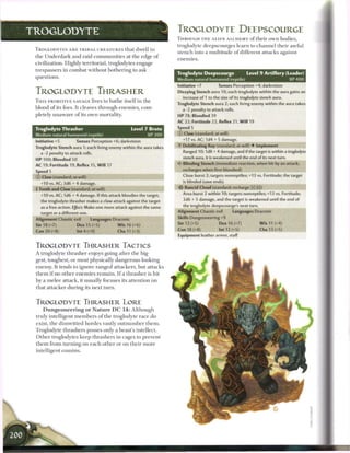 TROGLODYTE                                                                TROGLODYTE DEEPSCOURGE
                                                                          THROUGH T H E A L I E N A L C H E M Y o f t h e i r own bodies,
                                                                          troglodyte deepscourges learn to c h a n n e l their awful
 TROGLODYTES A R E T R I B A L C R E A T U R E S that dwell in
                                                                          stench into a multitude o f different attacks against
 the Underdark and raid c o m m u n i t i e s at the edge o f
                                                                          enemies.
 civilization. Highly territorial, troglodytes engage
 trespassers in c o m b a t without bothering to ask
                                                                          Troglodyte Deepscourge                Level 9 Artillery (Leader)
 questions.
                                                                          Medium natural humanoid (reptile)                               XP 400
                                                                          Initiative +7         Senses Perception +4; darkvision
 TROGLODYTE THRASHER                                                      Dizzying Stench aura 10; each troglodyte within the aura gains an
                                                                            increase of 1 to the size of its troglodyte stench aura.
 T H I S P R I M I T I V E SAVAGE lives to b a t h e itself in t h e
                                                                          Troglodyte Stench aura 2; each living enemy within the aura takes
 blood o f its foes. It cleaves through e n e m i e s , com-                a -2 penalty to attack rolls.
 pletely unaware o f its own mortality.                                   HP 78; Bloodied 39
                                                                          AC 22; Fortitude 22, Reflex 21, W i l l 19
 Troglodyte Thrasher                                    Level 7 Brute     Speed 5
 Medium natural humanoid (reptile)                                XP300   © Claw (standard; at-will)
                                                                            +17 vs. AC; 1d4+5 damage.
 Initiative +5          Senses Perception +6; darkvision
                                                                            Debilitating Ray (standard; at-will) • Implement
 Troglodyte Stench aura 1; each living enemy within the aura takes
                                                                            Ranged 10; 1d8 + 4 damage, and if the target is within a troglodyte
    a -2 penalty to attack rolls.
                                                                            stench aura, it is weakened until the end of its next turn.
 H P 100; Bloodied 50
 AC 19; Fortitude 19, Reflex 15, W i l l 17                               V Blinding Stench (immediate reaction, when hit by an attack;

 Speed 5                                                                    recharges when first bloodied)

 © Claw (standard; at-will)                                                 Close burst 2; targets nonreptiles; +13 vs. Fortitude; the target

    +10 vs. AC; 3d6 + 4 damage.                                              is blinded (save ends).
  Tooth and Claw (standard; at-will)                                     -{^ Rancid Cloud (standard; recharge [x] _])

    +10 vs. AC; 1d6 + 4 damage. If this attack bloodies the target,         Area burst 2 within 10; targets nonreptiles; +13 vs. Fortitude;
    the troglodyte thrasher makes a claw attack against the target           2d6 + 5 damage, and the target is weakened until the end of
    as a free action. Effect: Make one more attack against the same         the troglodyte deepscourge's next turn.
    target or a different one.                                            Alignment Chaotic evil        Languages Draconic
 Alignment Chaotic evil          Languages Draconic                       Skills Dungeoneering +9
 Str 18 (+7)             Dex 15 (+5)            W i s 16 (+6)             Str 12 (+5)           Dex 16 (+7)            W i s 11 (+4)

 Con 20 (+8)             Int 4 (+0)             Cha 11 (+3)               Con 18 (+8)           Int 12 (+5)            Cha 13 (+5)
                                                                          Equipment leather armor, staff

 TROGLODYTE THRASHER TACTICS
 A troglodyte thrasher enjoys going after the big-
 gest, toughest, or most physically dangerous-looking
 enemy. It tends to ignore ranged attackers, but attacks
 t h e m i f no other e n e m i e s r e m a i n . I f a thrasher is hit
 by a m e l e e attack, it usually focuses its attention on
 that attacker during its next t u r n .


 TROGLODYTE THRASHER LORE
      D u n g e o n e e r i n g o r N a t u r e D C 1 4 : Although
 truly intelligent m e m b e r s o f the troglodyte race do
 exist, t h e dimwitted hordes vastly o u t n u m b e r t h e m .
 Troglodyte thrashers posses only a beast's intellect.
 O t h e r troglodytes k e e p thrashers in cages to prevent
 t h e m from t u r n i n g on e a c h other or on their m o r e
 intelligent cousins.
 