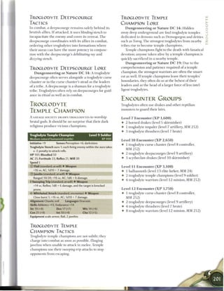 TROGLODYTE DEEPSCOURGE                                                TROGLODYTE TEMPLE
TACTICS                                                               CHAMPION LORE
I n combat, a deepscourge r e m a i n s safely b e h i n d its           D u n g e o n e e r i n g o r N a t u r e D C 1 4 : Hidden
brutish allies. I f attacked, it uses blinding'stench        to       away deep underground are foul troglodyte temples
incapacitate the e n e m y a n d cover its retreat. T h e             dedicated to demons such as Demogorgon and deities
deepscourge coordinates with its allies in c o m b a t ,              such as Torog. T h e strongest troglodytes from nearby
ordering o t h e r troglodytes into formations w h e r e              tribes rise to b e c o m e temple c h a m p i o n s .
their auras c a n have t h e most potency in conjunc-                    Temple champions fight to the death with fanatical
tion with the deepscourge's debilitating          ray and             devotion; anyone taken alive by a temple champion is
dizzying   stench.                                                    quickly sacrificed in a nearby temple.
                                                                         D u n g e o n e e r i n g o r N a t u r e D C 1 9 : D u e to the
TROGLODYTE DEEPSCOURGE LORE                                           comprehension and patience required of a temple
   D u n g e o n e e r i n g o r N a t u r e D C 1 4 : A troglodyte   champion, the strongest warriors are often the smart-
                                                                      est as well. I f temple champions leave their temples'
deepscourge often serves alongside a troglodyte curse
                                                                      boundaries, they often do so at the behest o f their
c h a n t e r or in the curse chanter's stead as the leaders
                                                                      leaders and as the head o f a larger force o f less intel-
o f a tribe. A deepscourge is a s h a m a n for a troglodyte
                                                                      ligent troglodytes.
tribe. Troglodytes often rely on deepscourges for guid-
ance in ritual as well as in combat.
                                                                      ENCOUNTER GROUPS
TROGLODYTE                                                            Troglodytes often use drakes and other reptilian
                                                                      monsters to guard their lairs.
TEMPLE CHAMPION
A SAVAGE SOCIETY DRAWS TROGLODYTES tO W o r s h i p                   Level 7 E n c o u n t e r ( X P 1 , 6 0 0 )
brutal gods. It should b e no surprise that their dark                •   2 horned drakes (level 5 skirmisher)
religions produce vicious c h a m p i o n s .                         4- 1 troglodyte impaler (level 7 artillery, MM 2 5 2 )
                                                                      •   3 troglodyte thrashers (level 7 brute)
Troglodyte Temple Champion                       Level 9 Soldier
Medium natural humanoid (reptile)                           XP400
                                                                      Level 1 0 Encounter ( X P 2 , 6 5 0 )
Initiative +9           Senses Perception +6; darkvision              4   1 troglodyte curse c h a n t e r (level 8 controller,
Troglodyte Stench aura 1; each living enemy within the aura takes
                                                                          MM 2 5 2 )
   a -2 penalty to attack rolls.
HP 101; Bloodied SO                                                   •   2 troglodyte deepscourges (level 9 artillery)
AC 25; Fortitude 23, Reflex 21, W i l l 20                            4 3 scytheclaw drakes (level 1 0 skirmisher)
Speed 5
0 Flail (standard; at will) • Weapon                                  Level 11 Encounter ( X P 3 , 1 0 0 )
   +16 vs. AC; I d I O + 7 damage.                                    4   1 b a l h a n n o t h (level 1 3 elite lurker, MM 2 4 )
® Javelin (standard; at-will) • Weapon
                                                                      4 2 troglodyte temple c h a m p i o n s (level 9 soldier)
   Ranged 10/20; +16 vs. AC; 1d6 + 6 damage.
                                                                      4 4 troglodyte warriors (level 12 minion, MM 2 5 2 )
4 Sweeping Trip (standard; at-will) • Weapon
   +14 vs. Reflex; 1 dS + 6 damage, and the target is knocked
  prone.                                                              Level 1 2 E n c o u n t e r ( X P 3 , 7 5 0 )
   Whirlwind Attack (standard; encounter) • Weapon                    4   1 troglodyte curse c h a n t e r (level 8 controller,
   Close burst 1; +16 vs. AC; 1d10 + 7 damage.                            MM 2 5 2 )
Alignment Chaotic evil       Languages Draconic                       4 2 troglodyte deepscourges (level 9 artillery)
Skills Athletics +13, Endurance +14
                                                                      4 4 troglodyte thrashers (level 7 brute)
Str 19 (+8)            Dex 17 (+7)        W i s 14 (+6)
                                                                      4 8 troglodyte warriors (level 12 minion, MM 2 5 2 )
Con 21 (+9)        Int 10 (+4)              Cha 12 (+5)
Equipment scale armor, flail, 2 javelins


TROGLODYTE TEMPLE
CHAMPION TACTICS
Troglodyte temple champions are not subtle; they
charge into combat as soon as possible, flinging
javelins when unable to attack in m e l e e . Temple
c h a m p i o n s use their sweeping trip attacks to stop
opponents from escaping.
 