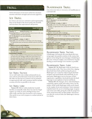 TROLL                                                                       BLADERAGER TROLL
                                                                            A BLADERAGER TROLL IS T H E RESULT o f m o d i f i c a t i o n to
                                                                            a n o r m a l troll.
 T H E S E MONSTROUS HUMANOIDS strike fear into t h e i r
 e n e m i e s with their strength and ravenous appetites.
                                                                            Bladerager Troll                                   Level 12 Brute
                                                                            Large natural humanoid                                        XP 700
 ICE TROLL                                                                  Initiative+10          Senses Perception+9

 ICE TROLLS A R E SKILLED ARMORERS a n d w e a p o n s m i t h s            H P 151; Bloodied 75; see also death burst
                                                                            Regeneration 10
 that c a n be found in the frozen north, the Frostfell,
                                                                            AC 24; Fortitude 26, Reflex 24, W i l l 23
 and anywhere that supernatural cold persists.                              Vulnerable acid or fire (if the bladerager troll takes acid or fire
                                                                               damage, its regeneration does not function until the end of its
 Ice Troll                                            Level 1 0 Soldier        next turn)
 Large natural humanoid                                            XP 500   Speed 7
 Initiative +9         Senses Perception +10                                © Claw (standard; at-will)
 Emanating Cold aura 1; each enemy that starts its turn in the aura            Reach 2; +15 vs. AC; 2d10 + 6 damage.
   is slowed until the start of its next turn.                              4 Bladerager Rend (standard; recharge [X)[H1)
 H P 109; Bloodied 54; see also troll healing                                  Reach 2; +15 vs. AC; 3d10 + 6 damage, and ongoing 5 damage
 Regeneration 10                                                               (save ends).
 AC 26; Fortitude 23, Reflex 19, Will 17                                    • * Death Burst (when the bladerager troll drops to 0 hit points)
                                                                             <
 Vulnerable acid or fire (if the ice troll takes acid or fire damage,         The troll explodes in a burst of shrapnel: close burst 2; +13 vs.
   its regeneration does not function until the end of its next turn)          Reflex; 2d6 + 5 damage.
 Speed 8                                                                    Alignment Chaotic evil        Languages Giant
 © Maul (standard; at-will) • Weapon                                        Skills Athletics +17, Endurance +16
   Reach 2; +17 vs. AC; 2d6 + 6 damage.                                     Str 23 (+12)           Dex 18 (+10)          W i s 16 (+9)
 4 Frenzied Strike (free, when the ice troll's attack bloodies an           Con 21 (+11)           Int 3 (+2)             Cha 10 (+6)
   enemy; at-will)
   The troll makes a maul attack.
                                                                            BLADERAGER TROLL TACTICS
 Troll Healing • Healing
                                                                            A bladerager troll attacks t h e most physically men-
    If the ice troll is reduced to 0 hit points by an attack that does
   not deal acid or fire damage, it falls prone and remains at 0            acing target, but quickly switches to the enemy that
    hit points until the start of its next turn, when it regains 10         appears to b e doing the most damage or hindering it
    hit points. If an attack deals acid or fire damage to the ice troll     the most. It doesn't employ concerted tactics beyond
   while it is at 0 hit points, it is destroyed.                            dealing as m u c h damage to its e n e m i e s as possible.
 Alignment Chaotic evil         Languages Giant
 Skills Athletics +16, Endurance +15
 Str 22 (+11)           Dex 15 (+7)                W i s 10 (+5)            BLADERAGER TROLL LORE
 Con 21 (+10)           Int 9 (+4)                 Cha 8 (+4)                    N a t u r e DC 16: Bladerager trolls are barely sen-
 Equipment scale armor, maul                                                tient berserker trolls. T h e y r u n at their foes, ripping
                                                                            t h e m limb from limb and devouring the pieces.
 ICE TROLL TACTICS                                                          Bladeragers a r e created in violent rituals that bind
 A n ice troll wades into combat and pounds its ene-                        weapons and metal shards with troll flesh. In con-
 mies with its powerful maul. It also knows full well                       stant pain, bladeragers survive because of their
 the effect its aura has on creatures not accustomed                        regenerative capabilities, but death breaks t h e bind-
 to supernatural cold, and it positions itself to include                   ing magic in a n explosion o f metal and blood.
 as m a n y o f its foes as possible in t h e aura.                              N a t u r e DC 21: Duergar, drow, and m i n d flayers
                                                                            c o m m o n l y capture trolls and enslave t h e m . O n t h e
                                                                            surface o f the world, bladerager trolls c a n b e found
 ICE TROLL LORE
                                                                            in the employ of oni and minotaurs. S o m e minotaur
     N a t u r e DC 16: Ice trolls inhabit the Frostfell,
                                                                            cabalists know the secret to binding magic weapons
 but they occasionally m a k e their way into less frigid
                                                                            and a r m o r into trolls, giving the trolls t h e properties
 regions. Ice trolls a r e more intelligent t h a n most
                                                                            of the metal items that cut their bodies. Such items
 other trolls, and they have learned to craft weapons.
                                                                            c a n often b e retrieved after the bladeragers' destruc-
 T h e y prefer to use such weapons in combat instead o f
                                                                            tive deaths.
 their claws.
 