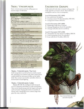 TROLL VINESPEAKER                                                         ENCOUNTER GROUPS
TROLL V I N E S P E A K E R S FIGHT by calling upon a n                   Trolls work well with other creatures as long as t h e
ancient magic o f wild lands.                                             trolls' appetites are kept in c h e c k . Most trolls lack
                                                                          intelligence and are easy to manipulate.
Troll Vinespeaker                             Level 1 4 Controller
Large natural humanoid                                         XP 1,000   Level 1 0 E n c o u n t e r ( X P 2 , 8 0 0 )
Initiative +10        Senses Perception +13                               • 2 ice trolls (level 1 0 soldier)
HP 142; Bloodied 71; see also troll healing                               • 1 manticore (level 10 elite skirmisher, MM 1 8 4 )
Regeneration 10                                                           • 2 worg (level 9 brute, MM 2 6 5 )
AC 28; Fortitude 26, Reflex 23, W i l l 21
Vulnerable acid or fire (if the troll vinespeaker takes acid or fire
                                                                          Level 1 2 E n c o u n t e r ( X P 3 , 8 0 0 )
  damage, its regeneration does not function until the end of its
   next turn)                                                             •   3 bladerager trolls (level 1 2 brute)
Speed 8                                                                   •   1 duergar blasphemer (level 14 controller)
© Claw (standard; at-will)                                                •   1 duergar hellcaller (level 1 2 artillery)
   Reach 2; +19 vs. AC; 2d6 + 7 damage.
• Frenzied Strike (free, when the troll vinespeakers attack
 1
                                                                          Level 1 5 E n c o u n t e r ( X P 6 , 2 0 0 )
   bloodies an enemy; at-will)
                                                                          • 1 destrachan far voice (level 1 5 artillery, MM 5 9 )
  The vinespeaker makes a claw attack.
• Ray of Thorns (standard; at-will) • Implement
 Y
                                                                          • 1 troll vinespeaker (level 14 controller)
   Ranged 10; +18 vs. Reflex; 2d8 + 6 damage.                             • 4 wa r trolls (level 1 4 soldier, MM 2 5 4 )
   Chant of Power (standard; encounter) • Healing, Implement
   Close burst 5; targets allies; the target gains 10 temporary
   hit points and a +4 bonus to damage rolls while it has the
   temporary hit points.
Sir Thorny Burst (standard; at-will) • Implement, Zone
   Area burst 1 within 10; +18 vs. Reflex; 1d10 + 6 damage, and
   the target is immobilized (save ends). The burst creates a zone
   of thorns and brambles that lasts until the end of the encounter.
   The zone is difficult terrain, and each creature that enters the
   zone or starts its turn there takes 1d8 damage.
Troll Healing • Healing
   If the troll vinespeaker is reduced to 0 hit points by an attack
   that does not deal acid or fire damage, it falls prone and remains
   at 0 hit points until the start of its next turn, when it regains
   10 hit points. If an attack deals acid or fire damage to the
   vinespeaker while it is at 0 hit points, it is destroyed.
Alignment Chaotic evil         Languages Common, Giant
Skills Athletics +16, Endurance +15
Str 18 (+11)           Dex 16 (+10)           W i s 12 (+8)
Con 22 (+13)           Int 16 (+10)           Cha10(+7)
Equipment mantle of thorny vines, gnarled staff


TROLL VINESPEAKER TACTICS
Troll vinespeakers use thorny burst as m u c h as possi-
ble, switching to ray of thorns only w h e n a thorny burst
would inhibit the movement o f allies on the battle-
field. T h e y r e m a i n out o f m e l e e and allow others to
do the hand-to-hand fighting.


TROLL VINESPEAKER LORE
    N a t u r e D C 1 8 : T h e intelligent troll vinespeak
ers act as s h a m a n s and leaders in troll c o m m u n i t i e s .
T h e y c a n b e found among only the largest troll packs
and war bands. Draping themselves in mantles o f
thorny vines, vinespeakers use a nature magic that
gives the vines violent life.

                                                                                                           (Top to bottom) bladerager troll
                                                                                                                and troll vinespeaker
 