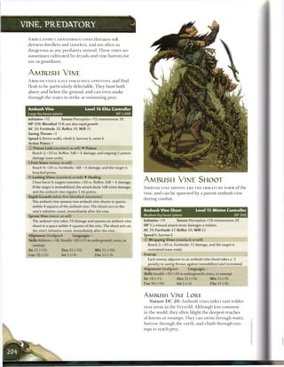 VINE, P R E D A T O R Y

  A M B U L A T O R Y CARNIVOROUS VINES t h r e a t e n wil-
  derness dwellers a n d travelers, a n d are often as
  dangerous as any predatory a n i m a l . T h e s e vines are
  s o m e t i m e s cultivated by dryads a n d vine horrors for
  use as g u a r d i a n s .



  AMBUSH VINE
  A M B U S H VINES HAVE VORACIOUS A P P E T I T E S , a n d find
  flesh to be particularly d e l e c t a b l e . T h e y h u n t both
  above a n d b e l o w t h e ground, and c a n even snake
  t h r o u g h the water to strike at s w i m m i n g prey.


  Ambush Vine                                 Level 1 6 Elite Controller
  Large fey beast (plant)                                      XP 1,400
  Initiative +15           Senses Perception +1S; tremorsense 20
  HP 308; Bloodied 154; see also rapid growth
  AC 30; Fortitude 28, Reflex 30, W i l l 25
  Saving Throws +2
  Speed 6 (forest walk), climb 6, burrow 6, swim 6
  Action Points 1
  (J) Poison Lash (standard; at-will) • Poison
     Reach 2; +20 vs. Reflex; 1d8 + 6 damage, and ongoing 5 poison
     damage (save ends).
  • Foot Snare (minor; at-will)
   !
   •
     Reach 4; +20 vs. Fortitude; 1d8 + 6 damage, and the target is
     knocked prone.
  4r Lashing Vines (standard; at-will) • Healing
     Close burst 4; targets enemies; +20 vs. Reflex; 2d8 + 6 damage.       AMBUSH VINE SHOOT
     If the target is immobilized, the attack deals 1d8 extra damage,      A M B U S H VINE SHOOTS A R E T H E IMMATURE FORM o f t h e
     and the ambush vine regains 5 hit points.                             vine, a n d c a n b e spawned b y a parent a m b u s h vine
  Rapid Growth (when first bloodied; encounter)
                                                                           during c o m b a t .
     The ambush vine spawns two ambush vine shoots in spaces
     within 4 squares of the ambush vine. The shoots act on the
     vine's initiative count, immediately after the vine.                  Ambush Vine Shoot                    Level 1 5 Minion Controller
  Sprout Vine (minor; at-will)                                             Medium fey beast (plant)                                         XP 300
     The ambush vine takes 10 damage and spawns an ambush vine             Initiative +14         Senses Perception +14; tremorsense 20
     shoot in a space within 4 squares of the vine. The shoot acts on      HP 1; a missed attack never damages a minion.
     the vine's initiative count, immediately after the vine.              AC 29; Fortitude 27, Reflex 30, W i l l 23
  Alignment Unaligned                 Languages —                          Speed 6, burrow 6
  Skills Athletics +18, Stealth +20 (+25 in undergrowth, trees, or         © Wrapping Vines (standard; at-will)
     swamp)                                                                  Reach 2; +20 vs. Fortitude; 12 damage, and the target is
  Str 21 (+13)                 Dex 25 (+15)         W i s 15 (+10)           restrained (save ends).
  Con 18 (+12)                 Int 2 (+4)           Cha 12 (+9)            Enwrap
                                                                             Each enemy adjacent to an ambush vine shoot takes a -2
                                                                             penalty to saving throws against immobilized and restrained.
                                                                           Alignment Unaligned            Languages -
                                                                           Skills Stealth +19 (+24 in undergrowth, trees, or swamp)
                                                                           Str 18 (+11)           Dex 25 (+14)            W i s 15 (+9)
                                                                           Con 16 (+10)           Int 2 (+3)              Cha 12 (+8)


                                                                           AMBUSH VINE LORE
                                                                              N a t u r e D C 2 0 : A m b u s h vines i n f e c t vast wilder-
                                                                           ness a r e a s in t h e Feywild. A l t h o u g h less c o m m o n
                                                                           in t h e world, they often blight t h e deepest r e a c h e s
                                                                           o f forests or swamps. T h e y c a n s w i m t h r o u g h water,
                                                                           b u r r o w through the e a r t h , a n d c l i m b t h r o u g h tree-
                                                                           tops to r e a c h prey.
 