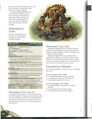 tence in the world. Although some are true
clerics devoted to a deity, other anvil-
priests care little for religion.
     A r c a n a o r N a t u r e D C 1 9 : Only
a few anvilpriests fully live up to
their n a m e by venerating the cre-
ation forges. T h e s e strange and
often crazed warforged present
a threat to all who would k e e p
t h e m from the objects o f their
worship.


WARFORGED
TITAN
M A S S I V E WARFORGED TITANS
thunder over the battlefield,
swinging a r m s that end in
i m m e n s e weapons.


Warforged Titan                              Level 1 9 Elite Soldier
Huge natural humanoid (living construct)                        XP 4,800
Initiative +15         Senses Perception +13                               WARFORGED TITAN LORE
HP 362; Bloodied 181                                                            A r c a n a o r N a t u r e D C 2 2 : Among the first war-
AC 35; Fortitude 35, Reflex 30, W i l l 30                                 forged created, warforged titans are barely sentient,
Saving Throws +2 (+4 against ongoing damage)                               with just enough intelligence to follow changing com-
Speed 8
                                                                           m a n d s in the heat o f battle.
Action Points 1
                                                                                A r c a n a o r N a t u r e D C 2 7 : A warforged titan
0   Axe (standard; at-will)
    Reach 3; +24 vs. AC; 2d10 + 9 damage, and 9 damage to one              comprehends allegiance in simplistic terms. It often
    enemy adjacent to the target. Effect: The target is marked until       follows the c o m m a n d s o f someone that has a symbol
    the end of the warforged titan's next turn.                            o f the titan's creator, regardless o f its creator's goals or
4 Hammer (minor 1/round; at-will)                                          how much t i m e has passed since its creation.
    Reach 3; +24 vs. AC; 2d8 + 9 damage, the warforged titan slides
    the target 2 squares, and the target is knocked prone. Miss: 9
    damage.                                                                ENCOUNTER GROUPS
Unstoppable Charger                                                        Free warforged fight for a variety o f c a u s e s - i n c l u d i n g
    A warforged titan can take additional actions after it resolves its    their own.
    charge attack.
Threatening Reach
                                                                           Level 7 Encounter ( X P 1 , 5 0 0 )
    A warforged titan can make opportunity attacks against all
    enemies within its reach (3 squares).                                  • 1 warforged anvilpriest (level 8 controller)
Warforged Resolve (minor; encounter) • Healing                             • 1 warforged resounder (level 6 artillery)
    The warforged titan gains 12 temporary hit points and can              • 3 warforged savages (level 7 brute)
    make a saving throw against an ongoing damage effect. If it uses
    this power while bloodied, it also regains 12 hit points.



                                                                    |
                                                                           Level 1 9 E n c o u n t e r ( X P 1 2 , 4 0 0 )
Alignment Unaligned           Languages Common
                                                                           4- 1 c a m b i o n hellfire magus (level 1 8 artillery,
Str 28 (+18)           Dex 18 (+13)            W i s 18 (+13)
                                                                               MM 39)
Con 21 (+14)            Int 5 (+6)             Cha 8 (+8)
                                                                           •   1 steel predator (level 2 0 elite soldier)
                                                                           •   1 warforged titan (level 1 9 elite soldier)
WARFORGED TITAN TACTICS
A warforged titan charges into m e l e e without hesita-
tion. W h e n possible, it makes a hammer attack to slide
one enemy adjacent to another. T h e warforged titan
then charges (or otherwise attacks) the enemy with
the lightest a r m o r with an axe attack, cleaving into
both enemies.
 