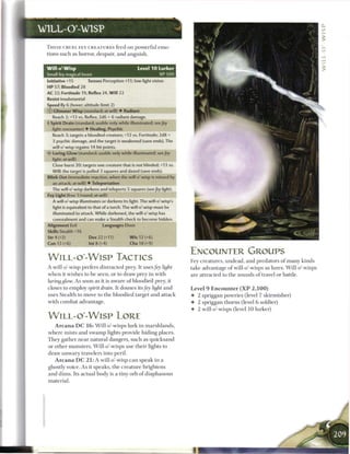 WILL-O'-WISP

 T H E S E CRUEL F E Y C R E A T U R E S feed on powerful e m o -
 tions such as horror, despair, and anguish.


 Will o' Wisp                                      Level 1 0 Lurker
 Small fey magical beast                                       XP   soo
 Initiative +15         Senses Perception +11; low-light vision
 HP 57; Bloodied 28
 AC 22; Fortitude 19, Reflex 24, W i l l 22
 Resist insubstantial
 Speed fly 6 (hover; altitude limit 2)
 (£) Glimmer Wisp (standard; at-will) • Radiant
    Reach 2; +13 vs. Reflex; 2d6 + 6 radiant damage.
 •)• Spirit Drain (standard; usable only while illuminated; see fey
   light; encounter) • Healing, Psychic
   Reach 3; targets a bloodied creature; +12 vs. Fortitude; 2d8 +
    3 psychic damage, and the target is weakened (save ends). The
   will-o'-wisp regains 14 hit points.
 <* Luring Glow (standard; usable only while illuminated; see fey
   light; at-will)
    Close burst 20; targets one creature that is not blinded; +13 vs.
   Will; the target is pulled 3 squares and dazed (save ends).
 Blink Out (immediate reaction, when the will-o'-wisp is missed by
    an attack; at-will) • Teleportation
   The will-o'-wisp darkens and teleports 5 squares (see fey light).
 Fey Light (free 1/round; at-will)
    A will-o'-wisp illuminates or darkens its light. The will-o'-wisp's
    light is equivalent to that of a torch. The will-o'-wisp must be
    illuminated to attack. While darkened, the will-o'-wisp has
    concealment and can make a Stealth check to become hidden.
 Alignment Evil                Languages Elven
 Skills Stealth+16
 Str4(+2)               Dex22(+11)            W i s 12 (+6)
 Con 13 (+6)            Int 8 (+4)             Cha 18 (+9)

                                                                          ENCOUNTER GROUPS
 W i L L - o - W i s p TACTICS                                            Fey creatures, undead, and predators o f m a n y kinds
 A will-o'-wisp prefers distracted prey. It uses fey light                take advantage o f will-o'-wisps as lures. Will-o'-wisps
 w h e n it wishes to b e seen, or to draw prey in with                   are attracted to the sounds o f travel or battle.
 luring glow. As soon as it is aware o f bloodied prey, it
 closes to employ spirit drain. It douses its fey light and               Level 9 E n c o u n t e r ( X P 2 , 1 0 0 )
 uses Stealth to move to the bloodied target and attack                   • 2 spriggan powries (level 7 skirmisher)
 with combat advantage.                                                   • 2 spriggan thorns (level 6 soldier)
                                                                          •   2 will-o'-wisps (level 1 0 lurker)
 W I L L - O - W I S P LORE
     A r c a n a D C 1 6 : Will-o'-wisps lurk in marshlands,
 where mists and swamp lights provide hiding places.
 T h e y gather near natural dangers, such as quicksand
 or other monsters. Will-o'-wisps use their lights to
 draw u n w a r y travelers into peril.
     A r c a n a D C 2 1 : A will-o'-wisp c a n speak in a
 ghostly voice. As it speaks, the creature brightens
 and dims. Its actual body is a tiny orb o f diaphanous
 material.
 