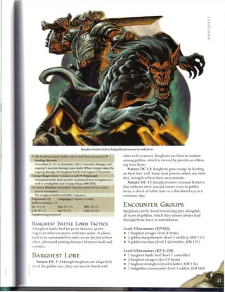 Barghest battle lord in hobgoblin/orm and in wolf form

•c Life Feed (standard; usable only in wolf form; encounter) •         other evil creatures. Barghests are born at r a n d o m
   Healing, Necrotic                                                   a m o n g goblins, which is viewed by parents as a bless-
  Close blast 5; +11 vs. Fortitude; 1d8 + 1 necrotic damage, and       ing from Bane.
  ongoing 5 necrotic damage (save ends). When a target takes the           N a t u r e D C 1 2 : Barghests gain energy by feeding
  ongoing damage, the barghest battle lord regains S hit points.
                                                                       on their foes' will. S o m e steal powers; others use their
Change Shape (minor 1/round; at-will) • Polymorph
                                                                       foes' strength to heal their own wounds.
  A barghest battle lord can alter its physical form to appear as a
  wolf or a hobgoblin (see Change Shape, MM 280).                          N a t u r e D C 1 7 : B a r g h e s t s have u n u s u a l features
Get Some Distance (immediate reaction, when hit by a melee             that indicate their special n a t u r e even in goblin
  attack; encounter)                                                   form; a s h o c k o f white h a i r or a discolored eye is a
   The barghest battle lord shifts 2 squares.                          c o m m o n sign.
Alignment Evil        Languages Common, Goblin
Skills Intimidate +11
Str 16 (+6)          Dex 15 (+5)            W i s 18 (+7)              ENCOUNTER GROUPS
Con 18 (+7)       Int 19 (+7)               Cha 16 (+6)                Barghests c a n be found terrorizing prey alongside
Equipment greatsword                                                   all types o f goblins, which they almost always lead
                                                                       through brute force or intimidation.
BARGHEST BATTLE LORD TACTICS
A barghest battle lord keeps its distance, prefer                      Level 3 E n c o u n t e r ( X P 8 2 5 )
ring to let other creatures rush into melee. It allows                 • 1 barghest savager (level 4 brute)
itself to be surrounded in order to use life feed to best              • 2 goblin sharpshooters (level 2 artillery, MM 1 3 7 )
effect, afterward putting distance between itself and                  • 4 goblin warriors (level 1 skirmisher, M M 1 3 7 )
enemies.
                                                                       Level 6 Encounter ( X P 1 , 3 5 0 )
BARGHEST LORE                                                          • 1 barghest battle lord (level 7 controller)
                                                                       • 2 barghest savagers (level 4 brute)
   N a t u r e D C 7: Although barghests are shapeshift-
                                                                       • 2 bugbear stranglers (level 6 lurker, MM 1 3 6 )
ers of the goblin race, they c a n also be found with
                                                                       • 1 hobgoblin c o m m a n d e r (level 5 soldier, MM 1 4 0 )
 
