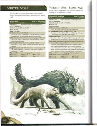 WINTER                WOLF                                              W I N T E R W O L E SNOWEANG
                                                                        W I N T E R WOLF SNOWFANGS A R E PATIENT, elusive foes
                                                                        that like to toy with their victims.
 SLY HUNTERS AND FEROCIOUS COMBATANTS, w i n t e r
 wolves have an evil intelligence and powers o f deadly
                                                                        Winter Wolf Snowfang                             Level 1 6 Lurker
 cold.
                                                                        Medium natural magical beast                               XP 1,400
                                                                        Initiative +19        Senses Perception +12; low-light vision
 Winter Wolf                                  Level 1 4 Skirmisher      HP 124; Bloodied 62
 Medium natural magical beast                                XP 1,000   AC 30; Fortitude 28, Reflex 29, W i l l 26
 Initiative +14        Senses Perception +10; low-light vision          Resist 20 cold
 HP 141; Bloodied 70                                                    Speed 8 (ice walk)
 AC 28; Fortitude 27, Reflex 26, W i l l 24                             © Bite (standard; at-will) • Cold
 Resist 20 cold                                                           +21 vs. AC; 1d10 + 5 damage plus 1d8 cold damage.
 Speed 8 (ice walk)                                                     •<* Frigid Breath (standard; recharge [x] [fjj) • Cold
 © Bite (standard; at-will) • Cold                                        Close blast 5; +19 vs. Reflex; 2d8 + 7 cold damage, and ongoing
   +19 vs. AC; I d I O + 6 damage plus 1d6 cold damage, or 2d10 +         5 cold damage (save ends). Miss: Half damage.
   6 damage plus 1d6 cold damage against a prone target,                Icy Rending • Cold
 • Takedown (standard; usable only when charging; at-will) • Cold
  f                                                                       The winter wolf snowfang deals 2d8 extra damage with its bite
   +19 vs. AC; 2d10 + 6 damage plus 1d6 cold damage, and the              attack against any creature that is taking ongoing cold damage.
   target is knocked prone.                                             Snow Zephyr (immediate reaction, when an attack damages the
 < * Freezing Breath (standard; recharge [X] !i
  c                                                • Cold                 winter wolf snowfang; at-will)
   Close blast 5; +17 vs. Reflex; 2d6 + 6 cold damage. Miss: Half         The winter wolf snowfang changes into a whirling zephyr of
   damage.                                                                snow. It gains insubstantial and shifts its speed as a move
 Drag (minor; usable only while adjacent to a prone enemy; at-will)       action. While in this form, the wolf can use only its /rigid breath
   The winter wolf shifts 1 square and pulls a prone target that is       attack. The wolf remains in this form until it uses/rigid breath or
   adjacent to it 1 square.                                                until it chooses to resume its normal form as a minor action.
 Alignment Evil                Languages Common, Giant                  Alignment Evil               Languages Common, Giant
 Str 23 (+13)          Dex 21 (+12)            W i s 17 (+10)           Skills Stealth +20 (+25 in snow or ice)
 Con 21 (+12)           Int 9 (+6)             Cha 10 (+7)              Str 21 (+13)           Dex 2 5 (+15)          W i s 18 (+12)
                                                                        Con 22 (+14)          Int 10 (+8)            Cha 11 (+8)
 