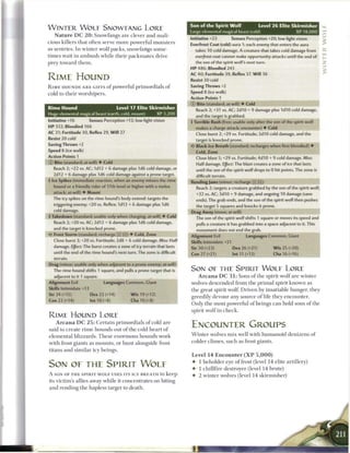 Son of the Spirit Wolf                  Level 2 6 Elite Skirmisher
W I N T E R W O L E SNOWEANG LORE
                                                                               Large elemental magical beast (cold)                           XP 18,000
    N a t u r e D C 2 0 : Snowfangs are clever a n d mali-
                                                                               Initiative +23           Senses Perception +20; low-light vision
cious killers that often serve m o r e powerful m o n s t e r s
                                                                               Everfrost Coat (cold) aura 1; each enemy that enters the aura
as sentries. I n w i n t e r w o l f p a c k s , snowfangs some-                   takes 10 cold damage. A creature that takes cold damage from
t i m e s wait in a m b u s h w h i l e t h e i r p a c k m a t e s drive          everfrost coat cannot make opportunity attacks until the end of
prey toward t h e m .                                                              the son of the spirit wolf's next turn.                                   2
                                                                               H P 486; Bloodied 243
                                                                               AC 40; Fortitude 39, Reflex 37, W i l l 36
RIME HOUND                                                                     Resist 30 cold
R I M E HOUNDS A R E GIFTS o f powerful p r i m o r d i a l s o f              Saving Throws +2
cold to t h e i r worshipers.                                                  Speed 8 (ice walk)
                                                                               Action Points 1
                                                                               © Bite (standard; at-will) • Cold
Rime Hound                        Level 17 Elite Skirmisher                        Reach 2; +31 vs. AC; 2d10 + 9 damage plus I d I O cold damage,
Huge elemental magical beast (earth, cold, mount)   XP 3,200
                                                                                   and the target is grabbed.
Initiative +16           Senses Perception +12; low-light vision               4 Terrible Rush (free; usable only after the son of the spirit wolf
H P 332; Bloodied 166                                                              makes a charge attack; encounter) • Cold
AC 31; Fortitude 30, Reflex 29, W i l l 27                                         Close burst 2; +29 vs. Fortitude; 2d10 cold damage, and the
Resist 20 cold                                                                     target is knocked prone.
Saving Throws +2                                                               • * Black Ice Breath (standard; recharges when first bloodied) •
                                                                                <
Speed 8 (ice walk)                                                                 Cold, Zone
Action Points 1                                                                    Close blast 5; +29 vs. Fortitude; 4d10 + 9 cold damage. Miss:
© Bite (standard; at-will) • Cold                                                  Half damage. Effect: The blast creates a zone of ice that lasts
   Reach 2; +22 vs. AC; 1d12 + 6 damage plus 1d6 cold damage, or                   until the son of the spirit wolf drops to 0 hit points. The zone is
   2d12 + 6 damage plus 1d6 cold damage against a prone target.                    difficult terrain.
 Ice Spikes (immediate reaction, when an enemy misses the rime                Rending jaws (minor; recharge _ } (ft])
   hound or a friendly rider of 17th level or higher with a melee                  Reach 2; targets a creature grabbed by the son of the spirit wolf;
   attack; at-will) • Mount                                                        +32 vs. AC; 3d10 + 9 damage, and ongoing 10 damage (save
   The icy spikes on the rime hound's body extend: targets the                     ends). The grab ends, and the son of the spirit wolf then pushes
   triggering enemy; +20 vs. Reflex; 1d12 + 6 damage plus 1d6                      the target 5 squares and knocks it prone.
   cold damage.                                                                Drag Away (move; at-will)
• Takedown (standard; usable only when charging; at-will) • Cold
 f                                                                                 The son of the spirit wolf shifts 1 square or moves its speed and
   Reach 2; +20 vs. AC; 2d12 + 6 damage plus 1d6 cold damage,                      pulls a creature it has grabbed into a space adjacent to it. This
   and the target is knocked prone.                                                movement does not end the grab.
4r Frost Storm (standard; recharge __ __) • Cold, Zone                         Alignment Evil                   Languages Common, Giant
   Close burst 3; +20 vs. Fortitude; 2d8 + 6 cold damage. Miss: Half           Skills Intimidate +21
   damage. Effect: The burst creates a zone of icy terrain that lasts          Str 30 (+23)             Dex 26 (+21)            W i s 25 (+20)
   until the end of the rime hound's next turn. The zone is difficult          Con 27 (+21)             Int 11 (+13)             Cha 16 (+16)
   terrain.
Drag (minor; usable only when adjacent to a prone enemy; at-will)
   The rime hound shifts 1 square, and pulls a prone target that is            SON OE THE SPIRIT W O L E LORE
   adjacent to it 1 square.                                                         A r c a n a D C 3 1 : S o n s o f t h e spirit w o l f are w i n t e r
Alignment Evil                    Languages Common, Giant                      wolves d e s c e n d e d from t h e p r i m a l spirit k n o w n as
Skills Intimidate +13                                                          t h e great spirit wolf. Driven by insatiable hunger, they
Str 24 (+15)              Dex 22 (+14)             W i s 19 (+12)
                                                                               greedily devour a n y source o f life t h e y e n c o u n t e r .
Con 22 (+14)              Int 10 (+8)              Cha 10 (+8)
                                                                               O n l y t h e m o s t powerful o f beings c a n hold sons o f t h e
                                                                               spirit w o l f in c h e c k .
R I M E HOUND LORE
    A r c a n a D C 2 5 : C e r t a i n p r i m o r d i a l s o f cold a r e
said to c r e a t e r i m e h o u n d s out o f t h e cold h e a r t o f
                                                                               ENCOUNTER GROUPS
                                                                               W i n t e r wolves m i x well with h u m a n o i d d e n i z e n s o f
e l e m e n t a l blizzards. T h e s e e n o r m o u s h o u n d s work
with frost giants as m o u n t s , or h u n t alongside frost                  colder c l i m e s , such as frost giants.

titans a n d s i m i l a r icy b e i n g s .
                                                                               Level 1 4 Encounter ( X P               5,000)
                                                                               •     1 b e h o l d e r eye o f frost (level 1 4 elite artillery)
SON OE THE SPIRIT W O L E                                                      •     1 c h i l l f i r e destroyer (level 1 4 brute)
A SON OF T H E SPIRIT W O L F USES ITS ICY B R E A T H to k e e p              •     2 w i n t e r wolves (level 14 skirmisher)
its victim's allies away w h i l e it c o n c e n t r a t e s on biting
 and r e n d i n g t h e hapless target to d e a t h .
 