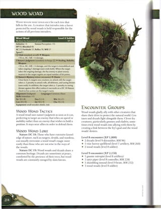 WOOD WOAD

 W O O D WOADS SEEK VENGEANCE for e a c h t r e e that
 falls to the axe. A creature that intrudes into a forest
 protected by wood woads is held responsible for t h e
 actions o f all previous intruders.


 Wood Woad                                         Level 8 Soldier
 Medium fey humanoid (plant)                                  XP 350
 Initiative+5           Senses Perception+12
 HP 92; Bloodied 46
 AC 23; Fortitude 21, Reflex 18, W i l l 21
 Speed 5
 © Club (standard; at-will) • Weapon
   +16 vs. AC; 1d8 + 6 damage,
 • Nature's Judgment (standard; recharge (T j]) • Healing, Reliable,
  r
   Weapon
   +16 vs. AC; 2d8 + 6 damage, and the target is immobilized and
   takes ongoing 5 damage (save ends both). When the target
   takes the ongoing damage, the fey enemy or plant enemy
   nearest to the target regains an equal number of hit points.
   Nature's Mystery (minor; encounter) • Charm
   Close burst 2; targets one creature; no attack roll; the target
   takes a -2 penalty to attack rolls, all defenses, and saving throws
   (save ends). In addition, the target takes a -5 penalty to saving
   throws against this effect unless it succeeds on a DC 20 Nature
   check (a free action on the target's turn).
 Alignment Unaligned           Languages Common, Elven
 Skills Intimidate+11
 Str 18 (+8)            Dex 9 (+3)            W i s 16 (+7)
 Con 20 (+9)            Int 10 (+4)           Cha 10 (+4)
 Equipment small wooden shield, club

                                                                         ENCOUNTER GROUPS
 W O O D WOAD TACTICS                                                    W o o d woads gladly ally with other creatures that
 A wood woad uses nature's judgment as soon as it can,                   share their drive to protect the natural world. Cen-
 preferring to target a n e n e m y that relies on speed or              taurs and dryads fight alongside t h e m . Clever fey
 mobility rather t h a n a n e n e m y that wishes to hold a             creatures, particularly gnomes and eladrin, some-
 position. It stays n e a r allies in order to defend them.              times trick wood woads into allying with t h e m by
                                                                         creating a link b e t w e e n the fey's goal and t h e wood
 W O O D WOAD LORE                                                       woads' desires.
      N a t u r e DC 1 4 : Those who have extensive knowl-
 edge o f nature, such as rangers, druids, and wardens,                  Level 8 encounter ( X P 1 , 8 0 0 )
 c a n usually overcome a wood woad's magic more                         • 2 dryads (level 9 skirmisher, MM 9 6 )
 easily t h a n those who are not wise in the ways o f                   • 1 vine horror spellfiend (level 7 artillery, MM 2 6 0 )
 the woods.                                                              • 2 wood woads (level 8 soldier)
      N a t u r e DC 1 9 : W o o d woads and dryads share a
 c o m m o n heritage. Dryads are sometimes at peace,                    Level 9 encounter ( X P 2 , 1 5 0 )
 comforted by the presence o f their trees, but wood                     • 1 gnome entropist (level 8 artillery)
 woads are constantly enraged by slain forests.                          4- 1 satyr piper (level 8 controller, MM 2 2 8 )
                                                                         • 1 shambling m o u n d (level 9 brute, MM 2 3 2 )
                                                                         • 3 wood woads (level 8 soldier)
 