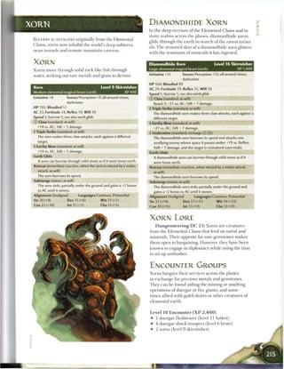 DlAMONDHIDE XORN                                                                  Z
                                                                                                                                                         :::::
                                                                       I n t h e d e e p recesses o f t h e E l e m e n t a l C h a o s a n d in         0
                                                                       stony r e a l m s across t h e planes, d i a m o n d h i d e xorns
                                                                                                                                                         x
B I Z A R R E SCAVENGERS originally from t h e E l e m e n t a l
                                                                       glide t h r o u g h t h e e a r t h in s e a r c h o f t h e rarest m i n e r -
C h a o s , xorns now inhabit t h e world's d e e p subterra-
                                                                       als. T h e a r m o r e d skin o f a d i a m o n d h i d e xorn glitters
n e a n t u n n e l s a n d r e m o t e m o u n t a i n caverns.
                                                                       with t h e r e m n a n t s o f m i n e r a l s it h a s ingested.


XORN                                                                   Diamondhide Xorn                                  Level 1 6 Skirmisher
X o r n s move t h r o u g h solid r o c k like fish t h r o u g h     Large elemental magical beast (earth)                               XP 1,400

water, seeking out rare m e t a l s a n d gems to devour.              Initiative +13           Senses Perception +12; all-around vision,
                                                                                                darkvision
                                                                       HP 160; Bloodied 80
Xorn                                             1.evel 9 Skirmisher
                                                                       AC 29; Fortitude 29, Reflex 25, W i l l 26
Medium elemental magical beast (earth)                        XP400
                                                                       Speed 5, burrow 5; see also earth glide
Initiative +8           Senses Perception +7; all-around vision        © Claw (standard; at-will)
                        darkvision                                          Reach 2; +21 vs. AC; 1d8 + 7 damage.
HP 102; Bloodied 51                                                    4 Triple Strike (standard; at-will)
AC 23; Fortitude 24, Reflex 19, W i l l 20                                  The diamondhide xorn makes three claw attacks, each against a
Speed 5, burrow 5; see also earth glide                                     different target.
© Claw (standard; at-will)                                             4 Earthy Maw (standard; at-will)
   +14 vs. AC; ld6 + 5 damage.                                              +21 vs. AC; 2d8 + 7 damage.
4 Triple Strike (standard; at-will)                                    4 Undermine (standard; recharge XJ jfi])
   The xorn makes three claw attacks, each against a different              The diamondhide xorn burrows its speed and attacks one
   target.                                                                  nonflying enemy whose space it passes under: +19 vs. Reflex;
4 Earthy Maw (standard; at-will)                                            4d8 + 7 damage, and the target is restrained (save ends).
   +14 vs. AC; 2d6 + 5 damage.                                         Earth Glide
Earth Glide                                                                 A diamondhide xorn can burrow through solid stone as if it
   A xorn can burrow through solid stone as if it were loose earth.         were loose earth.
Retreat (immediate reaction, when the xorn is missed by a melee        Retreat (immediate reaction, when missed by a melee attack;
   attack; at-will)                                                         at-will)
   The xorn burrows its speed.                                              The diamondhide xorn burrows its speed.
Submerge (minor; at-will)                                              Submerge (minor; at-will)
   The xorn sinks partially under the ground and gains a +2 bonus           The diamondhide xorn sinks partially under the ground and
   to AC until it moves.                                                    gains a +2 bonus to AC until it moves.
Alignment Unaligned              Languages Common, Primordial          Alignment Unaligned               Languages Common, Primordial
Str 20 (+9)              Dex 15 (+6)              W i s 17 (+7)        Str 22 (+14)              Dex 17 (+11)             W i s 19 (+12)
Con 22 (+10)             Int 12 (+5)              Cha 12 (+5)          Con 24 (+15)              Int 13 (+9)               Cha 13 (+9)



                                                                       XORN LORE
                                                                             D u n g e o n e e r i n g D C 2 3 : Xorns are creatures
                                                                       from t h e E l e m e n t a l C h a o s that feed on metal a n d
                                                                       m i n e r a l s . T h e i r appetite for r a r e gemstones m a k e s
                                                                       t h e m open to bargaining. However, they have b e e n
                                                                       k n o w n to engage in diplomacy w h i l e using t h e t i m e
                                                                       to set up a m b u s h e s .



                                                                       ENCOUNTER GROUPS
                                                                       X o r n s b a r g a i n t h e i r services across t h e planes
                                                                       in e x c h a n g e for precious m e t a l s a n d gemstones.
                                                                       T h e y c a n b e found aiding t h e m i n i n g or smelting
                                                                       operations o f duergar or fire giants, a n d some-
                                                                       t i m e s allied with galeb d u h r s or o t h e r c r e a t u r e s o f
                                                                       elemental earth.


                                                                       Level 10 Encounter ( X P                 2,400)
                                                                        •     1 duergar f l e s h t e a r e r (level 11 lurker)
                                                                        •    4 duergar shock troopers (level 6 brute)
                                                                        •    2 xorns (level 9 s k i r m i s h e r )
 