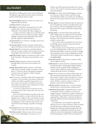 within a specified range, beyond which the creature
GLOSSARY                                                             can't see. The creature is immune to gaze attacks and
                                                                     cannot be blinded.
 This glossary defines game terms used in this h o o k .          blindsight: A creature that has blindsight can clearly
 T h e glossary supersedes previous sources and incor-               see creatures or objects within a specified range
 porates clarifications and n e w rules.                             and within line of effect, even i f they are invisible or
                                                                     obscured. The creature otherwise relies on its normal
 a b e r r a n t [origin]: Aberrant creatures are native to or       vision.
    shaped by the Far Realm.                                      b u r r o w s p e e d : A creature that has a burrow speed can
 acid [keyword]: A damage type.                                       move through loose earth at a specified speed, and
 aftereffect: An aftereffect automatically occurs after               the creature can move through solid stone at half
    another effect ends. In a power description, an                   that speed. The creature can't shift or charge while
    "Aftereffect" entry follows the effect it applies to.             burrowing.
       A target is sometimes subject to an aftereffect after      c h a n g e shape: A creature that has the polymorph
    a save. If that save occurs when the target is rolling            power change shape can assume the form of another
    multiple saving throws, the aftereffect takes effect              creature. The power specifies the type and size of
    after the target has rolled all of them.                          that form. The new form lasts until it is changed or
 air [keyword]: An air creature is strongly connected to              until the creature dies.
    the element of air.                                                  The creature retains its statistics in its new form.
                                                                     Its clothing, armor, and other possessions do not
 all-around vision: Enemies can't gain combat advan-
                                                                     change with the new form.
    tage by flanking a creature that has all-around vision.
                                                                         I f the creature can use change shape to assume the
 altitude limit: I f a creature has a specified altitude             form of an individual, the creature must have seen
    limit, the creature crashes at the end of its turn if it is      that individual. Other creatures can make an Insight
    flying higher than that limit. See also fly speed.               check (opposed by the creature's Bluff check with a
 angel [keyword]: Angels are immortal creatures native               +20 bonus) to discern that the form is a disguise. See
   to the Astral Sea. They don't need to breathe, eat, or            also polymorph.
   sleep.                                                         c h a r m [keyword]: A charm power controls or influ-
 a n i m a t e [type]: Animate creatures are given life               ences a subject's actions.
     through magic. They don't need to breathe, eat,              climb s p e e d : A creature that has a climb speed moves
     or sleep.                                                       on vertical surfaces at that speed without making
 aquatic [keyword]: Aquatic creatures can breathe                    Athletics checks to climb. W h i l e climbing, the
   underwater. In aquatic combat, an aquatic creature                creature ignores difficult terrain and doesn't grant
   gains a +2 bonus to attack rolls against nonaquatic               combat advantage because of climbing.
   creatures. See also "Aquatic Combat," Dungeon                  c l u m s y : Some creatures are clumsy while using a spe-
   Master's Guide, page 4 5 .                                          cific movement mode (noted next to that mode in
 a u r a : An aura is a continuous effect that emanates from           the creature's "Speed" entry), and others are clumsy
     a creature. The aura affects each square within line              while on the ground (noted next to the creature's
     of effect and within a specified range of that crea-              speed). W h i l e a creature is clumsy, it takes a - 4
     ture's space. The aura does not affect that creature,             penalty to attack rolls and all defenses.
     unless otherwise noted, and is unaffected by terrain         cold [keyword]: A damage type. A creature that has
     or environmental phenomena.                                     this keyword is at least partially composed of ice.
       A creature can deactivate or reactivate its aura
                                                                  conjuration [keyword]: A conjuration power creates
    as a minor action. If the creature dies, the aura ends
                                                                     a conjuration, which is an object or a creature of
    immediately.
                                                                    magical energy. A conjuration occupies no squares, is
        I f auras overlap and impose penalties to the same
                                                                    unaffected by the environment, does not need to be
    roll or game statistic, a creature affected by the over-
                                                                     supported by a solid surface, cannot be attacked or
    lapping auras is subject to the worst penalty; the pen-
                                                                    physically affected, and ends immediately when its
    alties are not cumulative. Similarly, a creature in the
                                                                     creator dies.
    overlapping area takes damage only from the aura
                                                                        I f a conjuration can be attacked or physically
    that deals the most damage, regardless of damage
                                                                     affected, it uses its creator's defenses. Unless an attack
    type.
                                                                     specifically targets conjurations, only the attack's
 beast [type]: Beasts are either ordinary animals or                 damage (not including ongoing damage) affects the
    creatures akin to them. They behave instinctively.               conjuration. I f a conjuration can attack, its creator
 blind [keyword]: A blind creature relies on special                 makes the attack, determining line of sight normally
    senses, such as blindsight or tremorsense, to see                but determining line of effect from the conjuration.
 