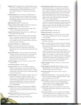 i m p l e m e n t : The implement keyword identifies a power   p o l y m o r p h [keyword]: Polymorph powers change a
    that can be used through an implement. A monster's              target's physical form. If a target is affected by more
    statistics block notes the implements it uses. See              than one polymorph power, only the most recent one
    also "Adding Equipment," Dungeon Master's Guide,                has any effect. The other powers' effects remain on the
    page 174.                                                       target and their durations expire as normal, but those
insubstantial: W h e n a creature is insubstantial, it              effects don't apply. However, when the most recent
   takes half damage from any damage source, includ-                effect ends, the next most recent one that is still active
                                                                    applies to the target. If the target dies, polymorph
   ing ongoing damage. Some creatures are inherently
                                                                    effects end on it immediately.
   insubstantial, which is noted in their "Resist" entries.
   See also h a l f d a m a g e .                                     I f a polymorph effect reduces a target's space, the
                                                                  target doesn't provoke opportunity attacks for leaving
lightning [keyword]: A damage type.
                                                                  squares as it shrinks. If a polymorph effect makes a
living c o n s t r u c t [keyword]: Unlike other constructs,      target too large to fit in the available space, the effect
   living constructs are living creatures.                        fails against the target, but the target is stunned
low-light vision: A creature that has low-light vision            (save ends).
   can see in dim light without penalty.                       p s y c h i c [keyword]: A damage type.
m a g i c a l beast [type]: Magical beasts resemble beasts     r a d i a n t [ k e y w o r d ] : A damage type.
   but often behave like people.
                                                               r e l i a b l e [ k e y w o r d ] : I f a creature misses every target
m a r k e d : W h e n a creature marks a target, that target         when using a reliable power, the use of that power
   takes a -2 penalty to attack rolls for any attack that            isn't expended.
   doesn't include the creature as a target. A creature
                                                               r e p t i l e [ k e y w o r d ] : Reptiles are cold-blooded creatures
   can be subject to only one mark at a time, and a new
                                                                    that have scaly skin.
   mark supersedes an old one.
                                                               resist: A creature that has resistance takes less damage
m a x i m u m altitude: See altitude limit.
                                                                  from a specific damage type. For example, a creature
m i n i o n : A minion is destroyed when it takes any             that has resist 10 fire takes 10 less damage whenever
    damage. I f a minion is missed by an attack that              it takes fire damage.
    deals damage on a miss, the minion doesn't take that              Resistance doesn't reduce damage unless the
    damage.                                                       target has resistance to each type of damage from the
m o u n t [keyword]: A creature that has the mount key-           attack, and then only the weakest of the resistances
   word has at least one mount power. A mount power               applies. For example, a creature that has resist 10
   is usable only when the creature's rider has the               lightning and resist 5 thunder that takes 15 lightning
   Mounted Combat feat. See also "Mounted Combat,"                and thunder damage takes 10 damage because the
   Dungeon Master's Guide, page 4 6 .                             resistance value to the combined damage types is
n a t u r a l [origin]: Natural creatures are native to the       limited by the lesser of the two resistances.
     natural world.                                            s h a d o w [origin]: Shadow creatures are native to the
n e c r o t i c [keyword]: A damage type.                           Shadowfell.

ooze [keyword]: Oozes are amorphous creatures.                 s h a p e c h a n g e r [keyword]: Shapechangers, such as
  W h e n an ooze squeezes, it can move at full speed               doppelgangers, have the ability to alter their form,
  (rather than half speed), it doesn't take the -5 penalty         whether freely or into specific forms.
  to attack rolls, and it doesn't grant combat advantage       sleep [ k e y w o r d ] : Sleep powers knock creatures
  because of squeezing.                                            unconscious.
overland flight: Overland flight works like a fly speed        spider [ k e y w o r d ] : Spider creatures include spiders as
  with one exception: A creature can take a move                  well as creatures that have spiderlike features: eight
  action to use overland flight only if it has taken no           legs, web spinning, and the like.
  actions that turn, except free actions or move actions       spider c l i m b : A creature that can spider climb can use
  using overland flight. The creature can then take               its climb speed to move across overhanging hori-
  only those actions until the start of its next turn.            zontal surfaces (such as ceilings) without making
  See also fly speed.                                             Athletics checks. See also c l i m b s p e e d .
phasing: W h i l e phasing, a creature ignores difficult       s w a m p w a l k : A type of terrain walk. A creature that
  terrain and can move through obstacles and other                 has swamp walk ignores difficult terrain that is mud
  creatures, but it must end its movement in an unoc-              or shallow water.
  cupied space.
                                                               s w a r m [ k e y w o r d ] : A swarm is composed of multiple
plant [keyword]: Plant creatures are composed of veg-              creatures but functions as a single creature. A swarm
   etable matter. They don't need to sleep.                        can occupy the same space as another creature,
poison [keyword]: A damage and effect type.                        and an enemy can enter a swarm's space, which is
 