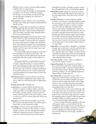 difficult terrain. A swarm cannot be pulled, pushed,                         through these tunnels, and larger creatures cannot
   or slid by melee or ranged attacks.                                          move through them at all. See also b u r r o w s p e e d .
      A swarm can squeeze through any opening large
                                                                             u n d e a d [keyword]: Undead are not living creatures,
   enough for even one of its constituent creatures.                             so effects that specifically target living creatures do
   For example, a swarm of bats can squeeze through                              not work against them. They don't need to breathe
   any opening large enough for one of the bats to                               or sleep.
   squeeze through.
                                                                             v a r i a b l e r e s i s t a n c e : A creature that has variable
s w i m s p e e d : A creature that has a swim speed moves                        resistance can activate it a specified number of times
    through water at that speed without making Athletics                          per encounter as a free action. W h e n the creature
    checks to swim.                                                               activates variable resistance, it chooses a damage
telepathy: A creature that has telepathy can communi-                             type: acid, cold, fire, lightning, or thunder. (The
   cate telepathically with any other creature that has a                         creature can't choose a damage type to which it is
   language. The other creature must be within line of                            vulnerable.) Until the end of the encounter, the crea-
   effect and within a specified range. Telepathy allows                          ture gains a specified amount of resistance to that
   for two-way communication.                                                     damage type. This resistance replaces any resistance
t e l e p o r t a t i o n [ k e y w o r d ] : A teleportation power trans-        the creature already had against that damage type.
      ports creatures or objects instantaneously from one                         I f a creature can activate variable resistance more
      location to another. A creature that uses a teleporta-                      than once per encounter, the creature can resist only
      tion power must have line of sight to the destination                       one damage type at a time using variable resistance.
      space, but neither that creature nor the target being                       See also resist.
      teleported needs line of effect to that space. The des-                v u l n e r a b l e : A creature that is vulnerable to a specified
      tination must be a space that the target can occupy                        damage type usually takes a specific amount of extra
      without squeezing.                                                         damage when it takes damage of that type, or it suf-
        The target being teleported disappears and instan-                       fers a specific effect. For example, a creature that has
    taneously appears in the destination space. The                              vulnerable 10 radiant takes 10 extra radiant damage
    movement doesn't provoke opportunity attacks and                             when an attack deals radiant damage to it or when it
    is unhindered by intervening creatures, objects, or                          takes ongoing radiant damage.
    terrain.                                                                 w a t e r [keyword]: A water creature is strongly con-
        Being immobilized or restrained doesn't prevent                          nected to the element of water.
    a creature from teleporting. I f a creature teleports
                                                                             w e a p o n [ k e y w o r d ] : The weapon keyword identi-
    away from a physical restraint, a monster's grasp, or
                                                                                 fies a power that is used with a weapon, which can
    some other immobilizing effect that is located in a
                                                                                 be an unarmed strike. A monster's statistics block
    specific space, the creature is no longer immobilized
                                                                                 notes the weapons it uses. Monster attacks don't use
    or restrained. Otherwise, the creature teleports but
                                                                                 proficiency bonuses. See also "Adding Equipment,"
    is still immobilized or restrained when it reaches the
                                                                                 Dungeon Master's Guide, page 174.
    destination space.
                                                                             z o n e [keyword]: A zone power creates a zone, a
t h r e a t e n i n g r e a c h : A creature that has threatening
                                                                                 magical area that lasts for a round or more. A zone
     reach can make an opportunity attack against any
                                                                                 is formed by an area of effect and fills each square
     enemy within its reach that provokes an opportunity
                                                                                 in the area that is within line of effect of the origin
     attack.
                                                                                 square. A zone is unaffected by the environment,
t h u n d e r [ k e y w o r d ] : A damage type.                                 cannot be attacked or physically affected, and ends
t r e m o r s e n s e : A creature that has tremorsense can                      immediately when its creator dies.
      clearly see creatures or objects within a specified                            I f the power that creates a zone includes the abil-
     range, even i f they are invisible, obscured, or outside                   ity to move it, the zone is considered a movable zone.
     line of effect, but they and the creature must be in                       A movable zone ends at the end of its creator's turn
      contact with the ground or the same substance, such                       i f the creator is not within range of at least 1 square
      as water or a web. The creature otherwise relies on its                   of it (using the power's range) or if the creator doesn't
      normal vision.                                                            have line of effect to at least 1 square of it. A zone
t r u e s i g h t : A creature that has truesight can see invis-                can't be moved through a solid obstacle.
     ible creatures and objects within a specified range as                          I f zones overlap and impose penalties to the same
    long as they are also within line of sight.                                 roll or game statistic, a creature affected by the
                                                                                overlapping zones is subject to the worst penalty; the
t u n n e l i n g : A creature that has tunneling leaves tun-
                                                                                penalties are not cumulative. Similarly, a creature
     nels behind it as it burrows. The creature, as well as
                                                                                in the overlapping area takes damage only from
     smaller creatures, can move through these tunnels
                                                                                the zone that deals the most damage, regardless of
     without any reduction in speed. Creatures of the
                                                                                damage type.
     same size as the tunneling creature must squeeze
 