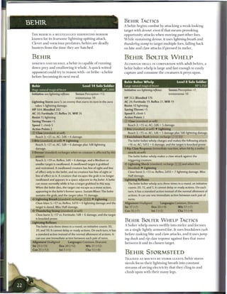 B E H I R TACTICS
BEH1R                                                                      A b e h i r b e g i n s c o m b a t by attacking a weak-looking
                                                                           target with devour, even i f that m e a n s provoking
 T H E B E H I R IS A MULTILEGGED SERPENTINE HORROR                        opportunity attacks w h e n moving past o t h e r foes.
 k n o w n for its f e a r s o m e lightning-spitting attack.              W h i l e sustaining devour, it uses lightning               breath    and
 Clever a n d voracious predators, b e h i r s a r e deadly                thunderleg     stomp to target multiple foes, falling b a c k
 hunters from t h e t i m e t h e y a r e h a t c h e d .                  on bite a n d claw attacks i f pressed in m e l e e .


 BEHIR                                                                     B E H I R BOLTER W H E L P
 S H R E W D A N D DEADLY, a b e h i r is capable o f r u n n i n g        ALTHOUGH SMALL IN COMPARISON with adult b e h i r s , a
 down prey a n d swallowing it whole. A quick-witted                       b e h i r bolter whelp is large a n d fast enough to easily
 o p p o n e n t could try to reason with—or bribe—a b e h i r             c a p t u r e a n d c o n s u m e t h e c r e a t u r e s it preys upon.
 before b e c o m i n g its n e x t m e a l .

                                                                           Behir Bolter Whelp                                 Level 8 Solo Soldier
 Behir                                          Level 1 4 Solo Soldier     Large natural magical beast                                    XP 1.750
 Huge natural magical beast                                   X P J ,000   Initiative see lightning reflexes          Senses Perception +7;
 Initiative see lightning reflexes       Senses Perception +12;                                                       tremorsense 10
                                         tremorsense 10                    HP 352; Bloodied 176
 Lightning Storm aura 5; an enemy that starts its turn in the aura         AC 24; Fortitude 19, Reflex 21, W i l l 19
    takes S lightning damage.                                              Resist 10 lightning
 HP 564; Bloodied 282                                                      Saving Throws +5
 AC 30; Fortitude 27, Reflex 26, W i l l 26                                Speed 8, climb 5
 Resist 15 lightning                                                       Action Polnts2
 Saving Throws +5                                                          © Claw (standard; at-will)
 Speed 7, climb 5                                                             Reach 2; +15 vs. AC; 2d6 + 5 damage.
 Action Points 2                                                           4 Bite (standard; at-will) • Lightning
 © Claw (standard; at-will)                                                   Reach 2; +15 vs. AC; 1d6 + 5 damage plus 1d6 lightning damage.
    Reach 3; +21 vs. AC; 2d8 + 6 damage.                                   4 Knockdown Rush (minor; recharge [X] !x] (Hj)
 4 Bite (standard; at-will) • Lightning                                       The behir bolter whelp charges and makes the following attack:
    Reach 3; +21 vs. AC; 1d8 + 6 damage plus 1d8 lightning                    +16 vs. AC; 1d12 + 6 damage, and the target is knocked prone.
    damage.                                                                4 Rip-Claw Response (immediate reaction, when hit by a melee
 4 Devour (standard; recharges when no creature is affected by this           attack; at-will)
    power)                                                                    The behir bolter whelp makes a claw attack against the
    Reach 3; +19 vs. Reflex; 2d8 + 6 damage, and a Medium or                  triggering creature.
    smaller target is swallowed. A swallowed target is grabbed             <* Lightning Shock (standard; recharge [X] [ij] and when first
    and restrained. A swallowed creature has line of sight and line           bloodied) • Lightning
    of effect only to the behir, and no creature has line of sight or         Close burst 2; +13 vs. Reflex; 2d10 + 7 lightning damage. Miss:
    line of effect to it. A creature that escapes the grab is no longer       Half damage.
    swallowed and appears in a space adjacent to the behir. A behir        Lightning Reflexes
    can move normally while it has a target grabbed in this way.              The behir bolter whelp acts three times in a round, on initiative
    When the behir dies, the target can escape as a move action,              counts 20,15, and 5. It cannot delay or ready actions. On each
    appearing in the behir's former space. Sustain Minor: The behir           turn, it has a standard action instead of the normal allotment of
    sustains the grab, and the target takes 15 damage.                        actions. It can use one immediate action between each pair of
 «£• Lightning Breath (standard; recharge [X] (jj) • Lightning                turns.
    Close blast 5; +17 vs. Reflex; 3d10 + 6 lightning damage and the       Alignment Unaligned               Languages Common, Draconic
    target is dazed. Miss: Half damage.                                    Str 17 (+7)               Dex 20 (+9)               W i s 17 (+7)
    Thunderleg Stomp (standard; at-will)                                   Con 16 (+7)               Int 7 (+2)                Cha 11 (+4)
    Close burst 3; +17 vs. Fortitude; 1d8 + 6 damage, and the target
    is knocked prone.
 Lightning Reflexes
                                                                           B E H I R BOLTER W H E L P TACTICS
    The behir acts three times in a round, on initiative counts 30,        A bolter whelp moves swiftly into m e l e e a n d focuses
    20, and 10. It cannot delay or ready actions. On each turn, it has     on a single lightly a r m o r e d foe. It uses knockdown                       rush
    a standard action instead of the normal allotment of actions. It       before m a k i n g bite a n d c l a w attacks, a n d it uses jump-
    can use one immediate action between each pair of turns.               ing shock a n d rip-claw        response     against foes that move
 Alignment Unaligned              Languages Common, Draconic
                                                                           b e t w e e n it a n d its c h o s e n target.
 Str 2 3 (+13)             Dex 20 (+12)            W i s 21 (+12)
 Con 21 (+12)             Int 7 (+5)              Cha 13 (+8)
                                                                           B E H I R STORMSTEED
                                                                           T R A I N E D AS MOUNTS B Y STORM GIANTS, b e h i r storm-
                                                                           steeds focus t h e i r lightning b r e a t h into constant
                                                                           s t r e a m s o f a r c i n g e l e c t r i c i t y that they cling to a n d
                                                                           c l i m b upon with t h e i r m a n y legs.
 