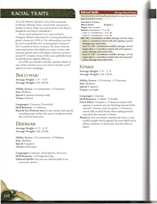 Infernal Quills                               Duergar Racial Power
RACIAL TRAITS                                                           Y o u tense and send the quills projecting from your body into the
                                                                        gaps inyourfoe's    armor.
 As in the Monster Manual, a few o f the monsters                        Encounter • Poison
 in Monster Manual 2 have racial traits and powers                       Minor Action             Ranged 3
 similar to those o f the races presented in the Player's                Target: One creature
                                                                         Attack: Constitution + 2 vs. AC
 Handbook and Player's Handbook 2.
                                                                           Level 1 1 : Constitution + 4 vs. AC
     These traits and powers are most useful to
                                                                          Level 2 1 : Constitution + 6 vs. AC
 D u n g e o n Masters interested in creating detailed non-              Hit: 1 d8 + Constitution modifier damage, and the target
 player characters (NPCs). T h e information c a n also                    takes a -2 penalty to attack rolls and ongoing 2 poison
 b e used as guidelines for creating player character                      damage (save ends both).
 ( P C ) versions o f these creatures. B e aware that the                  Level 1 i: 2d8 + Constitution modifier damage, and the
 traits and powers that follow a r e more in line with                     target takes a -2 penalty to attack rolls and ongoing 5
                                                                           poison damage (save ends both).
 monster powers t h a n with player character p o w e r s -
                                                                           Level 21: 3d8 + Constitution modifier damage, and the
 actual P C versions o f any o f the races published later                 target takes a -1 penalty to attack rolls and ongoing 8
 would likely b e slightly different.                                      poison damage (save ends both).
     As a D M , you should carefully consider which, i f
 any, o f the monster races you wish to include as P C
 options in your campaign.                                             KENKU
                                                                       Average Height: 5 ' 0 " - 5 ' 6 "

 BULLYWUG                                                              A v e r a g e W e i g h t : 1 1 0 - 1 5 0 lb.

 Average Height: 5 ' 4 " - 6 ' 0 "                                     A b i l i t y S c o r e s : +2 Dexterity, +2 C h a r i s m a
 A v e r a g e W e i g h t : 1 5 0 - 2 4 0 lb.                         Size: M e d i u m
                                                                       S p e e d : 6 squares
 A b i l i t y S c o r e s : +2 Constitution, +2 Dexterity             V i s i o n : Low-light
 Size: Medium
 S p e e d : 6 squares (swamp walk)                                    Languages: Common
 V i s i o n : Normal                                                  Skill B o n u s e s : +2 Bluff, +2 Stealth
                                                                       F l o c k E f f e c t : You gain a +3 bonus to attack rolls
 L a n g u a g e s : C o m m o n , Primordial                               against a creature you are flanking instead o f the
 Skill B o n u s e s : +2 Athletics                                         normal +2 bonus, and you grant a +3 bonus to
 R a n c i d A i r ( P o i s o n ) a u r a 2 : Any enemy that spends        attack rolls or skill c h e c k s when aiding another
     a healing surge within the aura is w e a k e n e d until               instead o f the n o r m a l +2 bonus.
     the end o f its next turn.                                        M i m i c r y : You c a n m i m i c sounds and voices. A suc-
                                                                            cessful Insight c h e c k opposed by your B l u f f c h e c k
 DUERGAR                                                                    allows a listener to determine that the effect is
                                                                            faked.
 A v e r a g e H e i g h t : 4 ' 2" - 4 ' 8 "
 A v e r a g e W e i g h t : 1 6 0 - 2 2 0 lb.


 A b i l i t y S c o r e s : +2 Constitution, +2 W i s d o m
 Size: Medium
 S p e e d : 6 squares
 V i s i o n : Darkvision


 L a n g u a g e s : C o m m o n , D e e p Speech, Dwarven
 Skill B o n u s e s : +2 Dungeoneering
 I n f e r n a l Q u i l l s : You c a n use infernal quills as a n
      encounter power.
 