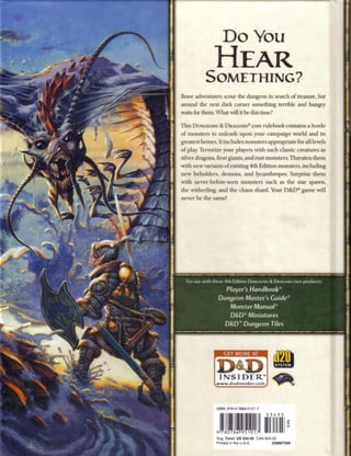D o You
                Hear
           Something?
Brave adventurers scour the dungeon in search of treasure, but
around the next dark corner something terrible and hungry
waits for them. What will it be this time?

This DUNGEONS & DRAGONS® core rulebook contains a horde
o f monsters to unleash upon your campaign world and its
greatest heroes. It includes monsters appropriate for all levels
o f play. Terrorize your players with such classic creatures as
silver dragons, frost giants, and rust monsters. Threaten t h e m
with new variants o f existing 4 t h Edition monsters, including
new beholders, demons, and lycanthropes. Surprise t h e m
with never-before-seen monsters such as the star spawn,
the witherling, and the chaos shard. Your D & D ® g a m e will
never b e the same!




  For use with these 4th Edition DUNGEONS & D R A G O N S core products:

                    Player's Handbook®
                  Dungeon Master's G u i d e *
                     Monster Manual®
                     D&D Miniatures
                                 e



                    D&D™ Dungeon Tiles




                     GET MORE AT




                  INSIDER"
                 www.dndinsider.com




                 I B : 9 807 6 - 1 17
                 S N 7 - - 8 95 0 -




                 Sug. R t i: U S $ 3 4 . 9 5 CAN $ 3 0
                       e al                       4.0
                 Pi t d in the USA
                   rne           . . .               239667200
 