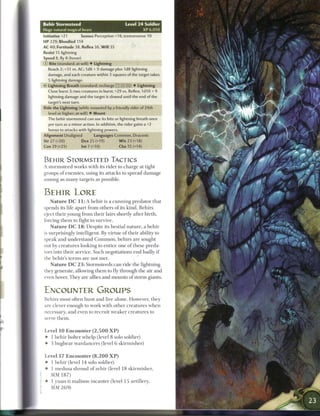 Behir Stormsteed                                   Level 2 4 Soldier
 Huge natural magical beast                                  XP 6,050
 Initiative +21        Senses Perception +18; tremorsense 10
 HP 229; Bloodied 114
 AC 40; Fortitude 38, Reflex 36, W i l l 35
 Resist 15 lightning
 Speed 8, fly 8 (hover)
 © Bite (standard; at-will) • Lightning
    Reach 2; +31 vs. AC; 1d8 + 9 damage plus 1d8 lightning
    damage, and each creature within 3 squares of the target takes
    5 lightning damage.
 • * Lightning Breath (standard; recharge TTi (xl;! fj) • Lightning
  <
    Close burst 3; two creatures in burst; +29 vs. Reflex; 1d10 + 9
    lightning damage and the target is slowed until the end of the
   target's next turn.
 Ride the Lightning (while mounted by a friendly rider of 24th
    level or higher; at-will) • Mount
    The behir stormsteed can use its bite or lightning breath once
    per turn as a minor action. In addition, the rider gains a +2
    bonus to attacks with lightning powers.
 Alignment Unaligned            Languages Common, Draconic
 Str 27 (+20)           Dex 25 (+19)          W i s 23 (+18)
 Con 29 (+21)           Int 7 (+10)               Cha 15 (+14)


 B E H I R STORMSTEED TACTICS
 A stormsteed works with its rider to charge at tight
 groups o f enemies, using its attacks to spread damage
 among as m a n y targets as possible.


 BEHIR LORE
    N a t u r e D C 1 1 : A b e h i r is a c u n n i n g predator that
 spends its life apart from others o f its kind. B e h i r s
 eject their young from their lairs shortly after birth,
 forcing t h e m to fight to survive.
     N a t u r e D C 1 8 : Despite its bestial nature, a b e h i r
 is surprisingly intelligent. By virtue o f their ability to
 speak and understand C o m m o n , b e h i r s are sought
 out by creatures looking to entice one o f these preda-
 tors into their service. Such negotiations end badly i f
 the behir's t e r m s are not met.
     N a t u r e D C 2 3 : Stormsteeds c a n ride the lightning
  they generate, allowing t h e m to fly through the air and
  even hover. They are allies and mounts o f storm giants.


  ENCOUNTER GROUPS
  Behirs most often hunt and live alone. However, they
  are clever enough to work with other creatures when
  necessary, and even to recruit weaker creatures to
  serve t h e m .


  Level 1 0 E n c o u n t e r ( 2 , 5 0 0 X P )
  • 1 b e h i r bolter whelp (level 8 solo soldier)
  • 3 bugbear wardancers (level 6 skirmisher)


  Level 1 7 E n c o u n t e r ( 8 , 2 0 0 X P )
  • 1 b e h i r (level 14 solo soldier)
  • 1 medusa shroud o f zehir (level 1 8 skirmisher,
{   MM 1 8 7 )
i • 1 yuan-ti malison incanter (level 15 artillery,
|   MM 2 6 9 )
 