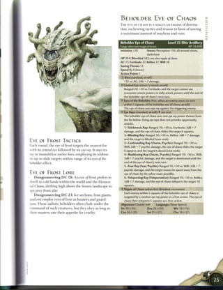 BEHOLDER E Y E OF CHAOS
                                                                              T H E E Y E OF CHAOS IS A SINGULAR ENGINE o f destruc-                  j~j




                                                                                                                                                      ffi
                                                                              tion, e s c h e w i n g tactics a n d r e a s o n in favor o f sowing   Q
                                                                              a m a x i m u m amount of mayhem and ruin.                              X
                                                                                                                                                      LU

                                                                              Beholder Eye of Chaos                   Level 2 5 Elite Artillery
                                                                              Large aberrant magical beast                              XP 14,000
                                                                              Initiative +20       Senses Perception +16; all-around vision,
                                                                                                   darkvision
                                                                              HP 364; Bloodied 182; see also ripple of chaos
                                                                              AC 37; Fortitude 37, Reflex 37, Will 38
                                                                              Saving Throws +2
                                                                              Speed fly 8 (hover)
                                                                              Action Points 1
                                                                              © Bite (standard; at-will)
                                                                                +32 vs. AC; 2d6 + 7 damage.
                                                                                Central Eye (minor 1/round; at-will)
                                                                                Ranged 20; +30 vs. Fortitude, and the target cannot use
                                                                                encounter attack powers or daily attack powers until the end of
                                                                                 the beholder eye of chaos's next turn,
                                                                              -y Eyes of the Beholder (free, when an enemy starts its turn
                                                                                within 5 squares of the beholder eye of chaos; at-will)
                                                                                The eye of chaos uses eye ray against the triggering enemy.
                                                                                Eye Rays (standard; at-will) • see text
                                                                                The beholder eye of chaos uses one eye ray power chosen from
                                                                                the list below. Using eye rays does not provoke opportunity
                                                                                attacks.
                                                                                 1-Telekinesis Ray: Ranged 10; +30 vs. Fortitude; 3d8 + 7
                                                                                 damage, and the eye of chaos slides the target 6 squares.
                                                                                 2-Blinding Ray: Ranged 10; +30 vs. Reflex; 3d8 + 7 damage,
                                                                                 and the target is blinded (save ends).
EYE OE FROST TACTICS                                                             3—Confounding Ray (Charm, Psychic): Ranged 10; +30 vs.
E a c h r o u n d , t h e eye o f frost targets t h e n e a r e s t foe          Will; 3d8 + 7 psychic damage, the eye of chaos slides the target
with its central eye followed by a n eye ray. It uses ice                        6 squares, and the target is dazed (save ends).
ray to i m m o b i l i z e m e l e e foes, employing its         telekine-       4-Maddening Ray (Charm, Psychic): Ranged 10; +30 vs. Will;
sis ray to slide targets w i t h i n range o f its eyes of the                   3d8 + 7 psychic damage, and the target is dominated until the
beholder e f f e c t .                                                           end of the eye of chaos's next turn.
                                                                                 5-Fear Ray (Fear, Psychic): Ranged 10; +30 vs. Will; 3d8 + 7
                                                                                 psychic damage, and the target moves its speed away from the
EYE OE FROST LORE                                                                eye of chaos by the safest route possible.
    D u n g e o n e e r i n g D C 1 8 : A n eye o f frost prefers to             6—Teleporting Ray (Teleportation): Ranged 10; +30 vs. Reflex;
dwell in cold lands w i t h i n t h e world a n d t h e E l e m e n -            3d8 + 7 damage, and the eye of chaos teleports the target 10
tal C h a o s , drifting high above t h e frozen l a n d s c a p e to            squares.
                                                                                 Ripple of Chaos (when first bloodied; encounter)
spy prey f r o m afar.
                                                                                 Each enemy within 5 squares of the beholder eye of chaos is
    D u n g e o n e e r i n g D C 2 3 : I c e a r c h o n s , frost giants,
                                                                                 targeted by a random eye ray power as a free action. The eye of
and oni employ eyes o f frost as hunters a n d guard-                            chaos then teleports 6 squares as a free action.
ians. T h e s e sadistic b e h o l d e r s often c h a f e u n d e r t h e    Alignment Chaotic evil      Languages Deep Speech
c o m m a n d o f s u c h c r e a t u r e s , but they obe y as long as       Str 18 (+16)          Dex 26 (+20)          W i s 18 (+16)
their m a s t e r s sate t h e i r appetite for cruelty.                      Con 26 (+20)           Int 21 (+17)           Cha 28 (+21)
 