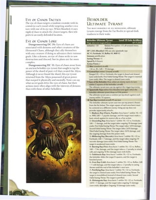 E Y E OE CHAOS TACTICS                                                              BEHOLDER
T h e eye o f c h a o s targets a r a n d o m c r e a t u r e with its
central eye e a c h round while targeting a n o t h e r crea-
                                                                                    ULTIMATE TYRANT
                                                                                    T H E MOST HORRIBLE OF A L L BEHOLDERS, ultimate
t u r e with one o f its eye rays. W h e n bloodied, it uses
                                                                                    tyrants e m e r g e from t h e Far R e a l m to spread dark
ripple of chaos to attack t h e closest targets, then tele-
                                                                                    m a d n e s s in t h e i r w a k e .
ports to an easily defended location.


                                                                                    Beholder Ultimate Tyrant                    Level 2 9 Solo Artillery
EYE OE CHAOS L O R E                                                                Huge aberrant magical beast                               XP 75.000
    D u n g e o n e e r i n g D C 2 6 : Eyes o f c h a o s a r e
                                                                                    Initiative +20       Senses Perception +27; all-around vision,
associated with demons and other creatures o f the
                                                                                                         darkvision
E l e m e n t a l C h a o s , a l t h o u g h t h e y ally t h e m s e l v e s      HP 1,080; Bloodied 540; see also spasmodic rays
w i t h any c r e a t u r e i f doing so a d v a n c e s t h e i r r u i n o u s    AC 41; Fortitude 38, Reflex 40, Will 42
goals. L i k e a d e m o n , a n eye o f c h a o s s e e k s to sow                 Immune petrification
d e s t r u c t i o n a n d d i s c o r d , b u t its p l a n s a r e far m o r e   Saving Throws +5
                                                                                    Speed fly 8 (hover)
complex.
                                                                                    Action Points 2
    D u n g e o n e e r i n g D C 3 1 : Eyes o f c h a o s arose from
                                                                                    © Bite (standard; at-will)
a n a n c i e n t b e h o l d e r eye tyrant that sought to tap t h e                 +36 vs. AC; 3d8 + 10 damage.
power o f t h e shard o f pure evil that created the Abyss.                         •f Central Eye (minor 1/round; at-will)
Although it never found t h e shard, this eye tyrant                                   Ranged 30; +34 vs. Fortitude; the target is dazed and slowed
r e t u r n e d from t h e Abyss possessed o f great power                             (save ends both). First Failed Saving Throw: The target is stunned
                                                                                       (save ends). Miss: The target is slowed (save ends).
that w a r p e d it physically a n d mentally. None c a n say
                                                                                    •Y Eyes of the Beholder (free, when an enemy starts its turn
what secret goals drive t h e eyes o f c h a o s , but t h e i r
                                                                                       within 5 squares of the beholder; at-will)
actions m o r e often align with t h e interests o f d e m o n s
                                                                                       The ultimate tyrant uses eye ray against the triggering enemy.
t h a n with those o f o t h e r beholders.                                         < • Spasmodic Rays (when first bloodied and again when the
                                                                                     $
                                                                                       beholder ultimate tyrant drops to 0 hit points)
                                                                                       The ultimate tyrant uses a random eye ray attack against each
                                                                                       enemy within 10 squares.
                                                                                        Eye Ray (standard; at-will) • see text
                                                                                       The beholder ultimate tyrant uses two eye ray powers chosen
                                                                                       from the list below. The origin square of each area burst must
                                                                                       be centered on a different enemy. Using eye ray does not
                                                                                       provoke opportunity attacks.
                                                                                       1—Madness Ray (Charm, Psychic): Area burst 1 within 10; +32
                                                                                       vs. Will; 2d8 + 7 psychic damage, and the target must make a
                                                                                       basic attack against its nearest ally as a free action.
                                                                                       2—Unraveling Ray: Area burst 1 within 10; +32 vs. Fortitude;
                                                                                       2d6 + 7 damage, and the target takes ongoing 10 damage (save
                                                                                       ends). First Failed Saving Throw: The target takes 1 d10 damage.
                                                                                       Second Failed Saving Throw: The target takes 2d10 damage.
                                                                                       Third Failed Saving Throw: The target takes 3d10 damage, and
                                                                                       the ongoing damage from this power ends.
                                                                                       3—Withering Ray (Necrotic): Area burst 1 within 10; +32 vs.
                                                                                       Fortitude; 2d8 + 7 damage, and the target takes ongoing 10
                                                                                       necrotic damage (save ends). First Failed Saving Throw: The
                                                                                       target is weakened (save ends).
                                                                                       4-Burning Ray (Fire): Area burst 1 within 10; +32 vs. Reflex;
                                                                                       2d6 + 7 fire damage, and the target takes a -2 penalty to attack
                                                                                       rolls and ongoing 10 fire damage (save ends both).
                                                                                       5—Telekinesis Ray: Area burst 1 within 10; +32 vs. Fortitude;
                                                                                       the beholder slides the target 8 squares, and the target is
                                                                                       knocked prone.
                                                                                        6-Frost Ray (Cold): Area burst 1 within 10; +32 vs. Reflex; 2d8
                                                                                        + 7 cold damage, and the target takes a -2 penalty to saving
                                                                                        throws until the end of the beholder's next turn.
                                                                                        7—Petrifying Ray: Area burst 1 within 10; +32 vs. Fortitude;
                                                                                        the target is slowed (save ends). First Failed Saving Throw: The
                                                                                        target is immobilized instead of slowed (save ends). Second
                                                                                        Failed Saving Throw: The target is petrified.
                                                                                        8—Disintegrate Ray: Area burst 1 within 10; +32 vs. Fortitude;
                                                                                        2d10 + 7 damage, and the target takes ongoing 15 damage
                                                                                        (save ends). Aftereffect:    Ongoing 10 damage (save ends).
 