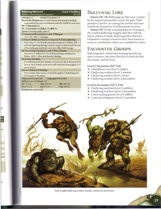 Bullywug Mud Lord                               Level 3 Artillery
       I natural humanoid (aquatic)                          XP 150
                                                                          BULLYWUG LORE
initiative+2          Senses Perception+9                                    N a t u r e D C 1 0 : Bullywugs say they were created
Rancid Air (Poison) aura 2; each enemy that spends a healing              by the original primordials, not by the gods. T h e i r
   surge within the aura is weakened until the end of its next turn.      primitive societies are among the pettiest and most
HP 39; Bloodied 19                                                        mindlessly destructive o f all h u m a n o i d societies.                   z
AC 16; Fortitude 14, Reflex 14, Will 16
                                                                                                                                                      '1
                                                                             N a t u r e D C 1 5 : By amassing legacies o f savagery,
Speed 6 (swamp walk), swim 4
                                                                          the c r u d e s t bullywugs imagine that they will one
 ; Quarterstaff (standard; at-will) 4 Weapon
  +8 vs. AC; 1d8 + 1 damage.                                              day be reborn as slaads. Bullywug tribes that have
— Electric Reflux (standard; recharge (nj) • Cold, Lightning              exhausted a swamp's resources have b e e n known to
  Close blast 3; +6 (+8 with necessary sacrifices) vs. Reflex; 2d6 + 4    resort to c a n n i b a l i s m ; others are c a n n i b a l s by choice.
  cold and lightning damage, and the target is dazed until the end
    : f the bullywug mud lord's next turn. Miss: Half damage,
    >
-ii- Fiery Croak (standard; at-will) • Fire, Thunder
                                                                          ENCOUNTER GROUPS
  Area burst 1 within 20; +6 (+8 with necessary sacrifices) vs.           Bullywugs have a hard time teaming up with any
  Reflex; 1d10 + 4fireand thunder damage.                                 other creatures, but when they do it is with the foul,
Secessary Sacrifices                                                      the chaotic, and the feral.
  i f a bullywug mud lord includes at least one ally in the area of its
  area or close attacks, each of its rolls with that attack gains a +2
                                                                          Level 1 E n c o u n t e r ( X P 5 2 4 )
   power bonus,
'oture's Release • Healing                                                • 1 bloodthorn vine (level 2 soldier)
  Any attacker who scores a critical hit against a bullywug mud           • 2 bullywug croakers (level 3 minion)
   brd regains 5 hit points.                                              4 2 bullywug muckers (level 1 brute)
                                                                           -
Alignment Chaotic evil       Languages Primordial                         • 1 bullywug twitcher (level 2 skirmisher)
Skills Arcana +6, Nature +9
Str 12 (+2)           Dex 14 (+2)            W i s 16 (+4)
                                                                          Level 6 E n c o u n t e r ( X P 1 , 2 5 0 )
Con 15 (+3)        Int 11 (+1)              Cha10(+1)
                                                                          • 1 bullywug mud lord (level 3 artillery)
Equipment quarterstaff
                                                                          4 3 bullywug twitchers (level 2 skirmisher)
                                                                          4 3 ettercap fang guards (level 4 soldier)
                                                                          4 1 ettercap webspinner (level 5 controller)




                                      (Left to right) bullywug croaker, twitcher, mud lord, and mucker


                                                                                                                                         J*
 