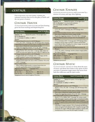 CENTAUR                                                               CENTAUR RAVAGER
                                                                      A RAVAGER DELIGHTS IN BATTLE a n d is o v e r c o m e b y a
                                                                      m i x t u r e o f ecstasy and rage w h e n fighting.
 P A R T HUMANOID A N D PART HORSE, c e n t a u r s a r e
 u n t a m e d warriors that revel in the glory o f battle a n d
                                                                      Centaur Ravager                                   Level 12 Brute
 the raw power o f nature.                                            Large fey humanoid                                            XP700
                                                                      Initiative +10        Senses Perception +9; low-light vision
 CENTAUR HUNTER                                                       HP 150; Bloodied 75; see also brash retaliation
                                                                      AC 24; Fortitude 26, Reflex 24, W i l l 23
 A CENTAUR H U N T E R E A R N S ITS NAME not from h u n t i n g
                                                                      Spfd8
 game but from tracking and dispatching foes.                         © Greatsword (standard; at-will) • Weapon
                                                                        +15 vs. AC; 1d10 + 6 damage, plus 1d10 damage when
 Centaur Hunter                                 Level 12 Artillery      charging.
 Large fey humanoid                                           XP700   • Quick Kick (immediate reaction, when a creature moves into a
                                                                       f

 Initiative +14        Senses Perception +14; low-light vision          space where it flanks the centaur ravager; at-will)

 HP 96; Bloodied 48                                                     Targets the triggering creature; +14 vs. AC; 1d6 + 6 damage.

 AC 25; Fortitude 24, Reflex 25, W i l l 23                           • Berserk Rush (standard; recharges when first bloodied) •
                                                                       !
                                                                       •
 Speed 8        . ^ ^ ^ ^ ^ ^ ^ ^ ^ ^ ^ ^ ^ ^                           Weapon
 © Bastard Sword (standard; at-will) • Weapon                           +15 vs. Fortitude; 2d10 + 6 damage (plus 1d10 damage when
   +17 vs. AC; 1d10 + 4 damage, plus 1d6 damage when charging,          charging), and the target is pushed 2 squares and knocked
 t Quick Kick (immediate reaction, when a creature moves into a          prone. Special: When charging, the centaur ravager can use this
   space where it flanks the centaur hunter; at-will)                    power in place of a melee basic attack.
   Targets the triggering creature; +17 vs. AC; 1d6 + 4 damage.       4 Brash Retaliation (free, when first bloodied; encounter) •
 » Y Lightning-Fast Shots (standard; at-will) • Weapon                  Weapon




                                                                                                                                   •
    Ranged 25/50; +19 vs. AC; 1d12 + 2 damage. Effect: Make the          +15 vs. AC; 3d10 + 6 damage, and the centaur ravager pushes
   attack one more time against the same target or a different one.      the target 2 squares.
 •Y Charger Arrow (standard; at-will) • Weapon                        Alignment Unaligned           Languages Elven
    Ranged 25/50; +19 vs. Fortitude; 1d12 + 5 damage, and the         Skills Athletics +17, Nature +14
   target is pushed 3 squares and knocked prone.                      Str 2 2 (+12)         Dex 18 (+10)           W i s 16 (+9)
 •f Triple Shot (standard; encounter) • Weapon                        Con 20 (+11)          Int 9 (+5)             Cha 10 (+6)
    Ranged 25/50; targets one, two, or three creatures; +19 vs. AC;   Equipment greatsword
    1d12 + 5 damage.
 Close-Combat Archer
                                                                      CENTAUR MYSTIC



                                                              •
   When making ranged attacks, a centaur hunter does not
    provoke opportunity attacks from the targets.                     A CENTAUR MYSTIC ADVISES ITS T R I B E about t h e ways
 Alignment Unaligned           Languages Elven                        of nature and about their duties to the spirits o f their
 Skills Athletics +15, Nature +14                                     ancestors. It possesses magic power that stems from
 Str 18 (+10)          Dex 20 (+11)           W i s 16 (+9)           both the wilderness and the spirit r e a l m .
 Con 18 (+10)          Int 10 (+6)            Cha 12 (+7)
 Equipment bastard sword, longbow, 40 arrows
                                                                      Centaur Mystic                     Level 13 Controller (Leader)
                                                                      Large fey humanoid                                            XP800
                                                                      Initiative +8         Senses Perception +16; low-light vision
                                                                      HP 132; Bloodied 66
                                                                      AC 27; Fortitude 26, Reflex 24, W i l l 26
                                                                      Sp«ed 8                             »«__»«_«_—
                                                                      © Quarterstaff (standard; at-will) • Weapon
                                                                         Reach 2; +16 vs. AC; 1 d8 + 6 damage, plus 1 d6 damage when
                                                                         charging.
                                                                      + Quick Kick (immediate reaction, when a creature moves into a
                                                                         space where it flanks the centaur mystic; at-will)
                                                                         Targets the triggering creature; +15 vs. AC; 1d6 + 4 damage,
                                                                      • Rootwhip Staff (standard; at-will) • Weapon
                                                                       f
                                                                         Reach 2; +15 vs. Reflex; 1d8 + 6 damage, the centaur mystic
                                                                         slides the target 3 squares, and the target is slowed (save ends).
                                                                         Ancestral Chargers (standard; recharges when a centaur
                                                                         within 10 squares of the centaur mystic drops to 0 hit points) •
                                                                         Psychic
                                                                         Close blast 5; targets enemies; +14 vs. Fortitude and Will (one
                                                                         attack roll against both defenses); 3d8 +5 psychic damage if the
                                                                         attack hits the target's Will; the target is pushed 2 squares and
                                                                         knocked prone if the attack hits the target's Fortitude.
 