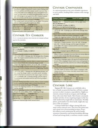 Biting Earth (standard; recharges when first bloodied) • Zone
       Area burst 2 within 10; the burst creates a zone of biting earth
                                                                            CENTAUR CAMPAIGNER
       that lasts until the end of the centaur mystic's next turn. Any      A CAMPAIGNER BRINGS DECADES o f battle e x p e r i e n c e                    <
       enemy that ends its turn within the zone is immobilized (save        to e a c h c o n f l i c t , leading fellow c e n t a u r s with courage      2
       ends). As a free action, an enemy immobilized by the zone can        a n d skill.                                                                  m



       take 3d8 damage to save against the effect. Sustain Standard:
       The zone persists, and the mystic can move it 3 squares.
                                                                            Centaur Campaigner                         Level 2 5 Soldier (Leader)
  Mystic Resonance (minor; encounter) • Healing            
                                                                            Large fey humanoid                                                XP 7,000
       The centaur mystic and each ally it can see regain 10 hit points
                                                                            Initiative +20             Senses Perception +20; low-light vision
       and can make a saving throw against one effect.
                                                                            HP 230: Bloodied 115
  Alignment Unaligned              Languages Elven
                                                                            AC 42; Fortitude 38, Reflex 36, W i l l 36
  Skills Athletics +15, Heal +16, Insight +16, Nature +16
                                                                            Speed 8; see also light hoof and sky bound
  So-18 M O )             Dex 14 (+8)           W i s 21 (+11)
                                                                            © Longsword (standard; at-will) • Thunder, Weapon
  Con 20 (+11)            Int 16 (+9)           Cha 14 (+8)
                                                                               +32 vs. AC; 2d8 + 8 damage, plus 2d8 thunder damage when
  Equipment leather armor, quarterstaff
                                                                               charging.
                                                                            t Quick Kick (immediate reaction, when a creature moves into a
 CENTAUR F E Y CHARGER                                                         space where it flanks the centaur campaigner; at-will)
                                                                               Targets the triggering creature; +30 vs. AC; 1d6 + 8 damage.
 A F E Y C H A R G E R BRINGS T H E P O W E R OF STORMS to b e a r
                                                                            < • Hoofed Tornado (standard; recharges when first bloodied) •
                                                                             £
 against its e n e m i e s .                                                   Thunder, Weapon
                                                                               Close burst 1; targets enemies; +30 vs. AC; 3d8 + 8 damage
1 Centaur Fey Charger                                Level 1 8 Soldier         plus 1d6 + 4 thunder damage, and the target is knocked
                                                                 XP 2,000      prone. Effect: The target is marked until the end of the centaur
1 Large fey humanoid
  *iitiative +15     Senses Perception +16; low-light vision                   campaigner's next turn.
  -P 172: Bloodied 86                                                       Light Hoof
 AC 34; Fortitude 31, Reflex 29, W i l l 30                                    A centaur campaigner ignores difficult terrain.
  Soeed 8                                                                   Shock Trooper
      : Bastard Sword (standard; at-will) • Weapon                             When a centaur campaigner has more than one enemy adjacent
       -24 vs. AC; 1d10 + 6 damage, plus 1d6 damage when charging.             to it, its melee attacks deal 1d6 extra damage.
       Effect: The target is marked until the end of the centaur fey        Sky Bound (free; at-will)
       charger's next turn.                                                    The centaur campaigner gains a fly speed of 8 until the end of
  - Ciuick Kick (immediate reaction, when a creature moves into a              its turn. If the campaigner doesn't end its turn on the ground, it
       space where it flanks the centaur fey charger; at-will)                 floats to the ground at the end of its turn without taking falling
       Targets the triggering creature; +25 vs. AC; 1d6 + 6 damage.            damage.
  - storming Charge (standard; usable only in place of a melee              Three-Thunder Assault (free, when the campaigner hits with a
       -a sic attack when charging; encounter) • Lightning, Thunder,           charge attack; encounter) • Thunder
       Weapon                                                                  Two allies within 10 squares of the centaur campaigner make
       -24 vs. AC; 2d10 + 7 damage plus 2d6 lightning damage, and              charge attacks as free actions. Each ally's attack deals 6 extra
       the centaur fey charger makes a secondary attack. Secondary             thunder damage.
       Attack: Close burst 2 centered on the target; targets enemies;       Alignment Unaligned                  Languages Common, Elven
       -21 vs. Fortitude; 1d8 + 6 thunder damage, and the target is         Skills Athletics +23 Intimidate +23, Nature +20
       knocked prone and marked until the end of the fey charger's          Str 26 (+20)               Dex 23 (+18)          W i s 16 (+15)
       next turn.                                                           Con 22 (+18)               Int 12 (+13)          Cha 22 (+18)
  - Thunder Hooves (immediate reaction, when a creature marked              Equipment plate armor, light shield, longsword
       DY the centaur fey charger makes an attack that does not
       include the centaur fey charger) • Thunder
       Targets the triggering creature; +21 vs. Fortitude; 2d10 + 5
                                                                            CENTAUR LORE
       •hunder damage.                                                          N a t u r e D C 1 0 : C e n t a u r s are wild folk w i t h a
  >
       Stab of Lightning (standard; at-will) • Lightning                    love o f battle so powerful that t h e y sell t h e i r c o m b a t
       Ranged 10; +23 vs. Reflex; 1 d l 0 + 7 lightning damage.             services to other c r e a t u r e s , especially fey. Highly ter-
  AJignment Unaligned              Languages Elven
                                                                            ritorial, c e n t a u r s b r o o k no trespass a n d c h a l l e n g e
  Skills Athletics +20, Insight +16, Nature +16
                                                                            those w h o enter t h e i r lands. T h e i r h o m e s c o m m o n l y
  Ser23(+15)              Dex19(+13)            W i s 14 (+11)
  Con 20 (+14)                Int 11 (+9)         Cha 21 (+14)
                                                                            include stretches o f awe-inspiring steppes in t h e Fey-

  Equipment chainmail, light shield, bastard sword                          wild, b o r d e r e d by rough hills or m o u n t a i n s . W o r l d l y
                                                                            plains, p a r t i c u l a r l y n e a r elven lands, might also sup-
                                                                            port a t r i b e o f c e n t a u r s .
                                                                                C e n t a u r s build t h e i r villages a m o n g hills n e a r
                                                                            water a n d in n a t u r a l caves. T h e y do so for protection
                                                                            and a good view o f s u r r o u n d i n g territory. P e a c e -
                                                                            ful visitors to such s e t t l e m e n t s do well to loudly
                                                                            a n n o u n c e themselves a n d b r i n g friendship offerings
                                                                            o f food a n d strong d r i n k , a c o m m o n c e n t a u r c u s t o m .
 
