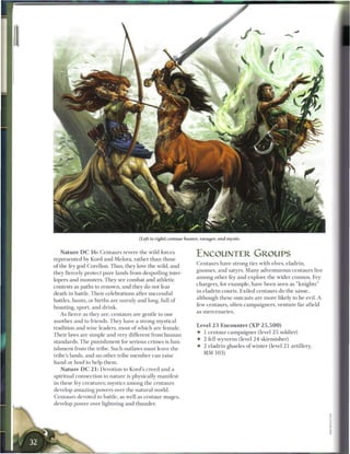 (Left to right) centaur hunter, ravager, and mystic


    N a t u r e D C 1 6 : Centaurs revere the wild forces
                                                                         ENCOUNTER GROUPS
represented by Kord and Melora, rather t h a n those
                                                                         Centaurs have strong ties with elves, eladrin,
of the fey god Corellon. Thus, they love the wild, and
                                                                         gnomes, and satyrs. M a n y adventurous centaurs live
they fiercely protect pure lands from despoiling inter-
                                                                         a m o n g other fey a n d explore the wider cosmos. Fey
lopers and monsters. They see combat and athletic
                                                                         chargers, for e x a m p l e , have b e e n seen as " k n i g h t s "
contests as paths to renown, and they do not fear
                                                                         in eladrin courts. Exiled centaurs do the same,
death in battle. T h e i r celebrations after successful
                                                                         although these outcasts are m o r e likely to be evil. A
battles, hunts, or births are unruly and long, full of
                                                                         few centaurs, often c a m p a i g n e r s , venture far afield
boasting, sport, and drink.
                                                                         as m e r c e n a r i e s .
    As fierce as they are, centaurs are gentle to one
another and to friends. T h e y have a strong mystical
                                                                         Level 2 3 Encounter ( X P 2 5 , 5 0 0 )
tradition and wise leaders, most o f which are female.
                                                                         • 1 centaur c a m p a i g n e r (level 2 5 soldier)
T h e i r laws are simple and very different from h u m a n
                                                                         • 2 fell wyverns (level 2 4 skirmisher)
standards. T h e p u n i s h m e n t for serious c r i m e s is ban-
                                                                         • 2 eladrin ghaeles o f winter (level 2 1 artillery,
ishment from the tribe. Such outlaws must leave the
                                                                           MM 1 0 3 )
tribe's lands, and no other tribe m e m b e r c a n raise
hand or h o o f to help t h e m .
   N a t u r e D C 2 1 : Devotion to Kord's creed and a
spiritual connection to nature is physically manifest
in these fey creatures; mystics among the centaurs
develop amazing powers over the natural world.
Centaurs devoted to battle, as well as centaur mages,
develop power over lightning and thunder.
 