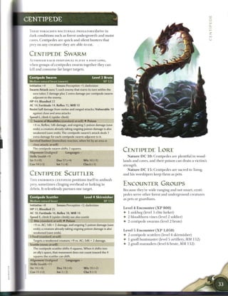 UJ

CENTIPEDE

 T H E S E VORACIOUS NOCTURNAL PREDATORS-thrive in
 dark conditions such as forest u n d e r g r o w t h and moist
 caves. C e n t i p e d e s a r e q u i c k a n d silent hunters that
 prey on a n y c r e a t u r e t h e y are able to eat.


 CENTIPEDE SWARM
 ALTHOUGH E A C H INDIVIDUAL IS JUST A FOOT LONG,
 when groups o f centipedes s w a r m together t h e y c a n
 kill and c o n s u m e far larger targets.


 Centipede Swarm                                      Level 2 Brute
 Medium natural beast (swarm)                                   XP 125
 Initiative +4          Senses Perception +1; darkvision
 Swarm Attack aura 1; each enemy that starts its turn within the
   aura takes 3 damage plus 2 extra damage per centipede swarm
   adjacent to the enemy.
 HP 44; Bloodied 22
 AC 14; Fortitude 14, Reflex 15. W i l l 10
 Resist half damage from melee and ranged attacks; Vulnerable 10
    against close and area attacks
 Speed 6, climb 6 (spider climb)
 i ) Swarm of Mandibles (standard; at-will) • Poison
    +4 vs. Reflex; 1d6 damage, and ongoing 5 poison damage (save
    ends); a creature already taking ongoing poison damage is also
    weakened (save ends). The centipede swarm's attack deals 1
    extra damage for each centipede swarm adjacent to it.
 Survival Instinct (immediate reaction, when hit by an area or
    close attack; at-will)                   S&WMHHKSHHHK
    The centipede swarm shifts 3 squares.
 Alignment Unali jned       Languages -
                                                                         CENTIPEDE LORE
 Skills Stealth +9                                                           N a t u r e D C 1 0 : C e n t i p e d e s are plentiful in wood-
 Str 9 (+0)             Dex 17 (+4)            W i s 10 (+1)             lands a n d caves, a n d t h e i r poison c a n d r a i n a victim's
 Con 14 (+3)            Int 1 (-4)             Ch 6 ( 1 }                strength.
                                                                             N a t u r e D C 1 5 : C e n t i p e d e s a r e sacred to Torog,
 CENTIPEDE SCUTTLER                                                      and his worshipers k e e p t h e m as pets.

 T H I S ENORMOUS CENTIPEDE positions i t s e l f to a m b u s h
 prey, s o m e t i m e s clinging overhead or lurking in                 ENCOUNTER GROUPS
 debris. It relentlessly pursues one target.                             B e c a u s e they're wide-ranging a n d not s m a r t , centi-
                                                                         p e d e s serve other forest a n d u n d e r g r o u n d c r e a t u r e s
 Centipede Scuttler                            Level 4 Skirmisher
                                                                         as pets or g u a r d i a n s .
 Medium natural beast                                      XP 175
 Initiative +8          Senses Perception +2; darkvision
                                                                         Level 4 E n c o u n t e r ( X P 8 0 0 )
 HP 51; Bloodied 25
 AC 18; Fortitude 16, Reflex 18, W i l l 14                              •   1 a n k h e g (level 3 elite lurker)
 Speed 8, climb 8 (spider climb); see also scuttle                       •   2 b l o o d t h o r n vines (level 2 soldier)
  j) Bite (standard; at-will) • Poison                                   •   2 c e n t i p e d e s w a r m s (level 2 brute)
    +9 vs. AC; 1d6 + 2 damage, and ongoing 5 poison damage (save
    ends); a creature already taking ongoing poison damage is also
                                                                         Level 5 E n c o u n t e r ( X P 1 , 0 5 0 )
    weakened (save ends).
                                                                         •   2 centipede scuttlers (level 4 s k i r m i s h e r )
 * Feed (standard; at-will)
   Targets a weakened creature; +9 vs. AC; 3d6 + 2 damage.               •   1 gnoll h u n t m a s t e r (level 5 artillery, M M 1 3 2 )
 Scuttle (move; at-will)                                                 •   2 gnoll m a r a u d e r s (level 6 b r u t e , M M 1 3 2 )
    The centipede scuttler shifts 4 squares. When it shifts into
    an ally's space, that movement does not count toward the 4
    squares the scuttler can shift.
 Alignment Unaligned          Languages -
 Skills Stealth +11
 Str 14 (+4)            Dex 18 (+6)            W i s 10 (+2)
 Con 11 (+2)            Int 2 (-2)             Cha9(+1)
 
